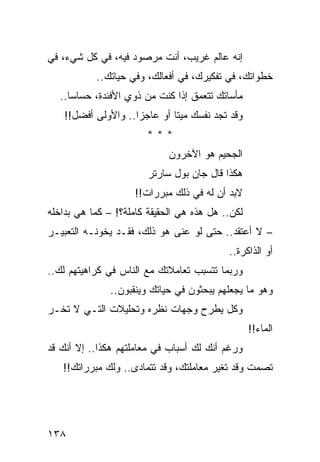 ‫ﺇﻨﻪ ﻋﺎﻟﻡ ﻏﺭﻴﺏ، ﺃﻨﺕ ﻤﺭﺼﻭﺩ ﻓﻴﻪ، ﻓﻲ ﻜل ﺸﻲﺀ، ﻓﻲ‬
           ‫ﺨﻁﻭﺍﺘﻙ، ﻓﻲ ﺘﻔﻜﻴﺭﻙ، ﻓﻲ ﺃﻓﻌﺎﻟﻙ، ﻭﻓﻲ ﺤﻴﺎﺘﻙ..‬
  ‫ﻤﺄﺴﺎﺘﻙ ﺘﺘﻌﻤﻕ ﺇﺫﺍ ﻜﻨﺕ ﻤﻥ ﺫﻭﻱ ﺍﻷﻓﺌﺩﺓ، ﺤﺴﺎﺴﺎ..‬
     ‫‪‬‬
    ‫ﻭﻗﺩ ﺘﺠﺩ ﻨﻔﺴﻙ ﻤﻴﺘﺎ ﺃﻭ ﻋﺎﺠﺯﺍ.. ﻭﺍﻷﻭﻟﻰ ﺃﻓﻀل!!‬
                     ‫‪‬‬        ‫ﹰ‬
                        ‫***‬
                             ‫ﺍﻟﺠﺤﻴﻡ ﻫﻭ ﺍﻵﺨﺭﻭﻥ‬
                        ‫ﻫﻜﺫﺍ ﻗﺎل ﺠﺎﻥ ﺒﻭل ﺴﺎﺭﺘﺭ‬
                     ‫ﻻﺒﺩ ﺃﻥ ﻟﻪ ﻓﻲ ﺫﻟﻙ ﻤﺒﺭﺭﺍﺕ!!‬
‫ﻟﻜﻥ.. ﻫل ﻫﺫﻩ ﻫﻲ ﺍﻟﺤﻘﻴﻘﺔ ﻜﺎﻤﻠﺔ؟! – ﻜﻤﺎ ﻫﻲ ﺒﺩﺍﺨﻠﻪ‬
‫– ﻻ ﺃﻋﺘﻘﺩ.. ﺤﺘﻰ ﻟﻭ ﻋﻨﻰ ﻫﻭ ﺫﻟﻙ، ﻓﻘـﺩ ﻴﺨﻭﻨـﻪ ﺍﻟﺘﻌﺒﻴـﺭ‬
                                           ‫ﺃﻭ ﺍﻟﺫﺍﻜﺭﺓ..‬
‫ﻭﺭﺒﻤﺎ ﺘﺘﺴﺒﺏ ﺘﻌﺎﻤﻼﺘﻙ ﻤﻊ ﺍﻟﻨﺎﺱ ﻓﻲ ﻜﺭﺍﻫﻴﺘﻬﻡ ﻟﻙ..‬
               ‫ﻭﻫﻭ ﻤﺎ ﻴﺠﻌﻠﻬﻡ ﻴﺒﺤﺜﻭﻥ ﻓﻲ ﺤﻴﺎﺘﻙ ﻭﻴﻨﻘﺒﻭﻥ..‬
‫ﻭﻜل ﻴﻁﺭﺡ ﻭﺠﻬﺎﺕ ﻨﻅﺭﻩ ﻭﺘﺤﻠﻴﻼﺕ ﺍﻟﺘـﻲ ﻻ ﺘﺨـﺭ‬
                                                  ‫ﺍﻟﻤﺎﺀ!!‬
‫ﻭﺭﻏﻡ ﺃﻨﻙ ﻟﻙ ﺃﺴﺒﺎﺏ ﻓﻲ ﻤﻌﺎﻤﻠﺘﻬﻡ ﻫﻜﺫﺍ.. ﺇﻻ ﺃﻨﻙ ﻗﺩ‬
   ‫ﺘﺼﻤﺕ ﻭﻗﺩ ﺘﻐﻴﺭ ﻤﻌﺎﻤﻠﺘﻙ، ﻭﻗﺩ ﺘﺘﻤﺎﺩﻯ.. ﻭﻟﻙ ﻤﺒﺭﺭﺍﺘﻙ!!‬




‫٨٣١‬
 