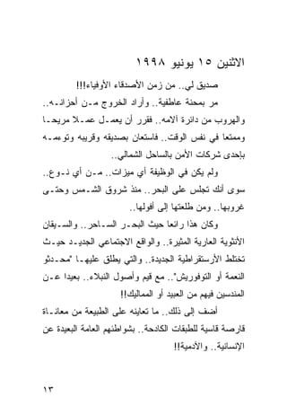 ‫ﺍﻻﺜﻨﻴﻥ ٥١ ﻴﻭﻨﻴﻭ ٨٩٩١‬
         ‫ﺼﺩﻴﻕ ﻟﻲ.. ﻤﻥ ﺯﻤﻥ ﺍﻷﺼﺩﻗﺎﺀ ﺍﻷﻭﻓﻴﺎﺀ!!!‬
‫ﻤﺭ ﺒﻤﺤﻨﺔ ﻋﺎﻁﻔﻴﺔ.. ﻭﺃﺭﺍﺩ ﺍﻟﺨﺭﻭﺝ ﻤـﻥ ﺃﺤﺯﺍﻨـﻪ..‬
                                          ‫‪‬‬
‫ﻭﺍﻟﻬﺭﻭﺏ ﻤﻥ ﺩﺍﺌﺭﺓ ﺁﻻﻤﻪ.. ﻓﻘﺭﺭ ﺃﻥ ﻴﻌﻤـل ﻋﻤـﻼ ﻤﺭﻴ ‪‬ـﺎ‬
  ‫ﹰ ﺤ‬
‫ﻭﻤﻤﺘﻌﺎ ﻓﻲ ﻨﻔﺱ ﺍﻟﻭﻗﺕ.. ﻓﺎﺴﺘﻌﺎﻥ ﺒﺼﺩﻴﻘﻪ ﻭﻗﺭﻴﺒﻪ ﻭﺘﻭﺀﻤـﻪ‬
                                              ‫‪‬‬
                  ‫ﺒﺈﺤﺩﻯ ﺸﺭﻜﺎﺕ ﺍﻷﻤﻥ ﺒﺎﻟﺴﺎﺤل ﺍﻟﺸﻤﺎﻟﻲ..‬
‫ﻭﻟﻡ ﻴﻜﻥ ﻓﻲ ﺍﻟﻭﻅﻴﻔﺔ ﺃﻱ ﻤﻴﺯﺍﺕ.. ﻤـﻥ ﺃﻱ ﻨـﻭﻉ..‬
‫ﺴﻭﻯ ﺃﻨﻙ ﺘﺠﻠﺱ ﻋﻠﻰ ﺍﻟﺒﺤﺭ.. ﻤﻨﺫ ﺸﺭﻭﻕ ﺍﻟﺸـﻤﺱ ﻭﺤﺘـﻰ‬
                        ‫ﻏﺭﻭﺒﻬﺎ.. ﻭﻤﻥ ﻁﻠﻌﺘﻬﺎ ﺇﻟﻰ ﺃﻓﻭﻟﻬﺎ..‬
‫ﻭﻜﺎﻥ ﻫﺫﺍ ﺭﺍﺌﻌﺎ ﺤﻴﺙ ﺍﻟﺒﺤـﺭ ﺍﻟﺴـﺎﺤﺭ.. ﻭﺍﻟﺴـﻴﻘﺎﻥ‬
                                ‫‪‬‬
‫ﺍﻷﻨﺜﻭﻴﺔ ﺍﻟﻌﺎﺭﻴﺔ ﺍﻟﻤﺜﻴﺭﺓ.. ﻭﺍﻟﻭﺍﻗﻊ ﺍﻻﺠﺘﻤﺎﻋﻲ ﺍﻟﺠﺩﻴـﺩ ﺤﻴـﺙ‬
‫ﺘﺨﺘﻠﻁ ﺍﻷﺭﺴﺘﻘﺭﺍﻁﻴﺔ ﺍﻟﺠﺩﻴﺩﺓ.. ﻭﺍﻟﺘﻲ ﻴﻁﻠﻕ ﻋﻠﻴﻬـﺎ "ﻤﺤـﺩﺜﻭ‬
‫ﺍﻟﻨﻌﻤﺔ ﺃﻭ ﺍﻟﺘﻭﻓﻭﺭﻴﺵ".. ﻤﻊ ﻗﻴﻡ ﻭﺃﺼﻭل ﺍﻟﻨﺒﻼﺀ.. ﺒﻌﻴﺩﺍ ﻋـﻥ‬
     ‫‪‬‬
                     ‫ﺍﻟﻤﻨﺩﺴﻴﻥ ﻓﻴﻬﻡ ﻤﻥ ﺍﻟﻌﺒﻴﺩ ﺃﻭ ﺍﻟﻤﻤﺎﻟﻴﻙ!!‬
‫ﺃﻀﻑ ﺇﻟﻰ ﺫﻟﻙ.. ﻤﺎ ﺘﻌﺎﻴﻨﻪ ﻋﻠﻰ ﺍﻟﻁﺒﻴﻌﺔ ﻤﻥ ﻤﻌﺎﻨـﺎﺓ‬
‫ﻗﺎﺭﺼﺔ ﻗﺎﺴﻴﺔ ﻟﻠﻁﺒﻘﺎﺕ ﺍﻟﻜﺎﺩﺤﺔ.. ﺒﺸﻭﺍﻁﺌﻬﻡ ﺍﻟﻌﺎﻤﺔ ﺍﻟﺒﻌﻴﺩﺓ ﻋﻥ‬
                                    ‫ﺍﻹﻨﺴﺎﻨﻴﺔ.. ﻭﺍﻵﺩﻤﻴﺔ!!‬



‫٣١‬
 