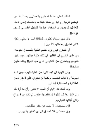 ‫ﻜﺫﻟﻙ ﺍﻟﺤﺎل ﻋﻨﺩﻤﺎ ﺘﻌﺎﻤﻠﻬﻡ ﺒﺎﻟﺤﺴﻨﻰ.. ﻴﺤﺩﺙ ﻨﻔـﺱ‬
‫ﺍﻟﻭﻀﻊ ﺘﻘﺭﻴﺒﺎ.. ﻭﻻﺒﺩ ﺃﻥ ﻫﻨﺎﻙ ﺸﻴﺌﺎ ﻤﺎ ﻴـﺩﻓﻌﻙ ﺇﻟـﻰ ﻫـﺫﺍ‬
                     ‫ً‬                   ‫‪‬‬
‫ﺍﻟﺘﻌﺎﻤل، ﺜﻡ ﻴﻌﺎﻭﺩﻭﻥ ﺍﺴﺘﺨﺩﺍﻡ ﻋﺒﻘﺭﻴﺔ ﺍﻟﺘﺤﻠﻴل ﺍﻟﻨﻔﺴـﻲ ﻟـﺩﻯ‬
                                                    ‫ﻫﺅﻻﺀ!!‬
‫ﻭﻗﺩ ﺘﺘﻬﻡ ﺒﺄﺸﻴﺎﺀ ﻜﺜﻴﺭﺓ.. ﻟﻤﺎﺫﺍ؟! ﺃﻨﺕ ﻻ ﺘﻌﻠﻡ.. ﻭﻜﺄﻥ‬
                         ‫ﺍﻟﻨﺎﺱ ﺘﻀﻴﻕ ﺒﻤﻌﺎﻤﻠﺘﻬﻡ ﻜﺂﺩﻤﻴﻴﻥ!!‬
‫ﺃﻭ ﺘﺸﻜﻭﻥ ﻓﻴﻤﻥ ﻴﺭﺩ ﻋﻠﻴﻬﻡ ﺍﻟﺘﺤﻴﺔ ﺒﺄﺤﺴـﻥ ﻤﻨﻬـﺎ!!‬
‫ﻭﻴﺭﻫﻘﻭﻥ ﺃﻨﻔﺴﻬﻡ ﻓﻲ ﺍﻟﺘﻔﻜﻴﺭ ﻓﻲ ﺫﻟﻙ ﻁﻴﻠﺔ ﺤﻴﺎﺘﻬﻡ.. ﻓﻴﺴـﻨﻭﻥ‬
‫ﺸﺌﻭﻨﻬﻡ ﻭﻴﺒﺘﻌﺩﻭﻥ ﻋﻥ ﺍﻟﺘﻔﻜﻴـﺭ ﻓـﻲ ﺤﻴـﺎﺘﻬﻡ!! ﻭﻴﻨﺸـﻐﻠﻭﻥ‬
                                                    ‫ﺒﺸﺄﻨﻙ؟!‬
‫ﻭﻓﻲ ﺍﻟﻨﻬﺎﻴﺔ ﻟﻥ ﺘﺠﺩ ﻜﺜﻴﺭﺍ ﻤﻥ ﺍﻨﻁﺒﺎﻋﺎﺘﻬﻡ ﻟـﻴﺱ ﻟـﻪ‬
                        ‫‪‬‬
‫ﺩﻴﻤﻭﻤﺔ ﻭﻻ ﺜﺒﺎﺕ ﻓﺤﺴﺏ، ﻭﻟﻜﻨﻬﺎ ﻟﻥ ﺘﺤﺘﻭﻱ ﻋﻠﻰ ﻗـﺩﺭ ﻤـﻥ‬
                              ‫ﺍﻟﻌﻘﻼﻨﻴﺔ ﻭﺍﻟﻤﺼﺩﺍﻗﻴﺔ ﺃﻴﻀﺎ..‬
                                 ‫‪‬‬
‫ﻭﻗﺩ ﺜﺒﺘﺕ ﻟﻙ ﺍﻷﻴﺎﻡ ﺃﻥ ﺍﻟﺤﻴﺎﺓ ﻻ ﺘﺘﻐﻴﺭ ﻭﺃﻥ ﻤﺎ ﺃﺭﻗـﻙ‬
‫ﻤﻥ ﺃﻓﻜﺎﺭ ﺤﺎﻭﻟﺕ ﻜﺜﻴﺭﺍ ﺃﻥ ﺘﻨﻔﻀﻬﺎ ﻋﻨﻙ.. ﻟﻡ ﺘﺄﺕ ﻤﻥ ﻓـﺭﺍﻍ‬
         ‫ِ‬                       ‫‪‬‬
                                    ‫ﻭﻟﻜﻥ ﺃﺜﺒﺘﺘﻬﺎ ﺍﻟﺘﺠﺎﺭﺏ.‬
         ‫ﻓﺈﻥ ﺴﺎﻤﺤﺕ.. ﻻ ﺘﺒﺘﻌﺩ ﻋﻥ ﺤﺫﺭ ﻤﻁﻠﻭﺏ..‬
   ‫ﻭﺇﻥ ﺴﻤﻌﺕ.. ﻓﻼ ﺘﺼﺩﻕ ﻗﺒل ﺃﻥ ﺘﺨﺘﺒﺭ ﻭﺘﺠﺭﺏ..‬



‫٩٣١‬
 