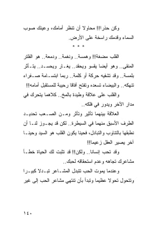 ‫ﻭﻜﻥ ﺤﺫﺭﺍ!! ﻤﺤﺎﻭﻻ ﺃﻥ ﺘﻨﻅﺭ ﺃﻤﺎﻤﻙ، ﻭﻋﻴﻨﻙ ﺼﻭﺏ‬
                         ‫ﹰ‬        ‫‪‬‬
                        ‫ﺍﻟﺴﻤﺎﺀ ﻭﻗﺩﻤﻙ ﺭﺍﺴﺨﺔ ﻋﻠﻰ ﺍﻷﺭﺽ.‬
                          ‫***‬
‫ﺍﻟﻘﻠﺏ ﻤﻀﻐﺔ!! ﻭﻫﻤﺴﺔ.. ﻭﻨﻐﻤﺔ.. ﻭﺩﻤﻌﺔ.. ﻫﻭ ﺍﻟﻔﻠﺘﺭ‬
‫ﺍﻟﻤﻨﻘﻰ.. ﻭﻫﻭ ﺃﻴﻀﺎ ﻴﻘﺴﻭ ﻭﻴﺤﻘﺩ.. ﻴﻐـﺎﺭ ﻭﻴﺤﺴـﺩ.. ﻴﺘـﺄﺜﺭ‬
                                    ‫‪‬‬
‫ﺒﻠﻤﺴﺔ.. ﻭﻗﺩ ﺘﺸﻔﻴﻪ ﺤﺭﻜﺔ ﺃﻭ ﻜﻠﻤﺔ.. ﺭﺒﻤﺎ ﺍﺒﺘﺴـﺎﻤﺔ ﺼـﻔﺭﺍﺀ‬
 ‫ﺘﻨﻬﻜﻪ.. ﻭﺍﻟﺒﻴﻀﺎﺀ ﺘﺴﻌﺩﻩ ﻭﺘﻔﺘﺢ ﺁﻓﺎﻗﺎ ﺭﺤﻴﺒﺔ ﻟﻠﻤﺴﺘﻘﺒل ﺃﻤﺎﻤﻪ!!‬
                         ‫ﹰ‬
‫ﻭﺍﻟﻘﻠﺏ ﻋﻠﻰ ﻋﻼﻗﺔ ﻭﻁﻴﺩﺓ ﺒﺎﻟﻤﺦ.. ﻜﻼﻫﻤﺎ ﻴﺘﺤﺭﻙ ﻓﻲ‬
                               ‫ﻤﺩﺍﺭ ﺍﻵﺨﺭ ﻭﻴﺩﻭﺭ ﻓﻲ ﻓﻠﻜﻪ..‬
‫ﺍﻟﻌﻼﻗﺔ ﺒﻴﻨﻬﻤﺎ ﺘﺄﺜﻴﺭ ﻭﺘﺄﺜﺭ ﻭﻤـﻥ ﺍﻟﺼـﻌﺏ ﺘﺤﺩﻴـﺩ‬
‫ﺍﻟﻁﺭﻑ ﺍﻷﺴﺒﻕ ﻤﻨﻬﻤﺎ ﻓﻲ ﺍﻟﺴﻴﻁﺭﺓ.. ﻟﻜﻥ ﻗﺩ ﻴﺠـﻭﺯ ﻟﻨـﺎ ﺃﻥ‬
‫ﻨﻁﺒﻘﻬﺎ ﺒﺎﻟﺘﻨﺎﻭﺏ ﻭﺍﻟﺘﺒﺎﺩل، ﻓﺤﻴﻨﺎ ﻴﻜﻭﻥ ﺍﻟﻘﻠﺏ ﻫﻭ ﺍﻟﺴﻴﺩ ﻭﺤﻴ ﹰـﺎ‬
  ‫ﻨ‬                          ‫ﹰ‬
                                  ‫ﺁﺨﺭ ﻴﺼﻴﺭ ﺍﻟﻌﻘل ﺯﻋﻴﻤﺎ!!‬
                                     ‫‪‬‬
‫ﻭﻗﺩ ﺘﺤﺏ ﺇﻨﺴﺎﻨﺎ.. ﻭﻟﻜﻥ!! ﻗﺩ ﺘﺜﺒﺕ ﻟﻙ ﺍﻟﺤﻴﺎﺓ ﺨﻁـﺄ‬
                                 ‫ﹰ‬
                     ‫ﻤﺸﺎﻋﺭﻙ ﺘﺠﺎﻫﻪ ﻭﻋﺩﻡ ﺍﺴﺘﺤﻘﺎﻗﻪ ﻟﺤﺒﻙ..‬
‫ﻭﻋﻨﺩﻤﺎ ﻴﻤﻭﺕ ﺍﻟﺤﺏ ﺘﺘﺒﺩل ﺍﻟﻤﺸـﺎﻋﺭ ﺘﺒـﺩﻻ ﻜﺒﻴـﺭﺍ‬
 ‫‪‬‬     ‫ﹰ‬
‫ﻭﺘﺘﺤﻭل ﺘﺤﻭﻻ ﻋﻅﻴﻤﺎ ﻭﺘﺒﺩﺃ ﺒﺄﻥ ﺘﻨﺘﻬﻲ ﻤﺸﺎﻋﺭ ﺍﻟﺤﺏ ﺇﻟﻰ ﻏﻴﺭ‬
                                    ‫‪‬‬    ‫ﹰ‬




‫٠٤١‬
 