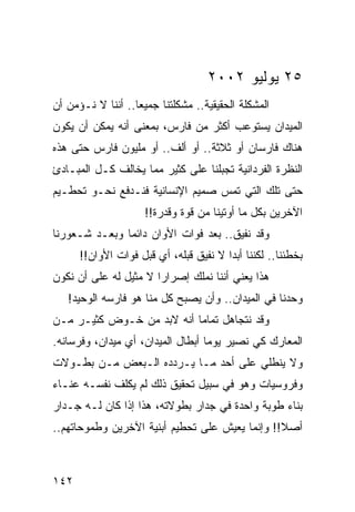 ‫٥٢ ﻴﻭﻟﻴﻭ ٢٠٠٢‬
‫ﺍﻟﻤﺸﻜﻠﺔ ﺍﻟﺤﻘﻴﻘﻴﺔ.. ﻤﺸﻜﻠﺘﻨﺎ ﺠﻤﻴﻌﺎ.. ﺃﻨﻨﺎ ﻻ ﻨـﺅﻤﻥ ﺃﻥ‬
                   ‫‪‬‬
‫ﺍﻟﻤﻴﺩﺍﻥ ﻴﺴﺘﻭﻋﺏ ﺃﻜﺜﺭ ﻤﻥ ﻓﺎﺭﺱ، ﺒﻤﻌﻨﻰ ﺃﻨﻪ ﻴﻤﻜﻥ ﺃﻥ ﻴﻜﻭﻥ‬
‫ﻫﻨﺎﻙ ﻓﺎﺭﺴﺎﻥ ﺃﻭ ﺜﻼﺜﺔ.. ﺃﻭ ﺃﻟﻑ.. ﺃﻭ ﻤﻠﻴﻭﻥ ﻓﺎﺭﺱ ﺤﺘﻰ ﻫﺫﻩ‬
‫ﺍﻟﻨﻅﺭﺓ ﺍﻟﻔﺭﺩﺍﻨﻴﺔ ﺘﺠﺒﻠﻨﺎ ﻋﻠﻰ ﻜﺜﻴﺭ ﻤﻤﺎ ﻴﺨﺎﻟﻑ ﻜـل ﺍﻟﻤﺒـﺎﺩﺉ‬
‫ﺤﺘﻰ ﺘﻠﻙ ﺍﻟﺘﻲ ﺘﻤﺱ ﺼﻤﻴﻡ ﺍﻹﻨﺴﺎﻨﻴﺔ ﻓﻨـﺩﻓﻊ ﻨﺤـﻭ ﺘﺤﻁـﻴﻡ‬
                     ‫ﺍﻵﺨﺭﻴﻥ ﺒﻜل ﻤﺎ ﺃﻭﺘﻴﻨﺎ ﻤﻥ ﻗﻭﺓ ﻭﻗﺩﺭﺓ!!‬
‫ﻭﻗﺩ ﻨﻔﻴﻕ.. ﺒﻌﺩ ﻓﻭﺍﺕ ﺍﻷﻭﺍﻥ ﺩﺍﺌﻤﺎ ﻭﺒﻌـﺩ ﺸـﻌﻭﺭﻨﺎ‬
               ‫‪‬‬
      ‫ﺒﺨﻁﺌﻨﺎ.. ﻟﻜﻨﻨﺎ ﺃﺒﺩﺍ ﻻ ﻨﻔﻴﻕ ﻗﺒﻠﻪ، ﺃﻱ ﻗﺒل ﻓﻭﺍﺕ ﺍﻷﻭﺍﻥ!!‬
                                        ‫‪‬‬
‫ﻫﺫﺍ ﻴﻌﻨﻲ ﺃﻨﻨﺎ ﻨﻤﻠﻙ ﺇﺼﺭﺍﺭﺍ ﻻ ﻤﺜﻴل ﻟﻪ ﻋﻠﻰ ﺃﻥ ﻨﻜﻭﻥ‬
                       ‫‪‬‬
   ‫ﻭﺤﺩﻨﺎ ﻓﻲ ﺍﻟﻤﻴﺩﺍﻥ.. ﻭﺃﻥ ﻴﺼﺒﺢ ﻜل ﻤﻨﺎ ﻫﻭ ﻓﺎﺭﺴﻪ ﺍﻟﻭﺤﻴﺩ!‬
‫ﻭﻗﺩ ﻨﺘﺠﺎﻫل ﺘﻤﺎﻤﺎ ﺃﻨﻪ ﻻﺒﺩ ﻤﻥ ﺨـﻭﺽ ﻜﺜﻴـﺭ ﻤـﻥ‬
                           ‫‪‬‬
‫ﺍﻟﻤﻌﺎﺭﻙ ﻜﻲ ﻨﺼﻴﺭ ﻴﻭﻤﺎ ﺃﺒﻁﺎل ﺍﻟﻤﻴﺩﺍﻥ، ﺃﻱ ﻤﻴﺩﺍﻥ، ﻭﻓﺭﺴﺎﻨﻪ.‬
                                   ‫‪‬‬
‫ﻭﻻ ﻴﻨﻁﻠﻲ ﻋﻠﻰ ﺃﺤﺩ ﻤـﺎ ﻴـﺭﺩﺩﻩ ﺍﻟـﺒﻌﺽ ﻤـﻥ ﺒﻁـﻭﻻﺕ‬
‫ﻭﻓﺭﻭﺴﻴﺎﺕ ﻭﻫﻭ ﻓﻲ ﺴﺒﻴل ﺘﺤﻘﻴﻕ ﺫﻟﻙ ﻟﻡ ﻴﻜﻠﻑ ﻨﻔﺴـﻪ ﻋﻨـﺎﺀ‬
‫ﺒﻨﺎﺀ ﻁﻭﺒﺔ ﻭﺍﺤﺩﺓ ﻓﻲ ﺠﺩﺍﺭ ﺒﻁﻭﻻﺘﻪ، ﻫﺫﺍ ﺇﺫﺍ ﻜﺎﻥ ﻟـﻪ ﺠـﺩﺍﺭ‬
‫ﺃﺼﻼ!! ﻭﺇﻨﻤﺎ ﻴﻌﻴﺵ ﻋﻠﻰ ﺘﺤﻁﻴﻡ ﺃﺒﻨﻴﺔ ﺍﻵﺨﺭﻴﻥ ﻭﻁﻤﻭﺤﺎﺘﻬﻡ..‬
                                                ‫ﹰ‬



‫٢٤١‬
 