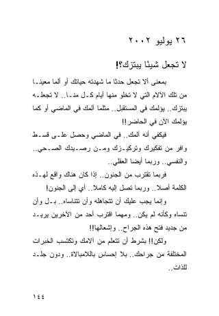 ‫٦٢ ﻴﻭﻟﻴﻭ ٢٠٠٢‬

                              ‫ﻻ ﺘﺠﻌل ﺸﻴﺌﺎ ﻴﺒﺘﺯﻙ؟!‬
                                       ‫ً‬
‫ﺒﻤﻌﻨﻰ ﺃﻻ ﺘﺠﻌل ﺤﺩﺜﺎ ﻤﺎ ﺸﻬﺩﺘﻪ ﺤﻴﺎﺘﻙ ﺃﻭ ﺃﻟﻤﺎ ﻤﻌﻴ ﹰـﺎ‬
  ‫ﻨ‬      ‫‪‬‬                      ‫ﹰ‬
‫ﻤﻥ ﺘﻠﻙ ﺍﻵﻻﻡ ﺍﻟﺘﻲ ﻻ ﺘﺨﻠﻭ ﻤﻨﻬﺎ ﺃﻴﺎﻡ ﻜـل ﻤﻨـﺎ.. ﻻ ﺘﺠﻌﻠـﻪ‬
‫ﻴﺒﺘﺯﻙ.. ﻴﺅﻟﻤﻙ ﻓﻲ ﺍﻟﻤﺴﺘﻘﺒل.. ﻤﺜﻠﻤﺎ ﺁﻟﻤﻙ ﻓﻲ ﺍﻟﻤﺎﻀﻲ ﺃﻭ ﻜﻤﺎ‬
                                ‫ﻴﺅﻟﻤﻙ ﺍﻵﻥ ﻓﻲ ﺍﻟﺤﺎﻀﺭ!!‬
‫ﻓﻴﻜﻔﻲ ﺃﻨﻪ ﺁﻟﻤﻙ.. ﻓﻲ ﺍﻟﻤﺎﻀﻲ ﻭﺤﺼل ﻋﻠـﻰ ﻗﺴـﻁ‬
‫ﻭﺍﻓﺭ ﻤﻥ ﺘﻔﻜﻴﺭﻙ ﻭﺘﺭﻜﻴـﺯﻙ ﻭﻤـﻥ ﺭﺼـﻴﺩﻙ ﺍﻟﺼـﺤﻲ..‬
                           ‫ﻭﺍﻟﻨﻔﺴﻲ.. ﻭﺭﺒﻤﺎ ﺃﻴﻀﺎ ﺍﻟﻌﻘﻠﻲ..‬
                                     ‫‪‬‬
‫ﻓﺭﺒﻤﺎ ﺘﻘﺘﺭﺏ ﻤﻥ ﺍﻟﺠﻨﻭﻥ.. ﺇﺫﺍ ﻜﺎﻥ ﻫﻨﺎﻙ ﻭﺍﻗﻊ ﻟﻬـﺫﻩ‬
      ‫ﺍﻟﻜﻠﻤﺔ ﺃﺼﻼ.. ﻭﺭﺒﻤﺎ ﺘﺼل ﺇﻟﻴﻪ ﻜﺎﻤﻼ.. ﺃﻱ ﺇﻟﻰ ﺍﻟﺠﻨﻭﻥ!‬
                       ‫ﹰ‬                     ‫ﹰ‬
‫ﻭﺇﻨﻤﺎ ﻴﺠﺏ ﻋﻠﻴﻙ ﺃﻥ ﺘﺘﺠﺎﻫﻠﻪ ﻭﺃﻥ ﺘﺘﻨﺎﺴﺎﻩ.. ﺒـل ﻭﺃﻥ‬
‫ﺘﻨﺴﺎﻩ ﻭﻜﺄﻨﻪ ﻟﻡ ﻴﻜﻥ.. ﻭﻤﻬﻤﺎ ﺍﻗﺘﺭﺏ ﺃﺤﺩ ﻤﻥ ﺍﻵﺨﺭﻴﻥ ﻴﺭﻴـﺩ‬
                     ‫ﻤﻥ ﺠﺩﻴﺩ ﻓﺘﺢ ﻫﺫﻩ ﺍﻟﺠﺭﺍﺡ.. ﻭﺇﺸﻌﺎﻟﻬﺎ!!‬
‫ﻭﻟﻜﻥ!! ﺒﺸﺭﻁ ﺃﻥ ﺘﺘﻌﻠﻡ ﻤﻥ ﺁﻻﻤﻙ ﻭﺘﻜﺘﺴﺏ ﺍﻟﺨﺒﺭﺍﺕ‬
‫ﺍﻟﻤﺨﺘﻠﻔﺔ ﻤﻥ ﺠﺭﺍﺤﻙ.. ﺒﻼ ﺇﺤﺴﺎﺱ ﺒﺎﻟﻼﻤﺒﺎﻻﺓ.. ﻭﺩﻭﻥ ﺠﻠـﺩ‬
                                                    ‫ﻟﻠﺫﺍﺕ..‬


‫٤٤١‬
 