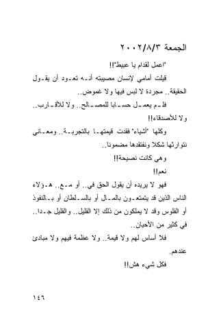 ‫ﺍﻟﺠﻤﻌﺔ ٣/٨/٢٠٠٢‬
                           ‫"ﺍﻋﻤل ﻟﻘﺩﺍﻡ ﻴﺎ ﻋﺒﻴﻁ"!!‬
‫ﻗﻴﻠﺕ ﺃﻤﺎﻤﻲ ﻹﻨﺴﺎﻥ ﻤﺼﻴﺒﺘﻪ ﺃﻨـﻪ ﺘﻌـﻭﺩ ﺃﻥ ﻴﻘـﻭل‬
                ‫ﺍﻟﺤﻘﻴﻘﺔ.. ﻤﺠﺭﺩﺓ ﻻ ﻟﺒﺱ ﻓﻴﻬﺎ ﻭﻻ ﻏﻤﻭﺽ..‬
‫ﻓﻠ ـﻡ ﻴﻌﻤ ـل ﺤﺴ ـﺎﺒﺎ ﻟﻠﻤﺼ ـﺎﻟﺢ.. ﻭﻻ ﻟﻸﻗ ـﺎﺭﺏ..‬
     ‫ـ‬             ‫ـ‬       ‫ـ‪‬‬      ‫ـ‬      ‫ـ‬
                                          ‫ﻭﻻ ﻟﻸﺼﺩﻗﺎﺀ!!‬
‫ﻭﻜﻠﻬﺎ "ﺃﺸﻴﺎﺀ" ﻓﻘﺩﺕ ﻗﻴﻤﺘﻬـﺎ ﺒﺎﻟﺘﺠﺭﺒـﺔ.. ﻭﻤﻌـﺎﻨﻲ‬
                         ‫ﻨﺘﻭﺍﺭﺜﻬﺎ ﺸﻜﻼ ﻭﻨﻔﺘﻘﺩﻫﺎ ﻤﻀﻤﻭﻨﺎ..‬
                            ‫ﹰ‬              ‫ﹰ‬
                             ‫ﻭﻫﻲ ﻜﺎﻨﺕ ﻨﺼﻴﺤﺔ!!‬
                                           ‫ﻨﻌﻡ!!‬
‫ﻓﻬﻭ ﻻ ﻴﺭﻴﺩﻩ ﺃﻥ ﻴﻘﻭل ﺍﻟﺤﻕ ﻓﻲ.. ﺃﻭ ﻤـﻊ.. ﻫـﺅﻻﺀ‬
‫ﺍﻟﻨﺎﺱ ﺍﻟﺫﻴﻥ ﻗﺩ ﻴﺘﻤﺘﻌـﻭﻥ ﺒﺎﻟﻤـﺎل ﺃﻭ ﺒﺎﻟﺴـﻠﻁﺎﻥ ﺃﻭ ﺒـﺎﻟﻨﻔﻭﺫ‬
‫ﺃﻭ ﺍﻟﻔﻠﻭﺱ ﻭﻗﺩ ﻻ ﻴﻤﻠﻜﻭﻥ ﻤﻥ ﺫﻟﻙ ﺇﻻ ﺍﻟﻘﻠﻴل.. ﻭﺍﻟﻘﻠﻴل ﺠـﺩﺍ..‬
   ‫‪‬‬
                                   ‫ﻓﻲ ﻜﺜﻴﺭ ﻤﻥ ﺍﻷﺤﻴﺎﻥ..‬
‫ﻓﻼ ﺃﺴﺎﺱ ﻟﻬﻡ ﻭﻻ ﻗﻴﻤﺔ.. ﻭﻻ ﻋﻅﻤﺔ ﻓﻴﻬﻡ ﻭﻻ ﻤﺒﺎﺩﺉ‬
                                                    ‫ﻋﻨﺩﻫﻡ.‬
                                 ‫ﻓﻜل ﺸﻲﺀ ﻫﺵ!!‬



‫٦٤١‬
 