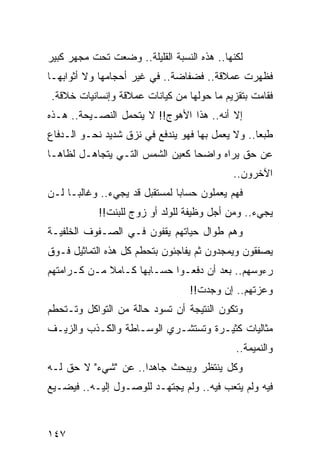 ‫ﻟﻜﻨﻬﺎ.. ﻫﺫﻩ ﺍﻟﻨﺴﺒﺔ ﺍﻟﻘﻠﻴﻠﺔ.. ﻭﻀﻌﺕ ﺘﺤﺕ ﻤﺠﻬﺭ ﻜﺒﻴﺭ‬
‫ﻓﻅﻬﺭﺕ ﻋﻤﻼﻗﺔ.. ﻓﻀﻔﺎﻀﺔ.. ﻓﻲ ﻏﻴﺭ ﺃﺤﺠﺎﻤﻬﺎ ﻭﻻ ﺃﺜﻭﺍﺒﻬـﺎ‬
‫ﻓﻘﺎﻤﺕ ﺒﺘﻘﺯﻴﻡ ﻤﺎ ﺤﻭﻟﻬﺎ ﻤﻥ ﻜﻴﺎﻨﺎﺕ ﻋﻤﻼﻗﺔ ﻭﺇﻨﺴﺎﻨﻴﺎﺕ ﺨﻼﻗﺔ.‬
‫ﺇﻻ ﺃﻨﻪ.. ﻫﺫﺍ ﺍﻷﻫﻭﺝ!! ﻻ ﻴﺘﺤﻤل ﺍﻟﻨﺼـﻴﺤﺔ.. ﻫـﺫﻩ‬
‫ﻁﺒﻌﺎ.. ﻭﻻ ﻴﻌﻤل ﺒﻬﺎ ﻓﻬﻭ ﻴﻨﺩﻓﻊ ﻓﻲ ﻨﺯﻕ ﺸﺩﻴﺩ ﻨﺤـﻭ ﺍﻟـﺩﻓﺎﻉ‬
                                                  ‫‪‬‬
‫ﻋﻥ ﺤﻕ ﻴﺭﺍﻩ ﻭﺍﻀﺤﺎ ﻜﻌﻴﻥ ﺍﻟﺸﻤﺱ ﺍﻟﺘـﻲ ﻴﺘﺠﺎﻫـل ﻟﻅﺎﻫـﺎ‬
                                 ‫‪‬‬
                                            ‫ﺍﻵﺨﺭﻭﻥ..‬
‫ﻓﻬﻡ ﻴﻌﻤﻠﻭﻥ ﺤﺴﺎﺒﺎ ﻟﻤﺴﺘﻘﺒل ﻗﺩ ﻴﺠﻲﺀ.. ﻭﻏﺎﻟ ‪‬ـﺎ ﻟـﻥ‬
      ‫ﺒ‬                         ‫‪‬‬
            ‫ﻴﺠﻲﺀ.. ﻭﻤﻥ ﺃﺠل ﻭﻅﻴﻔﺔ ﻟﻠﻭﻟﺩ ﺃﻭ ﺯﻭﺝ ﻟﻠﺒﻨﺕ!!‬
‫ﻭﻫﻡ ﻁﻭﺍل ﺤﻴﺎﺘﻬﻡ ﻴﻘﻔﻭﻥ ﻓـﻲ ﺍﻟﺼـﻔﻭﻑ ﺍﻟﺨﻠﻔﻴـﺔ‬
‫ﻴﺼﻔﻘﻭﻥ ﻭﻴﻤﺠﺩﻭﻥ ﺜﻡ ﻴﻔﺎﺠﺌﻭﻥ ﺒﺘﺤﻁﻡ ﻜل ﻫﺫﻩ ﺍﻟﺘﻤﺎﺜﻴل ﻓـﻭﻕ‬
‫ﺭﺀﻭﺴﻬﻡ.. ﺒﻌﺩ ﺃﻥ ﺩﻓﻌـﻭﺍ ﺤﺴـﺎﺒﻬﺎ ﻜـﺎﻤﻼ ﻤـﻥ ﻜـﺭﺍﻤﺘﻬﻡ‬
             ‫ﹰ‬
                                  ‫ﻭﻋﺯﺘﻬﻡ.. ﺇﻥ ﻭﺠﺩﺕ!!‬
‫ﻭﺘﻜﻭﻥ ﺍﻟﻨﺘﻴﺠﺔ ﺃﻥ ﺘﺴﻭﺩ ﺤﺎﻟﺔ ﻤﻥ ﺍﻟﺘﻭﺍﻜل ﻭﺘـﺘﺤﻁﻡ‬
‫ﻤﺜﺎﻟﻴﺎﺕ ﻜﺜﻴـﺭﺓ ﻭﺘﺴﺘﺸـﺭﻱ ﺍﻟﻭﺴـﺎﻁﺔ ﻭﺍﻟﻜـﺫﺏ ﻭﺍﻟﺯﻴـﻑ‬
                                             ‫ﻭﺍﻟﻨﻤﻴﻤﺔ..‬
‫ﻭﻜل ﻴﻨﺘﻅﺭ ﻭﻴﺒﺤﺙ ﺠﺎﻫﺩﺍ.. ﻋﻥ "ﺸﻲﺀ" ﻻ ﺤﻕ ﻟـﻪ‬
                     ‫‪‬‬
‫ﻓﻴﻪ ﻭﻟﻡ ﻴﺘﻌﺏ ﻓﻴﻪ.. ﻭﻟﻡ ﻴﺠﺘﻬـﺩ ﻟﻠﻭﺼـﻭل ﺇﻟﻴـﻪ.. ﻓﻴﻀـﻴﻊ‬



‫٧٤١‬
 