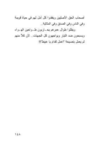 ‫ﺃﺼﺤﺎﺏ ﺍﻟﺤﻕ ﺍﻷﺼﻠﻴﻴﻥ ﻭﻴﻔﻘﺩﻭﺍ ﻜل ﺃﻤل ﻟﻬﻡ ﻓﻲ ﺤﻴﺎﺓ ﻗﻭﻴﻤﺔ‬
                   ‫ﻭﻓﻲ ﺍﻟﻨﺎﺱ ﻭﻓﻲ ﺍﻟﺼﺩﻕ ﻭﻓﻲ ﺍﻟﻤﺜﺎﻟﻴﺔ..‬
‫ﻭﻴﻅﻠﻭﺍ ﻁﻭﺍل ﻋﻤﺭﻫﻡ ﻴﺤـﺎﺭﺒﻭﻥ ﻁـﻭﺍﺤﻴﻥ ﺍﻟﻬـﻭﺍﺀ‬
‫ﻭﻴﺴﺒﺤﻭﻥ ﻀﺩ ﺍﻟﺘﻴﺎﺭ ﻭﻴﻭﺍﺠﻬﻭﻥ ﻜل ﺍﻟﺠﺒﻬﺎﺕ.. ﻷﻥ ﻜﻼ ﻤﻨﻬﻡ‬
     ‫‪‬‬
                 ‫ﻟﻡ ﻴﻌﻤل ﺒﻨﺼﻴﺤﺔ "ﺍﻋﻤل ﻟﻘﺩﺍﻡ ﻴﺎ ﻋﺒﻴﻁ"!!‬




‫٨٤١‬
 