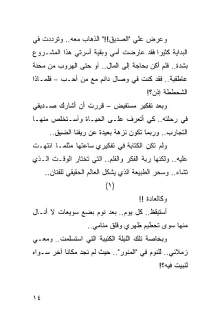 ‫ﻭﻋﺭﺽ ﻋﻠﻲ "ﺍﻟﺼﺩﻴﻕ!!" ﺍﻟﺫﻫﺎﺏ ﻤﻌﻪ.. ﻭﺘﺭﺩﺩﺕ ﻓﻲ‬
                                  ‫‪‬‬
‫ﺍﻟﺒﺩﺍﻴﺔ ﻜﺜﻴﺭﺍ ﻓﻘﺩ ﻋﺎﺭﻀﺕ ﺃﻤﻲ ﻭﺒﻘﻴﺔ ﺃﺴﺭﺘﻲ ﻫﺫﺍ ﺍﻟﻤﺸـﺭﻭﻉ‬
                                        ‫‪‬‬
‫ﺒﺸﺩﺓ.. ﻓﻠﻡ ﺃﻜﻥ ﺒﺤﺎﺠﺔ ﺇﻟﻰ ﺍﻟﻤﺎل.. ﺃﻭ ﺤﺘﻰ ﺍﻟﻬﺭﻭﺏ ﻤﻥ ﻤﺤﻨﺔ‬
‫ﻋﺎﻁﻔﻴﺔ.. ﻓﻘﺩ ﻜﻨﺕ ﻓﻲ ﻭﺼﺎل ﺩﺍﺌﻡ ﻤﻊ ﻤﻥ ﺃﺤـﺏ – ﻓﻠﻤـﺎﺫﺍ‬
                                          ‫ﺍﻟﺸﺤﻁﻁﺔ ﺇﺫﻥ؟!‬
‫ﻭﺒﻌﺩ ﺘﻔﻜﻴﺭ ﻤﺴﺘﻔﻴﺽ – ﻗﺭﺭﺕ ﺃﻥ ﺃﺸﺎﺭﻙ ﺼـﺩﻴﻘﻲ‬
‫ﻓﻲ ﺭﺤﻠﺘﻪ.. ﻜﻲ ﺃﺘﻌﺭﻑ ﻋﻠـﻰ ﺍﻟﺤﻴـﺎﺓ ﻭﺃﺴـﺘﺨﻠﺹ ﻤﻨﻬـﺎ‬
      ‫ﺍﻟﺘﺠﺎﺭﺏ.. ﻭﺭﺒﻤﺎ ﺘﻜﻭﻥ ﻨﺯﻫﺔ ﺒﻌﻴﺩﺓ ﻋﻥ ﺭﻴﻔﻨﺎ ﺍﻟﻀﻴﻕ..‬
‫ﻭﻟﻡ ﺘﻜﻥ ﺍﻟﻜﺘﺎﺒﺔ ﻓﻲ ﺘﻔﻜﻴﺭﻱ ﺴﺎﻋﺘﻬﺎ ﻤﺜﻠﻤـﺎ ﺍﻨﺘﻬـﺕ‬
‫ﻋﻠﻴﻪ.. ﻭﻟﻜﻨﻬﺎ ﺭﺒﺔ ﺍﻟﻔﻜﺭ ﻭﺍﻟﻘﻠﻡ.. ﺍﻟﺘﻲ ﺘﺨﺘﺎﺭ ﺍﻟﻭﻗـﺕ ﺍﻟـﺫﻱ‬
                                        ‫‪‬‬
     ‫ﺘﺸﺎﺀ.. ﻭﺴﺤﺭ ﺍﻟﻁﺒﻴﻌﺔ ﺍﻟﺫﻱ ﻴﺸﻜل ﺍﻟﻌﺎﻟﻡ ﺍﻟﺤﻘﻴﻘﻲ ﻟﻠﻔﻨﺎﻥ..‬
                           ‫)١(‬
                                       ‫ﻭﻜﺎﻟﻌﺎﺩﺓ !!‬
‫ﺃﺴﺘﻴﻘﻅ.. ﻜل ﻴﻭﻡ.. ﺒﻌﺩ ﻨﻭﻡ ﺒﻀﻊ ﺴﻭﻴﻌﺎﺕ ﻻ ﺃﻨـﺎل‬
                    ‫ﻤﻨﻬﺎ ﺴﻭﻯ ﺘﺤﻁﻴﻡ ﻅﻬﺭﻱ ﻭﻗﻠﻕ ﻤﻨﺎﻤﻲ..‬
‫ﻭﺒﺨﺎﺼﺔ ﺘﻠﻙ ﺍﻟﻠﻴﻠﺔ ﺍﻟﻜﺌﻴﺒﺔ ﺍﻟﺘﻲ ﺍﺴﺘﺴﻠﻤﺕ.. ﻭﻤﻌـﻲ‬
‫ﺯﻤﻼﺌﻲ.. ﻟﻠﻨﻭﻡ ﻓﻲ "ﺍﻟﻤﻨﻭﺭ".. ﺤﻴﺙ ﻟﻡ ﻨﺠﺩ ﻤﻜﺎﻨﺎ ﺁﺨﺭ ﺴـﻭﺍﻩ‬
           ‫ﹰ‬
                                               ‫ﻟﻨﺒﻴﺕ ﻓﻴﻪ؟!‬



‫٤١‬
 