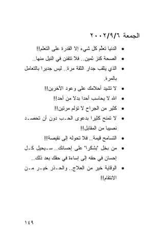 ‫ﺍﻟﺠﻤﻌﺔ ٦/٩/٢٠٠٢‬
      ‫• ﺍﻟﺩﻨﻴﺎ ﺘﻌﻠﻡ ﻜل ﺸﻲﺀ ﺇﻻ ﺍﻟﻘﺩﺭﺓ ﻋﻠﻰ ﺍﻟﺘﻌﻠﻡ!!‬
                                     ‫ﹸﱢ‬
   ‫• ﺍﻟﺼﺤﺔ ﻜﻨﺯ ﺜﻤﻴﻥ.. ﻓﻼ ﺘﺘﻔﻨﻥ ﻓﻲ ﺍﻟﻨﻴل ﻤﻨﻬﺎ..‬
‫• ﺍﻟﺫﻱ ﻴﺜﻘﺏ ﺠﺩﺍﺭ ﺍﻟﺜﻘﺔ ﻤﺭﺓ.. ﻟﻴﺱ ﺠﺩﻴﺭﺍ ﺒﺎﻟﺘﻌﺎﻤل‬
          ‫‪‬‬
                                      ‫ﺒﺎﻟﻤﺭﺓ.‬
         ‫• ﻻ ﺘﺸﻴﺩ ﺃﺤﻼﻤﻙ ﻋﻠﻰ ﻭﻋﻭﺩ ﺍﻵﺨﺭﻴﻥ!!‬
              ‫• ﺍﷲ ﻻ ﻴﺤﺎﺴﺏ ﺃﺤﺩﺍ ﺒﺩﻻ ﻤﻥ ﺃﺤﺩ!!‬
                       ‫‪ ‬ﹰ‬
              ‫• ﻜﺜﻴﺭ ﻤﻥ ﺍﻟﺠﺭﺍﺡ ﻻ ﺘﺅﻟﻡ ﻤﺭﺘﻴﻥ!!‬
‫• ﻻ ﺘﻤﻨﺢ ﻜﺜﻴﺭﺍ ﺒﺩﻋﻭﻯ ﺍﻟﺤـﺏ ﺩﻭﻥ ﺃﻥ ﺘﺤﺼـﺩ‬
                          ‫‪‬‬
                           ‫ﻨﺼﻴﺒﺎ ﻤﻥ ﺍﻟﻤﻘﺎﺒل!!‬
                                         ‫‪‬‬
         ‫• ﺍﻟﺘﺴﺎﻤﺢ ﻗﻴﻤﺔ.. ﻓﻼ ﺘﺤﻭﻟﻪ ﺇﻟﻰ ﻨﻘﻴﺼﺔ!!‬
‫• ﻤﻥ ﺒﺨل "ﺒﺸﻜﺭﺍ" ﻋﻠﻰ ﺇﺤﺴﺎﻨﻙ.. ﺴـﻴﺤﻴل ﻜـل‬
                          ‫‪‬‬
   ‫ﺇﺤﺴﺎﻥ ﻓﻲ ﺤﻘﻪ ﺇﻟﻰ ﺇﺴﺎﺀﺓ ﻓﻲ ﺤﻘﻙ ﺒﻌﺩ ﺫﻟﻙ..‬
‫• ﺍﻟﻭﻗﺎﻴﺔ ﺨﻴﺭ ﻤﻥ ﺍﻟﻌﻼﺝ.. ﻭﺍﻟﺤـﺫﺭ ﺨﻴـﺭ ﻤـﻥ‬
                                     ‫ﺍﻻﻨﺘﻘﺎﻡ!!‬




‫٩٤١‬
 