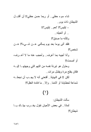 ‫ﺸﺎﺀ ﺴﻭﺀ ﺤﻅﻲ.. ﺃﻭ ﺭﺒﻤﺎ ﺤﺴﻥ ﺤﻅﻲ!! ﺃﻥ ﺃﻗﺎﺒـل‬
                                        ‫ﺍﻟﺸﻴﻁﺎﻥ ﺫﺍﺕ ﻴﻭﻡ..‬
                         ‫- ﺇﺒﻠﻴﺱ؟! "ﻨﻌﻡ.. ﺇﺒﻠﻴﺱ"!!‬
                                     ‫.. ﺃﻭ ﺃﺘﺨﻴﻠﻪ..‬
                                  ‫ﻭﻜﺄﻨﻪ ﻤﺎ ﺼﺩﻕ؟!‬
‫ﻓﻠﻘﺩ ﺃﺘﻰ ﻴﻭﻤﺎ ﺒﻌﺩ ﻴﻭﻡ ﻴﺴﺄﻟﻨﻲ ﻋـﻥ ﺸـﻲﺀ؟! ﻋـﻥ‬
                               ‫‪‬‬
                                                  ‫ﺸﺨﺹ؟!‬
‫ﻭﺃﻨﺎ ﺃﺠﻴﺒﻪ ﺒﻤﺎ ﺃﻋﺭﻑ.. ﻭﺃﺤﺠﺏ ﻋﻨﻪ ﻤﺎ ﻻ ﺃﻋـﺭﻑ،‬
                                               ‫ﺃﻭ ﺃﺼﻤﺕ!!‬
‫ﻭﺤﺎﻭل ﻫﻭ ﺘﺒﺭﺌﺔ ﻨﻔﺴﻪ ﻤﻥ ﺍﻟﺘﻬﻡ ﺍﻟﺘﻲ ﻭﺠﻬﺘﻬـﺎ ﺇﻟﻴـﻪ‬
                             ‫ﻓﻜﺎﻥ ﻴﻔﻠﺢ ﻤﺭﺓ ﻭﻴﻔﺸل ﻤﺭﺍﺕ..‬
‫ﻟﻜﻥ !! ﻓﻲ ﺍﻟﻨﻬﺎﻴﺔ.. ﺃﻗﻨﻌﻨﻲ ﺃﻨﻪ ﻻ ﻴﺠـﺏ ﺃﻥ ﻨﺠﻌﻠـﻪ‬
          ‫ﺸﻤﺎﻋﺔ ﻟﺨﻁﺎﻴﺎﻨﺎ ﺃﻭ ﺁﺜﺎﻤﻨﺎ.. ﻭﺇﻻ.. ﻤﺎ ﻓﺎﺌﺩﺓ ﺍﻟﻌﻘل؟!‬


                          ‫)١ (‬
                                   ‫ﺴﺄﻟﺕ ﺍﻟﺸﻴﻁﺎﻥ:‬
                                            ‫ﹸ‬
‫ﻟﻤﺎﺫﺍ.. ﻓﻲ ﺒﻌﺽ ﺍﻷﺤﻴﺎﻥ ﻨﻘﻭل ﻴﺨـﺭﺏ ﺒﻴﺘـﻙ ﻴـﺎ‬
                                                  ‫ﺸﻴﻁﺎﻥ؟!‬


‫١٥١‬
 