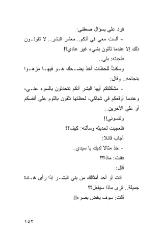‫ﻓﺭﺩ ﻋﻠﻲ ﺒﺴﺅﺍل ﺼﻌﻘﻨﻲ:‬
                                     ‫‪‬‬
‫- ﺃﻟﺴﺕ ﻤﻌﻲ ﻓﻲ ﺃﻨﻜﻡ.. ﻤﻌﺸﺭ ﺍﻟﺒﺸﺭ.. ﻻ ﺘﻘﻭﻟـﻭﻥ‬
                  ‫ﺫﻟﻙ ﺇﻻ ﻋﻨﺩﻤﺎ ﺘﺄﺘﻭﻥ ﺒﺸﻲﺀ ﻏﻴﺭ ﻋﺎﺩﻱ؟!‬
                                   ‫ﻓﺄﺠﺒﺘﻪ: ﺒﻠﻰ..‬
‫ﻭﺴﻜﺕ ﻟﻠﺤﻅﺎﺕ ﺃﺨﺫ ﻴﻀـﺤﻙ ﻫـﻭ ﻓﻴﻬـﺎ ﻤﺯﻫـﻭﺍ‬
 ‫‪‬‬                                ‫ﱡ‬
                                        ‫ﺒﻨﺠﺎﺤﻪ.. ﻭﻗﺎل:‬
‫- ﻤﺸﻜﻠﺘﻜﻡ ﺃﻴﻬﺎ ﺍﻟﺒﺸﺭ ﺃﻨﻜﻡ ﺘﺘﺤﺩﺜﻭﻥ ﺒﺎﻟﺴﻭﺀ ﻋﻨـﻲ،‬
‫ﻭﻋﻨﺩﻤﺎ ﺃﻭﻗﻌﻜﻡ ﻓﻲ ﺸﺒﺎﻜﻲ، ﻟﺤﻅﺘﻬﺎ ﺘﻠﻘﻭﻥ ﺒﺎﻟﻠﻭﻡ ﻋﻠﻰ ﺃﻨﻔﺴﻜﻡ‬
                                      ‫ﺃﻭ ﻋﻠﻰ ﺍﻵﺨﺭﻴﻥ..‬
                                     ‫ﻭﺘﻨﺴﻭﻨﻲ!!‬
                   ‫ﻓﺘﻌﺠﺒﺕ ﻟﺤﺩﻴﺜﻪ ﻭﺴﺄﻟﺘﻪ: ﻜﻴﻑ؟؟‬
                                    ‫ﺃﺠﺎﺏ ﻗﺎﺌﻼ:‬
                                     ‫ﹰ‬
                      ‫- ﺨﺫ ﻤﺜﺎﻻ ﻟﺩﻴﻙ ﻴﺎ ﺴﻴﺩﻱ..‬
                                     ‫ﹰ‬
                                   ‫ﻓﻘﻠﺕ: ﻤﺎﺫﺍ؟؟‬
                                           ‫ﻗﺎل:‬
‫ﺃﻨﺕ ﺃﻭ ﺃﺤﺩ ﺃﻤﺜﺎﻟﻙ ﻤﻥ ﺒﻨﻲ ﺍﻟﺒﺸـﺭ ﺇﺫﺍ ﺭﺃﻯ ﻏـﺎﺩﺓ‬
                              ‫ﺠﻤﻴﻠﺔ.. ﺘﺭﻯ ﻤﺎﺫﺍ ﺴﻴﻔﻌل؟؟‬
                       ‫ﻗﻠﺕ: ﺴﻭﻑ ﻴﻐﺽ ﺒﺼﺭﻩ!!‬



‫٢٥١‬
 