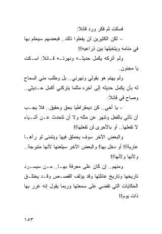 ‫ﻓﺴﻜﺕ ﺜﻡ ﻓﻜﺭ ﻭﺭﺩ ﻗﺎﺌﻼ:‬
                         ‫ﹰ‬
‫- ﻟﻜﻥ ﺍﻟﻜﺜﻴﺭﻴﻥ ﻟﻥ ﻴﻔﻌﻠﻭﺍ ﺫﻟﻙ.. ﻓﺒﻌﻀﻬﻡ ﺴﻴﺤﻠﻡ ﺒﻬﺎ‬
                         ‫ﻓﻲ ﻤﻨﺎﻤﻪ ﻭﻴﺘﺨﻴﻠﻬﺎ ﺒﻴﻥ ﺫﺭﺍﻋﻴﻪ!!‬
‫ﻭﻟﻡ ﺃﺘﺭﻜﻪ ﻴﻜﻤل ﺤﺩﻴﺜـﻪ ﻭﻨﻬﺭﺘـﻪ ﻗـﺎﺌﻼ: ﺍﺴـﻜﺕ‬
       ‫ﹰ‬
                                             ‫ﻴﺎ ﻤﺠﻨﻭﻥ.‬
‫ﻭﻟﻡ ﻴﻬﺘﻡ ﻫﻭ ﺒﻘﻭﻟﻲ ﻭﻨﻬﺭﻨﻲ.. ﺒل ﻭﻁﻠﺏ ﻤﻨﻲ ﺍﻟﺴﻤﺎﺡ‬
‫ﻟﻪ ﺒﺄﻥ ﻴﻜﻤل ﺤﺩﻴﺜﻪ ﺇﻟﻰ ﺁﺨﺭﻩ ﻤﺜﻠﻤﺎ ﻴﺘﺭﻜﻨﻲ ﺃﻜﻤل ﺤـﺩﻴﺜﻲ..‬
                                       ‫ﻭﺼﺎﺡ ﻓﻲ ﻗﺎﺌﻼ:‬
                                        ‫‪ ‬ﹰ‬
‫- ﻴﺎ ﺃﺨﻲ.. ﻜﻥ ﺩﻴﻤﻘﺭﺍﻁﻴﺎ ﺒﺤﻕ ﻭﺤﻘﻴﻕ.. ﻓﻼ ﻴﺠـﺏ‬
                     ‫‪‬‬
‫ﺃﻥ ﺘﺄﺘﻲ ﺒﺎﻟﻔﻌل ﻭﺘﻨﻬﺭ ﻋﻥ ﻤﺜﻠﻪ ﻭﻻ ﺃﻥ ﺘﺘﺤﺩﺙ ﻋـﻥ ﺃﺸـﻴﺎﺀ‬
                       ‫ﻻ ﺘﻔﻌﻠﻬﺎ.. ﺃﻭ ﺒﺎﻷﺤﺭﻯ ﻟﻥ ﺘﻔﻌﻠﻬﺎ!!‬
‫ﻭﺍﻟﺒﻌﺽ ﺍﻵﺨﺭ ﺴﻭﻑ ﻴﺤﻤﻠﻕ ﻓﻴﻬﺎ ﻭﻴﺘﻤﻨﻰ ﻟﻭ ﺭﺁﻫـﺎ‬
‫ﻋﺎﺭﻴﺔ!! ﺃﻭ ﺩﺨل ﺒﻬﺎ! ﻭﺍﻟﺒﻌﺽ ﺍﻵﺨﺭ ﺴﻴﻠﻌﻨﻬﺎ ﻷﻨﻬﺎ ﻤﺘﺒﺭﺠﺔ..‬
                                         ‫ﻭﻷﻨﻬﺎ ﻭﻷﻨﻬﺎ!!‬
‫ﻭﻤﻨﻬﻡ.. ﺇﻥ ﻜﺎﻥ ﻋﻠﻰ ﻤﻌﺭﻓﺔ ﺒﻬـﺎ.. ﻤـﻥ ﺴﻴﺴـﺭﺩ‬
‫ﺘﺎﺭﻴﺨﻬﺎ ﻭﺘﺎﺭﻴﺦ ﻋﺎﺌﻠﺘﻬﺎ ﻭﻗﺩ ﻴﺅﻟﻑ ﺍﻟﻘﺼـﺹ ﻭﻗـﺩ ﻴﺨﺘﻠـﻕ‬
‫ﺍﻟﺤﻜﺎﻴﺎﺕ ﺍﻟﺘﻲ ﺘﻘﻀﻲ ﻋﻠﻰ ﺴﻤﻌﺘﻬﺎ ﻭﺭﺒﻤﺎ ﻴﻘﻭل ﺇﻨﻪ ﻏﺭﺭ ﺒﻬﺎ‬
     ‫‪‬‬
                                             ‫ﺫﺍﺕ ﻴﻭﻡ!!‬



‫٣٥١‬
 