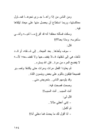 ‫ﻭﻤﻥ ﺍﻟﻨﺎﺱ ﻤﻥ ﺇﺫﺍ ﺭﺁﻫـﺎ ﺠـﺭﻯ ﻨﺤﻭﻫـﺎ ﻓﺤـﺎﻭل‬
‫ﻤﻌﺎﻜﺴﺘﻬﺎ، ﻭﺭﺒﻤﺎ ﺍﺴﺘﻁﺎﻉ ﺃﻥ ﻴﺤﺼل ﻤﻨﻬﺎ ﻋﻠﻰ ﻤﻴﻌﺎﺩ ﻟﻴﻠﻘﺎﻫﺎ‬
                                                   ‫ﻓﻴﻪ..‬
‫ﻭﺴﻜﺕ ﻓﺴﺄﻟﺘﻪ ﻤﻌﺘﻘﺩﺍ ﺃﻨﻪ ﻗﺩ ﺃﻓﺭﻍ ﻤـﺎ ﻟﺩﻴـﻪ ﻭﺃﻨﻨـﻲ‬
                              ‫‪‬‬
                                 ‫ﺴﺄﺨﺭﺴﻪ: ﻭﻤﺎﺫﺍ ﺒﻌﺩ؟؟!!‬
                                            ‫ﻗﺎل:‬
‫- ﺴﻭﻑ ﻴﺄﺨﺫﻫﺎ.. ﺒﻌﺩ ﺍﻟﻤﻴﻌﺎﺩ.. ﺇﻟﻰ ﺸـﻘﺘﻪ، ﺃﻭ ﻗـﺩ‬
‫ﺘﺄﺨﺫﻩ ﻫﻲ ﺇﻟﻰ ﺸﻘﺘﻬﺎ، ﻓـﻼ ﻴﻔﻀـﺤﻬﺎ ﻭﻻ ﺘﻔﻀـﺤﻪ؛ ﻷﻨـﻪ‬
                ‫ﻻ ﻴﻔﻀﺢ ﺍﻟﻤﺭﺀ ﻤﻥ ﻤﺭﺓ.. ﻓﺈﻥ ﺍﷲ ﻴﺴﺘﺭﻩ..‬
‫ﺜﻡ ﻴﻌﺎﻭﺩﺍ ﺍﻟﻔﻌل ﻤﺭﺍﺕ ﻭﻤﺭﺍﺕ ﺤﺘﻰ ﻴﻜﺸﻔﺎ ﻭﺘﺼـﻴﺭ‬
           ‫ﻓﻀﻴﺤﺔ ﻓﻴﻠﻘﻭﻥ ﺒﺎﻟﻠﻭﻡ ﻋﻠﻰ ﺒﻌﺽ ﻭﻴﻨﺴﻭﻥ ﺍﻟﻠﺫﺓ..‬
              ‫ﻭﻗﺩ ﻴﻠﻭﻤﻬﻡ ﺍﻟﻨﺎﺱ.. ﺒﺘﺤﺭﻴﺽ ﻤﻨﻲ..‬
                            ‫ﻭﺼﻤﺕ ﻓﺼﺤﺕ ﻓﻴﻪ:‬
                       ‫ﺃﻨﺕ ﺍﻟﺴﺒﺏ.. ﺃﻨﺕ ﺍﻟﺴﺒﺏ!!‬
                                        ‫ﻗﺎل ﻟﻲ:‬
                            ‫- ﺇﻨﻨﻲ ﺃﻋﻁﻲ ﻤﺜﺎﻻ..‬
                              ‫ﹰ‬
                                        ‫ﺜﻡ ﺃﻜﻤل:‬
            ‫- ﺃﻨﺎ ﺃﻗﻭل ﻟﻙ ﻤﺎ ﻴﺤﺩﺙ ﻓﻤﺎ ﺩﺨﻠﻲ ﺃﻨﺎ!!‬



‫٤٥١‬
 