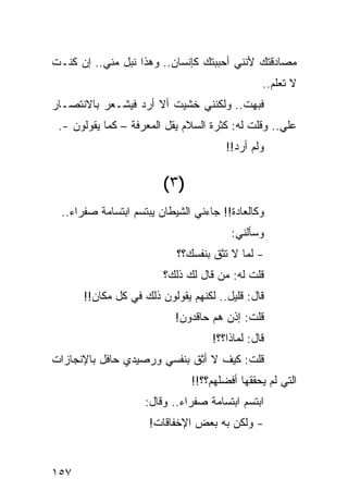 ‫ﻤﺼﺎﺩﻗﺘﻙ ﻷﻨﻨﻲ ﺃﺤﺒﺒﺘﻙ ﻜﺈﻨﺴﺎﻥ.. ﻭﻫﺫﺍ ﻨﺒل ﻤﻨﻲ.. ﺇﻥ ﻜﻨـﺕ‬
                                                ‫ﻻ ﺘﻌﻠﻡ..‬
‫ﻓﺒﻬﺕ.. ﻭﻟﻜﻨﻨﻲ ﺨﺸﻴﺕ ﺃﻻ ﺃﺭﺩ ﻓﻴﺸـﻌﺭ ﺒﺎﻻﻨﺘﺼـﺎﺭ‬
 ‫ﻋﻠﻲ.. ﻭﻗﻠﺕ ﻟﻪ: ﻜﺜﺭﺓ ﺍﻟﺴﻼﻡ ﻴﻘل ﺍﻟﻤﻌﺭﻓﺔ – ﻜﻤﺎ ﻴﻘﻭﻟﻭﻥ -.‬
                                                   ‫‪‬‬
                                        ‫ﻭﻟﻡ ﺃﺭﺩ!!‬


                         ‫)٣ (‬
  ‫ﻭﻜﺎﻟﻌﺎﺩﺓ!! ﺠﺎﺀﻨﻲ ﺍﻟﺸﻴﻁﺎﻥ ﻴﺒﺘﺴﻡ ﺍﺒﺘﺴﺎﻤﺔ ﺼﻔﺭﺍﺀ..‬
                                         ‫ﻭﺴﺄﻟﻨﻲ:‬
                            ‫- ﻟﻤﺎ ﻻ ﺘﺜﻕ ﺒﻨﻔﺴﻙ؟؟‬
                         ‫ﻗﻠﺕ ﻟﻪ: ﻤﻥ ﻗﺎل ﻟﻙ ﺫﻟﻙ؟‬
       ‫ﻗﺎل: ﻗﻠﻴل.. ﻟﻜﻨﻬﻡ ﻴﻘﻭﻟﻭﻥ ﺫﻟﻙ ﻓﻲ ﻜل ﻤﻜﺎﻥ!!‬
                           ‫ﻗﻠﺕ: ﺇﺫﻥ ﻫﻡ ﺤﺎﻗﺩﻭﻥ!‬
                                    ‫ﻗﺎل: ﻟﻤﺎﺫﺍ؟؟!‬
‫ﻗﻠﺕ: ﻜﻴﻑ ﻻ ﺃﺜﻕ ﺒﻨﻔﺴﻲ ﻭﺭﺼﻴﺩﻱ ﺤﺎﻓل ﺒﺎﻹﻨﺠﺎﺯﺍﺕ‬
                                ‫ﺍﻟﺘﻲ ﻟﻡ ﻴﺤﻘﻘﻬﺎ ﺃﻓﻀﻠﻬﻡ؟؟!!‬
                     ‫ﺍﺒﺘﺴﻡ ﺍﺒﺘﺴﺎﻤﺔ ﺼﻔﺭﺍﺀ.. ﻭﻗﺎل:‬
                     ‫- ﻭﻟﻜﻥ ﺒﻪ ﺒﻌﺽ ﺍﻹﺨﻔﺎﻗﺎﺕ!‬


‫٧٥١‬
 