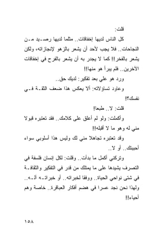 ‫ﻗﻠﺕ:‬
‫ﻜل ﺍﻟﻨﺎﺱ ﻟﺩﻴﻬﺎ ﺇﺨﻔﺎﻗﺎﺕ.. ﻤﺜﻠﻤﺎ ﻟﺩﻴﻬﺎ ﺭﺼـﻴﺩ ﻤـﻥ‬
‫ﺍﻟﻨﺠﺎﺤﺎﺕ.. ﻓﻼ ﻴﺠﺏ ﻷﺤﺩ ﺃﻥ ﻴﺸﻌﺭ ﺒﺎﻟﺯﻫﻭ ﻹﻨﺠﺎﺯﺍﺘﻪ، ﻭﻟﻜﻥ‬
‫ﻴﺸﻌﺭ ﺒﺎﻟﻔﺨﺭ!! ﻜﻤﺎ ﻻ ﻴﺠﺩﺭ ﺒﻪ ﺃﻥ ﻴﺸﻌﺭ ﺒﺎﻟﻔﺭﺡ ﻓﻲ ﺇﺨﻔﺎﻗﺎﺕ‬
                            ‫ﺍﻵﺨﺭﻴﻥ.. ﻓﻠﻡ ﻴﺒﺭﺃ ﻫﻭ ﻤﻨﻬﺎ!!‬
              ‫ﻭﺭﺩ ﻫﻭ ﻋﻠﻲ ﺒﻌﺩ ﺘﻔﻜﻴﺭ: ﻟﺩﻴﻙ ﺤﻕ..‬
                                   ‫‪‬‬
‫ﻭﻋﺎﻭﺩ ﺘﺴﺎﺅﻻﺘﻪ: ﺃﻻ ﻴﻌﻜﺱ ﻫﺫﺍ ﻀﻌﻑ ﺍﻟﺜﻘـﺔ ﻓـﻲ‬
                                                  ‫ﻨﻔﺴﻙ؟!‬
                                 ‫ﻗﻠﺕ: ﻻ.. ﻁﺒﻌﺎ!‬
                                   ‫‪‬‬
‫ﻭﺃﻜﻤﻠﺕ: ﻭﻟﻭ ﻟﻡ ﺃﻋﻠﻕ ﻋﻠﻰ ﻜﻼﻤﻙ.. ﻓﻘﺩ ﺘﻌﺘﺒﺭﻩ ﻗﺒﻭﻻ‬
‫ﹰ‬
                                ‫ﻤﻨﻲ ﻟﻪ ﻭﻫﻭ ﻤﺎ ﻻ ﺃﻗﺒﻠﻪ!!‬
‫ﻭﻗﺩ ﺘﻌﺘﺒﺭﻩ ﺘﺠﺎﻫﻼ ﻤﻨﻲ ﻟﻙ ﻭﻟﻴﺱ ﻫﺫﺍ ﺃﺴﻠﻭﺒﻲ ﺴﻭﺍﺀ‬
                            ‫ﹰ‬
                                        ‫ﺃﺤﺒﺒﺘﻙ.. ﺃﻭ ﻻ..‬
‫ﻭﺘﺭﻜﻨﻲ ﺃﻜﻤل ﻤﺎ ﺒﺩﺃﺕ.. ﻭﻗﻠﺕ: ﻟﻜل ﺇﻨﺴﺎﻥ ﻓﻠﺴﻔﺔ ﻓﻲ‬
‫ﺍﻟﺘﺼﺭﻑ ﻴﺸﻴﺩﻫﺎ ﻋﻠﻰ ﻤﺎ ﻴﻤﺘﻠﻙ ﻤﻥ ﻗﺩﺭ ﻓﻲ ﺍﻟﺘﻔﻜﻴﺭ ﻭﺍﻟﺜﻘﺎﻓـﺔ‬
‫ﻓﻲ ﺸﺘﻰ ﻨﻭﺍﺤﻲ ﺍﻟﺤﻴﺎﺓ.. ﻭﻭﻓﻘﺎ ﻟﺨﺒﺭﺍﺘﻪ.. ﺃﻭ ﺨﺒﺭﺍﺘـﻪ ﺁﻟـﻪ..‬
                             ‫ﹰ‬
‫ﻭﻟﻬﺫﺍ ﻨﺤﻥ ﻨﺠﺩ ﻋﺴﺭﺍ ﻓﻲ ﻫﻀﻡ ﺃﻓﻜﺎﺭ ﺍﻟﻌﺒﺎﻗﺭﺓ.. ﺨﺎﺼﺔ ﻭﻫﻡ‬
                                  ‫‪‬‬
                                                  ‫ﺃﺤﻴﺎﺀ!!‬



‫٨٥١‬
 