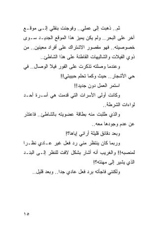 ‫ﺜﻡ.. ﺫﻫﺒﺕ ﺇﻟﻰ ﻋﻤﻠﻲ.. ﻭﻓﻭﺠﺌﺕ ﺒﻨﻘﻠﻲ ﺇﻟـﻰ ﻤﻭﻗـﻊ‬
‫ﺁﺨﺭ ﻋﻠﻰ ﺍﻟﺒﺤﺭ.. ﻭﻟﻡ ﻴﻜﻥ ﻴﻤﻴﺯ ﻫﺫﺍ ﺍﻟﻤﻭﻗﻊ ﺍﻟﺠﺩﻴـﺩ ﺴـﻭﻯ‬
‫ﺨﺼﻭﺼﻴﺘﻪ.. ﻓﻬﻭ ﻤﻘﺼﻭﺭ ﺍﻻﺸﺘﺭﺍﻙ ﻋﻠﻰ ﺃﻓﺭﺍﺩ ﻤﻌﻴﻨﻴﻥ.. ﻤﻥ‬
         ‫ﺫﻭﻱ ﺍﻟﻔﻴﻼﺕ ﻭﺍﻟﺸﺎﻟﻴﻬﺎﺕ ﺍﻟﻘﺎﻁﻨﺔ ﻋﻠﻰ ﻫﺫﺍ ﺍﻟﺸﺎﻁﺊ..‬
‫ﻭﻋﻨﺩﻤﺎ ﻭﺼﻠﺘﻪ ﺘﺫﻜﺭﺕ ﻋﻠﻰ ﺍﻟﻔﻭﺭ ﻓﻴﻼ ﺍﻟﻭﺼﺎل.. ﻓﻲ‬
                   ‫ﺤﻲ ﺍﻷﺸﺠﺎﺭ.. ﺤﻴﺙ ﻭﻜﻤﺎ ﺘﺤﻠﻡ ﺤﺒﻴﺒﺘﻲ!!‬
                          ‫ﺍﺴﺘﻤﺭ ﺍﻟﻌﻤل ﺩﻭﻥ ﺠﺩﻴﺩ!!‬
                                           ‫‪‬‬
‫ﻭﻜﺎﻨﺕ ﺃﻭﻟﻰ ﺍﻷﺴﺭﺍﺕ ﺍﻟﺘﻲ ﻗﺩﻤﺕ ﻫﻲ ﺃﺴـﺭﺓ ﺃﺤـﺩ‬
                                         ‫ﻟﻭﺍﺀﺍﺕ ﺍﻟﺸﺭﻁﺔ..‬
‫ﻭﺍﻟﺫﻱ ﻁﻠﺒﺕ ﻤﻨﻪ ﺒﻁﺎﻗﺔ ﻋﻀﻭﻴﺘﻪ ﺒﺎﻟﺸﺎﻁﺊ.. ﻓﺎﻋﺘﺫﺭ‬
                                   ‫ﻋﻥ ﻋﺩﻡ ﻭﺠﻭﺩﻫﺎ ﻤﻌﻪ..‬
                     ‫ﻭﺒﻌﺩ ﺩﻗﺎﺌﻕ ﻗﻠﻴﻠﺔ ﺃﺭﺍﻨﻲ ﺇﻴﺎﻫﺎ؟!‬
‫ﻭﺭﺒﻤﺎ ﻜﺎﻥ ﻴﻨﺘﻅﺭ ﻤﻨﻲ ﺭﺩ ﻓﻌل ﻏﻴﺭ ﻋـﺎﺩﻱ ﻨﻅـﺭﺍ‬
 ‫‪‬‬
‫ﻟﻤﻨﺼﺒﻪ!! ﻭﺍﻟﻐﺭﻴﺏ ﺃﻨﻪ ﺃﺸﺎﺭ ﺒﺸﻜل ﻻﻓﺕ ﻟﻠﻨﻅﺭ ﺇﻟـﻰ ﺍﻟﺒﻨـﺩ‬
                                    ‫ﺍﻟﺫﻱ ﻴﺸﻴﺭ ﺇﻟﻰ ﻤﻬﻨﺘﻪ؟!‬
     ‫ﻭﻟﻜﻨﻨﻲ ﻓﺎﺠﺄﺘﻪ ﺒﺭﺩ ﻓﻌل ﻋﺎﺩﻱ ﺠﺩﺍ.. ﻭﺒﻌﺩ ﻗﻠﻴل..‬
                    ‫‪‬‬




‫٥١‬
 