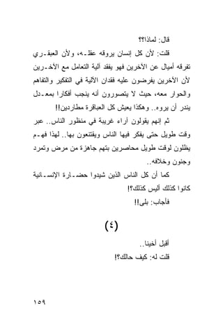 ‫ﻗﺎل: ﻟﻤﺎﺫﺍ؟؟‬
‫ﻗﻠﺕ: ﻷﻥ ﻜل ﺇﻨﺴﺎﻥ ﻴﺭﻭﻗﻪ ﻋﻘﻠـﻪ، ﻭﻷﻥ ﺍﻟﻌﺒﻘـﺭﻱ‬
‫ﺘﻔﺭﻗﻪ ﺃﻤﻴﺎل ﻋﻥ ﺍﻵﺨﺭﻴﻥ ﻓﻬﻭ ﻴﻔﻘﺩ ﺁﻟﻴﺔ ﺍﻟﺘﻌﺎﻤل ﻤﻊ ﺍﻵﺨـﺭﻴﻥ‬
‫ﻷﻥ ﺍﻵﺨﺭﻴﻥ ﻴﻔﺭﻀﻭﻥ ﻋﻠﻴﻪ ﻓﻘﺩﺍﻥ ﺍﻵﻟﻴﺔ ﻓﻲ ﺍﻟﺘﻔﻜﻴﺭ ﻭﺍﻟﺘﻔﺎﻫﻡ‬
‫ﻭﺍﻟﺤﻭﺍﺭ ﻤﻌﻪ، ﺤﻴﺙ ﻻ ﻴﺘﺼﻭﺭﻭﻥ ﺃﻨﻪ ﻴﻨﺠﺏ ﺃﻓﻜﺎﺭﺍ ﺒﻤﻌـﺩل‬
        ‫‪‬‬
       ‫ﻴﻨﺩﺭ ﺃﻥ ﻴﺭﻭﻩ.. ﻭﻫﻜﺫﺍ ﻴﻌﻴﺵ ﻜل ﺍﻟﻌﺒﺎﻗﺭﺓ ﻤﻁﺎﺭﺩﻴﻥ!!‬
‫ﺜﻡ ﺇﻨﻬﻡ ﻴﻘﻭﻟﻭﻥ ﺁﺭﺍﺀ ﻏﺭﻴﺒﺔ ﻓﻲ ﻤﻨﻅﻭﺭ ﺍﻟﻨﺎﺱ.. ﻋﺒﺭ‬
‫ﻭﻗﺕ ﻁﻭﻴل ﺤﺘﻰ ﻴﻔﻜﺭ ﻓﻴﻬﺎ ﺍﻟﻨﺎﺱ ﻭﻴﻘﺘﻨﻌﻭﻥ ﺒﻬﺎ.. ﻟﻬﺫﺍ ﻓﻬـﻡ‬
‫ﻴﻅﻠﻭﻥ ﻟﻭﻗﺕ ﻁﻭﻴل ﻤﺤﺎﺼﺭﻴﻥ ﺒﺘﻬﻡ ﺠﺎﻫﺯﺓ ﻤﻥ ﻤﺭﺽ ﻭﺘﻤﺭﺩ‬
                                       ‫ﻭﺠﻨﻭﻥ ﻭﺨﻼﻓﻪ..‬
‫ﻜﻤﺎ ﺃﻥ ﻜل ﺍﻟﻨﺎﺱ ﺍﻟﺫﻴﻥ ﺸﻴﺩﻭﺍ ﺤﻀـﺎﺭﺓ ﺍﻹﻨﺴـﺎﻨﻴﺔ‬
                                ‫ﻜﺎﻨﻭﺍ ﻜﺫﻟﻙ ﺃﻟﻴﺱ ﻜﺫﻟﻙ؟!‬
                                  ‫ﻓﺄﺠﺎﺏ: ﺒﻠﻰ!!‬


                        ‫)٤ (‬
                                    ‫ﺃﻗﺒل ﺃﺨﻴﻨﺎ..‬
                            ‫ﻗﻠﺕ ﻟﻪ: ﻜﻴﻑ ﺤﺎﻟﻙ؟!‬




‫٩٥١‬
 