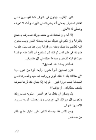 ‫ﻟﻜﻥ ﺍﻷﻗﺎﺭﺏ ﻴﻠﺒﺩﻭﻥ ﻓﻲ ﺍﻟﺫﺭﺓ.. ﻜﻤﺎ ﺘﻘﻭﻟـﻭﻥ ﻓـﻲ‬
‫ﻟﻐﺘﻜﻡ ﺍﻟﻌﺎﻤﻴﺔ.. ﺒﻤﻌﻨﻰ ﺃﻨﻪ ﻴﻀﺭﺒﻙ ﻓﻲ ﻅﻬﺭﻙ ﻭﺃﻨﺕ ﻻ ﺘﻌﺭﻑ‬
                                      ‫ﻭﺘﻌﻁﻲ ﻟﻪ ﺍﻷﻤﺎﻥ..‬
‫ﺇﻻ ﺃﻨﻪ ﻭﺇﻥ ﺘﺤﺩﺙ ﻓـﻲ ﺤﻀـﻭﺭﻙ ﻓﺴـﻭﻑ ﻴـﻨﺠﺢ‬
‫ﺒﺎﻟﻘﺭﺍﺒﺔ ﻭﺇﻥ ﺘﻜﻠﻡ ﻓﻲ ﻏﻴﺎﺒﻙ ﺴﻭﻑ ﻴﺼﺩﻗﻪ ﺍﻟﻨﺎﺱ ﻭﻴﺴـﺘﻤﻌﻭﻥ‬
‫ﺇﻟﻴﻪ ﻟﻌﻠﻤﻬﻡ ﺒﻤﺎ ﺒﻴﻨﻙ ﻭﺒﻴﻨﻪ ﻤﻥ ﻗﺭﺍﺒﺔ ﻭﻤﻥ ﻫﻨﺎ ﻴﺴـﻬل ﻋﻠﻴـﻪ‬
‫ﻀﺭﺒﻙ ﻓﻲ ﻅﻬﺭﻙ.. ﺜﻡ ﺇﻨﻙ ﻟﻥ ﺘﺴﺘﻁﻴﻊ ﺃﻥ ﺘﺄﺨﺫ ﻤﻨﻪ ﻤﻭﻗ ﹰـﺎ‬
  ‫ﻔ‬
         ‫ﺤﻴﺙ ﻗﺭﺍﺒﺘﻪ ﺘﻔﺭﺽ ﻭﺠﻭﺩﻫﺎ ﻋﻠﻴﻙ ﻓﻲ ﻜل ﻤﻨﺎﺴﺒﺔ..‬
                      ‫ﻓﺴﺄﻟﺘﻪ: ﻭﻤﺎﺫﺍ ﻋﻨﺩ ﺍﻟﺼﺩﻴﻕ؟!‬
‫ﻗﺎل: ﺍﻟﺼﺩﻴﻕ ﺃﺴﻭﺃ ﻀﺭﺭﺍ ﻭﺃﺒﻌﺩ ﺃﺜﺭﺍ ﻤﻥ ﺍﻟﻘﺭﻴـﺏ؛‬
             ‫‪‬‬          ‫‪‬‬
‫ﻷﻥ ﻋﻼﻗﺘﻪ ﺒﻙ ﻻ ﺸﻙ ﺃﻗﻭﻯ ﻭﺭﻭﺍﺒﻁ ﺍﻟﺤـﺏ ﻭﺍﻟﻤـﻭﺩﺓ ﻓـﻲ‬
‫ﺍﻟﺼﺩﺍﻗﺔ ﺘﻠﻌﺏ ﺩﻭﺭﺍ ﻜﺒﻴﺭﺍ.. ﺜﻡ ﺇﻨﻪ ﺇﺫﺍ ﻀﺎﻕ ﺒﻙ ﺫﺭﻋﺎ ﻓﺴﻭﻑ‬
      ‫‪‬‬                        ‫‪‬‬     ‫‪‬‬
                             ‫ﻴﻜﺸﻑ ﺨﻁﺎﻴﺎﻙ.. ﺃﻭ ﻴﺅﻟﻔﻬﺎ!!‬
‫ﺒل ﻭﻴﻤﻜﻥ ﺃﻥ ﻴﻔﻌل ﻤﺎ ﻫﻭ ﺃﺨﻁﺭ.. ﺘﺸﻭﻴﻪ ﺼـﻭﺭﺘﻙ‬
‫ﻭﺘﺤﻭﻴل ﻜل ﻤﻴﺯﺍﺘﻙ ﺇﻟﻰ ﻋﻴﻭﺏ.. ﻭﺇﻥ ﺃﺤﺴﻨﺕ ﺇﻟﻴـﻪ ﺴـﻴﺭﺩ‬
                                        ‫ﺍﻹﺤﺴﺎﻥ ﻏﺩﺭﺍ..‬
                                           ‫‪‬‬
‫ﻭﻤﻊ ﺫﻟﻙ.. ﻓﻘﺩ ﻴﺼﺩﻗﻪ ﺍﻟﻨﺎﺱ ﻋﻠﻰ ﺍﻋﺘﺒﺎﺭ ﻤﺎ ﺒﻴـﻨﻜﻡ‬
                                            ‫ﻤﻥ ﺼﺩﺍﻗﺔ..‬



‫١٦١‬
 