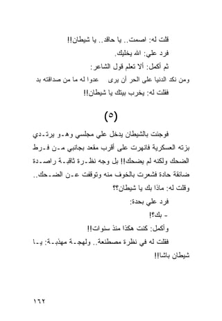 ‫ﻗﻠﺕ ﻟﻪ: ﺍﺼﻤﺕ.. ﻴﺎ ﺤﺎﻗﺩ.. ﻴﺎ ﺸﻴﻁﺎﻥ!!‬
                             ‫ﻓﺭﺩ ﻋﻠﻲ: ﺍﷲ ﻴﺨﻠﻴﻙ.‬
                   ‫ﺜﻡ ﺃﻜﻤل: ﺃﻻ ﺘﻌﻠﻡ ﻗﻭل ﺍﻟﺸﺎﻋﺭ:‬
‫ﻋﺩﻭﺍ ﻟﻪ ﻤﺎ ﻤﻥ ﺼﺩﺍﻗﺘﻪ ﺒﺩ‬
                    ‫‪‬‬      ‫ﻭﻤﻥ ﻨﻜﺩ ﺍﻟﺩﻨﻴﺎ ﻋﻠﻰ ﺍﻟﺤﺭ ﺃﻥ ﻴﺭﻯ‬
                 ‫ﻓﻘﻠﺕ ﻟﻪ: ﻴﺨﺭﺏ ﺒﻴﺘﻙ ﻴﺎ ﺸﻴﻁﺎﻥ!!‬


                          ‫)٥ (‬
‫ﻓﻭﺠﺌﺕ ﺒﺎﻟﺸﻴﻁﺎﻥ ﻴﺩﺨل ﻋﻠﻲ ﻤﺠﻠﺴﻲ ﻭﻫـﻭ ﻴﺭﺘـﺩﻱ‬
                  ‫‪‬‬
‫ﺒﺯﺘﻪ ﺍﻟﻌﺴﻜﺭﻴﺔ ﻓﺎﻨﻬﺭﺕ ﻋﻠﻰ ﺃﻗﺭﺏ ﻤﻘﻌﺩ ﺒﺠﺎﻨﺒﻲ ﻤـﻥ ﻓـﺭﻁ‬
‫ﺍﻟﻀﺤﻙ ﻭﻟﻜﻨﻪ ﻟﻡ ﻴﻀﺤﻙ!! ﺒل ﻭﺠﻪ ﻨﻅـﺭﺓ ﺜﺎﻗﺒـﺔ ﺭﺍﺼـﺩﺓ‬
                     ‫‪‬‬
‫ﻀﺎﺌﻘﺔ ﺤﺎﺩﺓ ﻓﺸﻌﺭﺕ ﺒﺎﻟﺨﻭﻑ ﻤﻨﻪ ﻭﺘﻭﻗﻔﺕ ﻋـﻥ ﺍﻟﻀـﺤﻙ..‬
                            ‫ﻭﻗﻠﺕ ﻟﻪ: ﻤﺎﺫﺍ ﺒﻙ ﻴﺎ ﺸﻴﻁﺎﻥ؟؟‬
                                  ‫ﻓﺭﺩ ﻋﻠﻲ ﺒﺤﺩﺓ:‬
                                        ‫‪‬‬
                                          ‫- ﺒﻙ؟!‬
                  ‫ﻭﺃﻜﻤل: ﻜﻨﺕ ﻫﻜﺫﺍ ﻤﻨﺫ ﺴﻨﻭﺍﺕ!!‬
‫ﻓﻘﻠﺕ ﻟﻪ ﻓﻲ ﻨﻅﺭﺓ ﻤﺼﻁﻨﻌﺔ.. ﻭﻟﻬﺠـﺔ ﻤﻬﺫﺒـﺔ: ﻴـﺎ‬
                                            ‫ﺸﻴﻁﺎﻥ ﺒﺎﺸﺎ!!‬




‫٢٦١‬
 