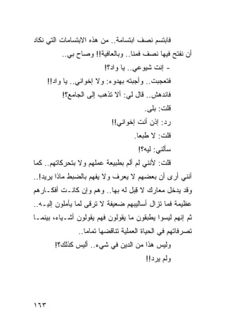 ‫ﻓﺎﺒﺘﺴﻡ ﻨﺼﻑ ﺍﺒﺘﺴﺎﻤﺔ.. ﻤﻥ ﻫﺫﻩ ﺍﻻﺒﺘﺴﺎﻤﺎﺕ ﺍﻟﺘﻲ ﻨﻜﺎﺩ‬
           ‫ﺃﻥ ﻨﻔﺘﺢ ﻓﻴﻬﺎ ﻨﺼﻑ ﻓﻤﻨﺎ.. ﻭﺒﺎﻟﻌﺎﻓﻴﺔ!! ﻭﺼﺎﺡ ﺒﻲ..‬
                         ‫- ﺇﻨﺕ ﺸﻴﻭﻋﻲ.. ﻴﺎ ﻭﺍﺩ؟!‬
      ‫ﻓﺘﻌﺠﺒﺕ.. ﻭﺃﺠﺒﺘﻪ ﺒﻬﺩﻭﺀ: ﻭﻻ ﺇﺨﻭﺍﻨﻲ.. ﻴﺎ ﻭﺍﺩ!!‬
           ‫ﻓﺎﻨﺩﻫﺵ.. ﻗﺎل ﻟﻲ: ﺃﻻ ﺘﺫﻫﺏ ﺇﻟﻰ ﺍﻟﺠﺎﻤﻊ؟!‬
                                        ‫ﻗﻠﺕ: ﺒﻠﻰ.‬
                            ‫ﺭﺩ: ﺇﺫﻥ ﺃﻨﺕ ﺇﺨﻭﺍﻨﻲ!!‬
                                    ‫ﻗﻠﺕ: ﻻ ﻁﺒﻌﺎ.‬
                                      ‫‪‬‬
                                      ‫ﺴﺄﻟﻨﻲ: ﻟﻴﻪ؟!‬
‫ﻗﻠﺕ: ﻷﻨﻨﻲ ﻟﻡ ﺃﻟﻡ ﺒﻁﺒﻴﻌﺔ ﻋﻤﻠﻬﻡ ﻭﻻ ﺒﺘﺤﺭﻜﺎﺘﻬﻡ.. ﻜﻤﺎ‬
                                ‫‪‬‬
‫ﺃﻨﻨﻲ ﺃﺭﻯ ﺃﻥ ﺒﻌﻀﻬﻡ ﻻ ﻴﻌﺭﻑ ﻭﻻ ﻴﻔﻬﻡ ﺒﺎﻟﻀﺒﻁ ﻤﺎﺫﺍ ﻴﺭﻴﺩ!..‬
‫ﻭﻗﺩ ﻴﺩﺨل ﻤﻌﺎﺭﻙ ﻻ ﻗﺒل ﻟﻪ ﺒﻬﺎ.. ﻭﻫﻡ ﻭﺇﻥ ﻜﺎﻨـﺕ ﺃﻓﻜـﺎﺭﻫﻡ‬
                                 ‫ِ‪‬‬
‫ﻋﻅﻴﻤﺔ ﻓﻤﺎ ﺘﺯﺍل ﺃﺴﺎﻟﻴﺒﻬﻡ ﻀﻌﻴﻔﺔ ﻻ ﺘﺭﻗﻰ ﻟﻤﺎ ﻴﺄﻤﻠﻭﻥ ﺇﻟﻴـﻪ..‬
‫ﺜﻡ ﺇﻨﻬﻡ ﻟﻴﺴﻭﺍ ﻴﻁﺒﻘﻭﻥ ﻤﺎ ﻴﻘﻭﻟﻭﻥ ﻓﻬﻡ ﻴﻘﻭﻟﻭﻥ ﺃﺸـﻴﺎﺀ، ﺒﻴﻨﻤـﺎ‬
                ‫ﺘﺼﺭﻓﺎﺘﻬﻡ ﻓﻲ ﺍﻟﺤﻴﺎﺓ ﺍﻟﻌﻤﻠﻴﺔ ﺘﻨﺎﻗﻀﻬﺎ ﺘﻤﺎﻤﺎ..‬
                   ‫‪‬‬
        ‫ﻭﻟﻴﺱ ﻫﺫﺍ ﻤﻥ ﺍﻟﺩﻴﻥ ﻓﻲ ﺸﻲﺀ.. ﺃﻟﻴﺱ ﻜﺫﻟﻙ؟!‬
                                         ‫ﻭﻟﻡ ﻴﺭﺩ!!‬




‫٣٦١‬
 