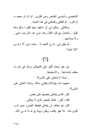 ‫ﺍﻟﺸﺨﺼﻲ ﻭﺃﺴﻠﻭﺒﻲ ﺍﻟﺨﺎﺹ ﻭﻤﻥ ﻓﻜﺭﻱ.. ﺃﻴﺎ ﻜـﺎﻥ ﺤﺠﻤـﻪ‬
            ‫‪‬‬
               ‫ﺃﻭ ﻗﺩﺭﻩ.. ﺜﻡ ﺜﻘﺎﻓﺘﻲ ﻭﻓﻠﺴﻔﺘﻲ ﻓﻲ ﻫﺫﻩ ﺍﻟﺤﻴﺎﺓ..‬
‫ﻭﺒﺎﻟﺘﺎﻟﻲ.. ﻴﻤﻜﻥ ﻟﻲ ﺃﻥ ﺃﺴﺘﻔﻴﺩ ﻤﻨﻬﺎ ﻜﻠﻬـﺎ ﻭﺃﻓﻴـﺩﻫﺎ‬
‫ﻜﻠﻬﺎ.. ﻭﺃﺘﻌﺎﻤل ﻤﻊ ﻜل ﺍﻷﻁـﺭﺍﻑ ﺩﻭﻥ ﺇﺨـﻼل ﺒﻤﺒـﺎﺩﺌﻲ..‬
                                            ‫ﻭﻻ ﺒﻤﺒﺎﺩﺌﻬﻡ..‬
‫ﺜﻡ ﻴﺒﻘﻰ ﻟﻲ.. ﻓـﻲ ﺍﻟﻨﻬﺎﻴـﺔ.. ﺴﻴﺎﺴـﺘﻲ، ﺃﻻ ﻭﻫـﻲ‬
                                               ‫"ﺍﻟﻼ ﺍﺘﺠﺎﻩ".‬


                         ‫)٦ (‬
‫ﻤﻥ ﻏﻴﺭ ﻤﻴﻌﺎﺩ ﺃﻗﺒل ﻋﻠﻲ ﺍﻟﺸﻴﻁﺎﻥ ﻭﺴﺄل ﻓﻲ ﺨﺒـﺙ‬
                     ‫‪‬‬
                             ‫ﻤﻐﻠﻑ ﺒﺎﻟﺴﺫﺍﺠﺔ.. ﻭﺍﻻﺴﺘﻌﺒﺎﻁ:‬
                    ‫- ﻟﻤﺎﺫﺍ ﻻ ﺘﺘﻌﺎﻟﻰ ﻋﻠﻰ ﺍﻟﻨﺎﺱ؟!‬
‫ﺘﻌﺠﺒﺕ ﻟﻤﺎ ﻴﻘﻭﻟﻪ!! ﻭﻟﻜﻨﻨﻲ ﺴﺄﻟﺘﻪ: ﻭﻟﻤﺎﺫﺍ ﺃﺘﻌﺎﻟﻰ ﻋﻠﻰ‬
                                                    ‫ﺍﻟﻨﺎﺱ؟!‬
             ‫ﻗﺎل: ﺍﻟﻨﺎﺱ ﻴﺘﻌﺎﻟﻰ ﺒﻌﻀﻬﻡ ﻋﻠﻰ ﺒﻌﺽ.‬
         ‫ﻗﻠﺕ: ﻟﻜﻥ.. ﻫﻨﺎﻙ ﺍﻟﺒﻌﺽ ﺍﻟﺫﻱ ﻻ ﻴﺘﻌﺎﻟﻰ..‬
‫ﻗﺎل: ﻫﻭ ﻴﺨﺎﻑ ﺃﻥ ﻴﺘﻌﺎﻟﻰ ﻓﻴﻠﺤﻘﻪ ﺍﻟﻀﺭﺭ ﻤﻤﻥ ﻫـﻭ‬
‫ﺃﻗﻭﻯ ﻤﻨﻪ.. ﻟﺫﺍ ﻓﻬﻭ ﻴﻜﺫﺏ ﻭﻴﻔﺘﻥ ﻭﻴﻭﻗـﻊ ﻫـﺫﺍ ﻓـﻲ ﺫﺍﻙ..‬


‫٥٦١‬
 