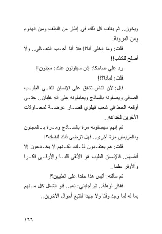 ‫ﻭﻴﺨﻭﻥ.. ﺜﻡ ﻴﻐﻠﻑ ﻜل ﺫﻟﻙ ﻓﻲ ﺇﻁﺎﺭ ﻤﻥ ﺍﻟﻠﻁﻑ ﻭﻤﻥ ﺍﻟﻬﺩﻭﺀ‬
                                           ‫ﻭﻤﻥ ﺍﻟﻤﺭﻭﻨﺔ.‬
‫ﻗﻠﺕ: ﻭﻤﺎ ﺩﺨﻠﻲ ﺃﻨﺎ؟! ﻓﻼ ﺃﻨﺎ ﺃﺤـﺏ ﺍﻟﺘﻌـﺎﻟﻲ.. ﻭﻻ‬
                                          ‫ﺃﺼﻠﺢ ﻟﻠﻜﺫﺏ!!‬
      ‫ﺭﺩ ﻋﻠﻲ ﻀﺎﺤﻜﺎ: ﺇﺫﻥ ﺴﻴﻘﻭﻟﻭﻥ ﻋﻨﻙ: ﻤﺠﻨﻭﻥ!!‬
                                 ‫ﹰ‬    ‫‪‬‬
                                    ‫ﻗﻠﺕ: ﻟﻤﺎﺫﺍ؟؟!‬
‫ﻗﺎل: ﻷﻥ ﺍﻟﻨﺎﺱ ﺘﺸﻔﻕ ﻋﻠﻰ ﺍﻹﻨﺴﺎﻥ ﺍﻟﻨﻘـﻲ ﺍﻟﻁﻴـﺏ‬
‫ﺍﻟﺼﺎﻓﻲ ﻭﻴﺼﻔﻭﻨﻪ ﺒﺎﻟﺴﺎﺫﺝ ﻭﻴﻌﺎﻤﻠﻭﻨﻪ ﻋﻠﻰ ﺃﻨﻪ ﻏﻠﺒﺎﻥ.. ﺤﺘـﻰ‬
‫ﺃﻭﻗﻌﻪ ﺍﻟﺤﻅ ﻓﻲ ﺸﻌﺏ ﻓﻬﻠﻭﻱ ﻓﺼـﺎﺭ ﻋﺭﻀـﺔ ﻟﻤﺤـﺎﻭﻻﺕ‬
                                       ‫ﺍﻵﺨﺭﻴﻥ ﻟﺨﺩﺍﻋﻪ..‬
‫ﺜﻡ ﺇﻨﻬﻡ ﺴﻴﺼﻔﻭﻨﻪ ﻤﺭﺓ ﺒﺎﻟﺴـﺎﺫﺝ ﻭﻤـﺭﺓ ﺒـﺎﻟﻤﺠﻨﻭﻥ‬
         ‫ﻭﺒﺎﻟﻤﺭﻴﺽ ﻤﺭﺓ ﺃﺨﺭﻯ.. ﻓﻬل ﺘﺭﻀﻰ ﺫﻟﻙ ﻟﻨﻔﺴﻙ؟!‬
‫ﻗﻠﺕ: ﻫﻡ ﻴﻌﺘﻘـﺩﻭﻥ ﺫﻟـﻙ، ﻟﻜـﻨﻬﻡ ﻻ ﻴﺨـﺩﻋﻭﻥ ﺇﻻ‬
‫ﺃﻨﻔﺴﻬﻡ.. ﻓﺎﻹﻨﺴﺎﻥ ﺍﻟﻁﻴﺏ ﻫﻭ ﺍﻷﻨﻘﻰ ﻗﻠ ‪‬ـﺎ ﻭﺍﻷﺭﻗـﻰ ﻓﻜـﺭﺍ‬
 ‫‪‬‬              ‫ﺒ‬
                                          ‫ﻭﺍﻷﻭﻓﺭ ﻋﻠﻤﺎ..‬
                                             ‫‪‬‬
            ‫ﺜﻡ ﺴﺄﻟﺘﻪ: ﺃﻟﻴﺱ ﻫﺫﺍ ﺤﻘﺩﺍ ﻋﻠﻰ ﺍﻟﻁﻴﺒﻴﻥ؟!‬
                           ‫‪‬‬
‫ﻓﻔﻜﺭ ﻟﻭﻫﻠﺔ.. ﺜﻡ ﺃﺠﺎﺒﻨﻲ: ﻨﻌﻡ.. ﻓﻠﻭ ﺍﻨﺸﻐل ﻜل ﻤـﻨﻬﻡ‬
        ‫ﺒﻤﺎ ﻟﻪ ﻟﻤﺎ ﻭﺠﺩ ﻭﻗﺘﺎ ﻭﻻ ﺠﻬﺩﺍ ﻟﺘﺘﺒﻊ ﺃﺤﻭﺍل ﺍﻵﺨﺭﻴﻥ..‬
                              ‫‪‬‬       ‫ﹰ‬



‫٦٦١‬
 