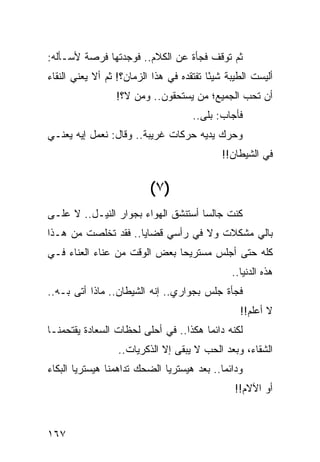 ‫ﺜﻡ ﺘﻭﻗﻑ ﻓﺠﺄﺓ ﻋﻥ ﺍﻟﻜﻼﻡ.. ﻓﻭﺠﺩﺘﻬﺎ ﻓﺭﺼﺔ ﻷﺴـﺄﻟﻪ:‬
‫ﺃﻟﻴﺴﺕ ﺍﻟﻁﻴﺒﺔ ﺸﻴﺌﺎ ﺘﻔﺘﻘﺩﻩ ﻓﻲ ﻫﺫﺍ ﺍﻟﺯﻤﺎﻥ؟! ﺜﻡ ﺃﻻ ﻴﻌﻨﻲ ﺍﻟﻨﻘﺎﺀ‬
                                          ‫ً‬
                 ‫ﺃﻥ ﺘﺤﺏ ﺍﻟﺠﻤﻴﻊ؛ ﻤﻥ ﻴﺴﺘﺤﻘﻭﻥ.. ﻭﻤﻥ ﻻ؟!‬
                                     ‫ﻓﺄﺠﺎﺏ: ﺒﻠﻰ..‬
‫ﻭﺤﺭﻙ ﻴﺩﻴﻪ ﺤﺭﻜﺎﺕ ﻏﺭﻴﺒﺔ.. ﻭﻗﺎل: ﻨﻌﻤل ﺇﻴﻪ ﻴﻌﻨـﻲ‬
                                            ‫ﻓﻲ ﺍﻟﺸﻴﻁﺎﻥ!!‬


                          ‫)٧ (‬
‫ﻜﻨﺕ ﺠﺎﻟﺴﺎ ﺃﺴﺘﻨﺸﻕ ﺍﻟﻬﻭﺍﺀ ﺒﺠﻭﺍﺭ ﺍﻟﻨﻴـل.. ﻻ ﻋﻠـﻰ‬
                                     ‫‪‬‬
‫ﺒﺎﻟﻲ ﻤﺸﻜﻼﺕ ﻭﻻ ﻓﻲ ﺭﺃﺴﻲ ﻗﻀﺎﻴﺎ.. ﻓﻘﺩ ﺘﺨﻠﺼﺕ ﻤﻥ ﻫـﺫﺍ‬
‫ﻜﻠﻪ ﺤﺘﻰ ﺃﺠﻠﺱ ﻤﺴﺘﺭﻴﺤﺎ ﺒﻌﺽ ﺍﻟﻭﻗﺕ ﻤﻥ ﻋﻨﺎﺀ ﺍﻟﻌﻨﺎﺀ ﻓـﻲ‬
                              ‫‪‬‬
                                               ‫ﻫﺫﻩ ﺍﻟﺩﻨﻴﺎ..‬
‫ﻓﺠﺄﺓ ﺠﻠﺱ ﺒﺠﻭﺍﺭﻱ.. ﺇﻨﻪ ﺍﻟﺸﻴﻁﺎﻥ.. ﻤﺎﺫﺍ ﺃﺘﻰ ﺒـﻪ..‬
                                                 ‫ﻻ ﺃﻋﻠﻡ!!‬
‫ﻟﻜﻨﻪ ﺩﺍﺌﻤﺎ ﻫﻜﺫﺍ.. ﻓﻲ ﺃﺤﻠﻰ ﻟﺤﻅﺎﺕ ﺍﻟﺴﻌﺎﺩﺓ ﻴﻘﺘﺤﻤﻨـﺎ‬
                                       ‫‪‬‬
                  ‫ﺍﻟﺸﻘﺎﺀ، ﻭﺒﻌﺩ ﺍﻟﺤﺏ ﻻ ﻴﺒﻘﻰ ﺇﻻ ﺍﻟﺫﻜﺭﻴﺎﺕ..‬
‫ﻭﺩﺍﺌﻤﺎ.. ﺒﻌﺩ ﻫﻴﺴﺘﺭﻴﺎ ﺍﻟﻀﺤﻙ ﺘﺩﺍﻫﻤﻨﺎ ﻫﻴﺴﺘﺭﻴﺎ ﺍﻟﺒﻜﺎﺀ‬
                                            ‫‪‬‬
                                                ‫ﺃﻭ ﺍﻵﻻﻡ!!‬


‫٧٦١‬
 