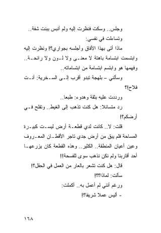 ‫ﻭﺠﻠﺱ.. ﻭﺴﻜﺕ ﻓﻨﻅﺭﺕ ﺇﻟﻴﻪ ﻭﻟﻡ ﺃﻨﺒﺱ ﺒﺒﻨﺕ ﺸﻔﺔ..‬
                             ‫ﻭﺘﺴﺎﺀﻟﺕ ﻓﻲ ﻨﻔﺴﻲ:‬
‫ﻤﺎﺫﺍ ﺃﺘﻰ ﺒﻬﺫﺍ ﺍﻷ ﹼﺎﻕ ﻭﺃﺠﻠﺴﻪ ﺒﺠﻭﺍﺭﻱ؟! ﻭﻨﻅﺭﺕ ﺇﻟﻴﻪ‬
                             ‫ﻓ‬
‫ﻭﺍﺒﺘﺴﻤﺕ ﺍﺒﺘﺴﺎﻤﺔ ﺒﺎﻫﺘﺔ ﻻ ﻤﻌﻨـﻰ ﻭﻻ ﻟـﻭﻥ ﻭﻻ ﺭﺍﺌﺤـﺔ..‬
                 ‫ﻭﻓﻬﻤﻬﺎ ﻫﻭ ﻭﺍﺒﺘﺴﻡ ﺍﺒﺘﺴﺎﻤﺔ ﻤﻥ ﺍﺒﺘﺴﺎﻤﺎﺘﻪ..‬
‫ﻭﺴﺄﻟﻨﻲ – ﺒﻠﻬﺠﺔ ﺘﺒﺩﻭ ﺃﻗﺭﺏ ﺇﻟـﻰ ﺍﻟﺴـﺨﺭﻴﺔ: ﺃﻨـﺕ‬
                                                   ‫ﻓﻼﺡ!؟‬
                 ‫ﻭﺭﺩﺩﺕ ﻋﻠﻴﻪ ﺒﺜﻘﺔ ﻭﻫﺩﻭﺀ: ﻁﺒﻌﺎ..‬
                    ‫‪‬‬
‫ﺭﺩ ﻤﺘﺴﺎﺌﻼ: ﻫل ﻜﻨﺕ ﺘﺫﻫﺏ ﺇﻟﻰ ﺍﻟﻐﻴﻁ.. ﻭﺘﻔﻠﺢ ﻓـﻲ‬
                                   ‫ﹰ‬
                                               ‫ﺃﺭﻀﻜﻡ؟!‬
‫ﻗﻠﺕ: ﻻ.. ﻜﺎﻨﺕ ﻟﺩﻱ ﻗﻁﻌـﺔ ﺃﺭﺽ ﻟﻴﺴـﺕ ﻜﺒﻴـﺭﺓ‬
                       ‫‪‬‬
‫ﺍﻟﻤﺴﺎﺤﺔ ﻓﻠﻡ ﻴﺒﻕ ﻤﻥ ﺃﺭﺽ ﺠﺩﻱ ﺘﺎﺠﺭ ﺍﻷﻗﻁـﺎﻥ ﺍﻟﻤﻌـﺭﻭﻑ‬
                                 ‫ﹶ‬
‫ﻭﻋﻴﻥ ﺃﻋﻴﺎﻥ ﺍﻟﻤﻨﻁﻘﺔ.. ﺍﻟﻜﺜﻴﺭ.. ﻭﻫﺫﻩ ﺍﻟﻘﻁﻌﺔ ﻜﺎﻥ ﻴﺯﺭﻋﻬـﺎ‬
                 ‫ﺃﺤﺩ ﺃﻗﺎﺭﺒﻨﺎ ﻭﻟﻡ ﻨﻜﻥ ﻨﺫﻫﺏ ﺴﻭﻯ ﻟﻠﻔﺴﺤﺔ!!‬
   ‫ﻗﺎل: ﻫل ﻜﻨﺕ ﺘﺸﻌﺭ ﺒﺎﻟﻌﺎﺭ ﻤﻥ ﺍﻟﻌﻤل ﻓﻲ ﺍﻟﺤﻘل؟!‬
                                  ‫ﺴﺄﻟﺕ: ﻟﻤﺎﺫﺍ؟؟!‬
                 ‫ﻭﺭﻏﻡ ﺃﻨﻨﻲ ﻟﻡ ﺃﻋﻤل ﺒﻪ.. ﺃﻜﻤﻠﺕ:‬
                           ‫- ﺃﻟﻴﺱ ﻋﻤﻼ ﺸﺭﻴﻔﺎ؟!‬
                              ‫ﹰ‬    ‫ﹰ‬



‫٨٦١‬
 