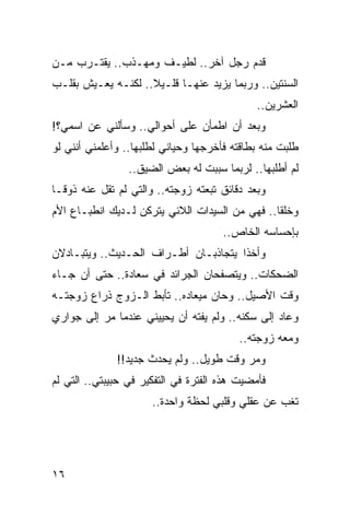 ‫ﻗﺩﻡ ﺭﺠل ﺁﺨﺭ.. ﻟﻁﻴـﻑ ﻭﻤﻬـﺫﺏ.. ﻴﻘﺘـﺭﺏ ﻤـﻥ‬
‫ﺍﻟﺴﻨﺘﻴﻥ.. ﻭﺭﺒﻤﺎ ﻴﺯﻴﺩ ﻋﻨﻬـﺎ ﻗﻠـﻴﻼ.. ﻟﻜﻨـﻪ ﻴﻌـﻴﺵ ﺒﻘﻠـﺏ‬
                    ‫ﹰ‬
                                              ‫ﺍﻟﻌﺸﺭﻴﻥ..‬
‫ﻭﺒﻌﺩ ﺃﻥ ﺍﻁﻤﺄﻥ ﻋﻠﻰ ﺃﺤﻭﺍﻟﻲ.. ﻭﺴﺄﻟﻨﻲ ﻋﻥ ﺍﺴﻤﻲ؟!‬
‫ﻁﻠﺒﺕ ﻤﻨﻪ ﺒﻁﺎﻗﺘﻪ ﻓﺄﺨﺭﺠﻬﺎ ﻭﺤﻴﺎﻨﻲ ﻟﻁﻠﺒﻬﺎ.. ﻭﺃﻋﻠﻤﻨﻲ ﺃﻨﻨﻲ ﻟﻭ‬
                            ‫‪‬‬
                 ‫ﻟﻡ ﺃﻁﻠﺒﻬﺎ.. ﻟﺭﺒﻤﺎ ﺴﺒﺒﺕ ﻟﻪ ﺒﻌﺽ ﺍﻟﻀﻴﻕ..‬
‫ﻭﺒﻌﺩ ﺩﻗﺎﺌﻕ ﺘﺒﻌﺘﻪ ﺯﻭﺠﺘﻪ.. ﻭﺍﻟﺘﻲ ﻟﻡ ﺘﻘل ﻋﻨﻪ ﺫﻭ ﹰـﺎ‬
  ‫ﻗ‬
‫ﻭﺨﻠﻘﺎ.. ﻓﻬﻲ ﻤﻥ ﺍﻟﺴﻴﺩﺍﺕ ﺍﻟﻼﺌﻲ ﻴﺘﺭﻜﻥ ﻟـﺩﻴﻙ ﺍﻨﻁﺒـﺎﻉ ﺍﻷﻡ‬
                                                ‫ﹰ‬
                                      ‫ﺒﺈﺤﺴﺎﺴﻪ ﺍﻟﺨﺎﺹ..‬
‫ﻭﺃﺨﺫﺍ ﻴﺘﺠﺎﺫﺒـﺎﻥ ﺃﻁـﺭﺍﻑ ﺍﻟﺤـﺩﻴﺙ.. ﻭﻴﺘﺒـﺎﺩﻻﻥ‬
‫ﺍﻟﻀﺤﻜﺎﺕ.. ﻭﻴﺘﺼﻔﺤﺎﻥ ﺍﻟﺠﺭﺍﺌﺩ ﻓﻲ ﺴﻌﺎﺩﺓ.. ﺤﺘﻰ ﺃﻥ ﺠـﺎﺀ‬
‫ﻭﻗﺕ ﺍﻷﺼﻴل.. ﻭﺤﺎﻥ ﻤﻴﻌﺎﺩﻩ.. ﺘﺄﺒﻁ ﺍﻟـﺯﻭﺝ ﺫﺭﺍﻉ ﺯﻭﺠﺘـﻪ‬
                    ‫‪‬‬
‫ﻭﻋﺎﺩ ﺇﻟﻰ ﺴﻜﻨﻪ.. ﻭﻟﻡ ﻴﻔﺘﻪ ﺃﻥ ﻴﺤﻴﻴﻨﻲ ﻋﻨﺩﻤﺎ ﻤﺭ ﺇﻟﻰ ﺠﻭﺍﺭﻱ‬
          ‫‪‬‬
                                          ‫ﻭﻤﻌﻪ ﺯﻭﺠﺘﻪ..‬
              ‫ﻭﻤﺭ ﻭﻗﺕ ﻁﻭﻴل.. ﻭﻟﻡ ﻴﺤﺩﺙ ﺠﺩﻴﺩ!!‬
                                         ‫‪‬‬
‫ﻓﺄﻤﻀﻴﺕ ﻫﺫﻩ ﺍﻟﻔﺘﺭﺓ ﻓﻲ ﺍﻟﺘﻔﻜﻴﺭ ﻓﻲ ﺤﺒﻴﺒﺘﻲ.. ﺍﻟﺘﻲ ﻟﻡ‬
                      ‫ﺘﻐﺏ ﻋﻥ ﻋﻘﻠﻲ ﻭﻗﻠﺒﻲ ﻟﺤﻅﺔ ﻭﺍﺤﺩﺓ..‬




‫٦١‬
 