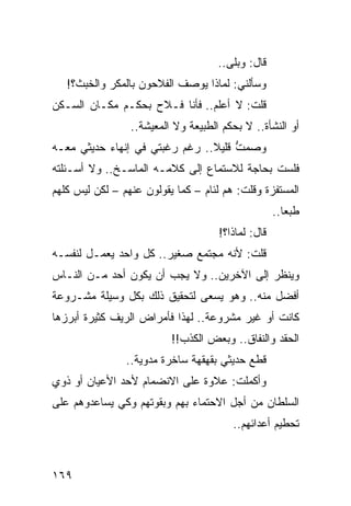 ‫ﻗﺎل: ﻭﺒﻠﻰ..‬
   ‫ﻭﺴﺄﻟﻨﻲ: ﻟﻤﺎﺫﺍ ﻴﻭﺼﻑ ﺍﻟﻔﻼﺤﻭﻥ ﺒﺎﻟﻤﻜﺭ ﻭﺍﻟﺨﺒﺙ؟!‬
‫ﻗﻠﺕ: ﻻ ﺃﻋﻠﻡ.. ﻓﺄﻨﺎ ﻓـﻼﺡ ﺒﺤﻜـﻡ ﻤﻜـﺎﻥ ﺍﻟﺴـﻜﻥ‬
                 ‫ﺃﻭ ﺍﻟﻨﺸﺄﺓ.. ﻻ ﺒﺤﻜﻡ ﺍﻟﻁﺒﻴﻌﺔ ﻭﻻ ﺍﻟﻤﻌﻴﺸﺔ..‬
‫ﻭﺼﻤﺕ ﻗﻠﻴﻼ.. ﺭﻏﻡ ﺭﻏﺒﺘﻲ ﻓﻲ ﺇﻨﻬﺎﺀ ﺤﺩﻴﺜﻲ ﻤﻌـﻪ‬
                                ‫ﹰ‬    ‫ﱡ‬
‫ﻓﻠﺴﺕ ﺒﺤﺎﺠﺔ ﻟﻼﺴﺘﻤﺎﻉ ﺇﻟﻰ ﻜﻼﻤـﻪ ﺍﻟﻤﺎﺴـﺦ.. ﻭﻻ ﺃﺴـﺌﻠﺘﻪ‬
‫ﺍﻟﻤﺴﺘﻔﺯﺓ ﻭﻗﻠﺕ: ﻫﻡ ﻟﺌﺎﻡ – ﻜﻤﺎ ﻴﻘﻭﻟﻭﻥ ﻋﻨﻬﻡ – ﻟﻜﻥ ﻟﻴﺱ ﻜﻠﻬﻡ‬
                                                    ‫ﻁﺒﻌﺎ..‬
                                                       ‫‪‬‬
                                     ‫ﻗﺎل: ﻟﻤﺎﺫﺍ؟!‬
‫ﻗﻠﺕ: ﻷﻨﻪ ﻤﺠﺘﻤﻊ ﺼﻐﻴﺭ.. ﻜل ﻭﺍﺤﺩ ﻴﻌﻤـل ﻟﻨﻔﺴـﻪ‬
‫ﻭﻴﻨﻅﺭ ﺇﻟﻰ ﺍﻵﺨﺭﻴﻥ.. ﻭﻻ ﻴﺠﺏ ﺃﻥ ﻴﻜﻭﻥ ﺃﺤﺩ ﻤـﻥ ﺍﻟﻨـﺎﺱ‬
‫ﺃﻓﻀل ﻤﻨﻪ.. ﻭﻫﻭ ﻴﺴﻌﻰ ﻟﺘﺤﻘﻴﻕ ﺫﻟﻙ ﺒﻜل ﻭﺴﻴﻠﺔ ﻤﺸـﺭﻭﻋﺔ‬
‫ﻜﺎﻨﺕ ﺃﻭ ﻏﻴﺭ ﻤﺸﺭﻭﻋﺔ.. ﻟﻬﺫﺍ ﻓﺄﻤﺭﺍﺽ ﺍﻟﺭﻴﻑ ﻜﺜﻴﺭﺓ ﺃﺒﺭﺯﻫﺎ‬
                          ‫ﺍﻟﺤﻘﺩ ﻭﺍﻟﻨﻔﺎﻕ.. ﻭﺒﻌﺽ ﺍﻟﻜﺫﺏ!!‬
                ‫ﻗﻁﻊ ﺤﺩﻴﺜﻲ ﺒﻘﻬﻘﻬﺔ ﺴﺎﺨﺭﺓ ﻤﺩﻭﻴﺔ..‬
‫ﻭﺃﻜﻤﻠﺕ: ﻋﻼﻭﺓ ﻋﻠﻰ ﺍﻻﻨﻀﻤﺎﻡ ﻷﺤﺩ ﺍﻷﻋﻴﺎﻥ ﺃﻭ ﺫﻭﻱ‬
‫ﺍﻟﺴﻠﻁﺎﻥ ﻤﻥ ﺃﺠل ﺍﻻﺤﺘﻤﺎﺀ ﺒﻬﻡ ﻭﺒﻘﻭﺘﻬﻡ ﻭﻜﻲ ﻴﺴﺎﻋﺩﻭﻫﻡ ﻋﻠﻰ‬
                                        ‫ﺘﺤﻁﻴﻡ ﺃﻋﺩﺍﺌﻬﻡ..‬



‫٩٦١‬
 