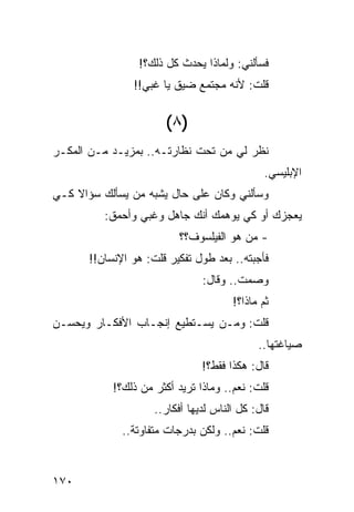 ‫ﻓﺴﺄﻟﻨﻲ: ﻭﻟﻤﺎﺫﺍ ﻴﺤﺩﺙ ﻜل ﺫﻟﻙ؟!‬
                ‫ﻗﻠﺕ: ﻷﻨﻪ ﻤﺠﺘﻤﻊ ﻀﻴﻕ ﻴﺎ ﻏﺒﻲ!!‬
                          ‫‪‬‬


                       ‫)٨ (‬
‫ﻨﻅﺭ ﻟﻲ ﻤﻥ ﺘﺤﺕ ﻨﻅﺎﺭﺘـﻪ.. ﺒﻤﺯﻴـﺩ ﻤـﻥ ﺍﻟﻤﻜـﺭ‬
                                               ‫ﺍﻹﺒﻠﻴﺴﻲ.‬
‫ﻭﺴﺄﻟﻨﻲ ﻭﻜﺎﻥ ﻋﻠﻰ ﺤﺎل ﻴﺸﺒﻪ ﻤﻥ ﻴﺴﺄﻟﻙ ﺴﺅﺍﻻ ﻜـﻲ‬
    ‫ﹰ‬
          ‫ﻴﻌﺠﺯﻙ ﺃﻭ ﻜﻲ ﻴﻭﻫﻤﻙ ﺃﻨﻙ ﺠﺎﻫل ﻭﻏﺒﻲ ﻭﺃﺤﻤﻕ:‬
                          ‫- ﻤﻥ ﻫﻭ ﺍﻟﻔﻴﻠﺴﻭﻑ؟؟‬
       ‫ﻓﺄﺠﺒﺘﻪ.. ﺒﻌﺩ ﻁﻭل ﺘﻔﻜﻴﺭ ﻗﻠﺕ: ﻫﻭ ﺍﻹﻨﺴﺎﻥ!!‬
                                ‫ﻭﺼﻤﺕ.. ﻭﻗﺎل:‬
                                       ‫ﺜﻡ ﻤﺎﺫﺍ؟!‬
‫ﻗﻠﺕ: ﻭﻤـﻥ ﻴﺴـﺘﻁﻴﻊ ﺇﻨﺠـﺎﺏ ﺍﻷﻓﻜـﺎﺭ ﻭﻴﺤﺴـﻥ‬
                                             ‫ﺼﻴﺎﻏﺘﻬﺎ..‬
                                ‫ﻗﺎل: ﻫﻜﺫﺍ ﻓﻘﻁ؟!‬
            ‫ﻗﻠﺕ: ﻨﻌﻡ.. ﻭﻤﺎﺫﺍ ﺘﺭﻴﺩ ﺃﻜﺜﺭ ﻤﻥ ﺫﻟﻙ؟!‬
                     ‫ﻗﺎل: ﻜل ﺍﻟﻨﺎﺱ ﻟﺩﻴﻬﺎ ﺃﻓﻜﺎﺭ..‬
              ‫ﻗﻠﺕ: ﻨﻌﻡ.. ﻭﻟﻜﻥ ﺒﺩﺭﺠﺎﺕ ﻤﺘﻔﺎﻭﺘﺔ..‬


‫٠٧١‬
 