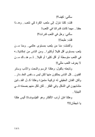 ‫ﺴﺄﻟﻨﻲ: ﻜﻴﻑ؟!‬
‫ﻗﻠﺕ: ﻜﻠﻨﺎ ﻨﻨﺯل ﺇﻟﻰ ﻤﻠﻌﺏ ﺍﻟﻜﺭﺓ ﻜﻲ ﻨﻠﻌﺏ.. ﻭﻫـﺫﺍ‬
                      ‫ﺤﻘﻨﺎ.. ﻤﻬﻤﺎ ﻜﺎﻨﺕ ﻗﺩﺭﺍﺘﻨﺎ ﻓﻲ ﺍﻟﻠﻌﺏ!‬
                   ‫ﺴﺄﻟﻨﻲ: ﻭﻫل ﻓﻲ ﺍﻟﻠﻌﺏ ﻗﺩﺭﺍﺕ؟!‬
                                     ‫ﻗﻠﺕ: ﻁﺒﻌﺎ!!‬
                                        ‫‪‬‬
‫ﻭﺃﻜﻤﻠﺕ: ﻤﻨﺎ ﻤﻥ ﻴﻠﻌﺏ ﺒﻤﺴﺘﻭﻯ ﻋﺎﻟﻤﻲ.. ﻭﻤﻨﺎ ﻤـﻥ‬
‫ﻴﻠﻌﺏ ﺒﻤﺴﺘﻭﻯ ﺃﻗل ﻗﻠﻴﻼ ﺃﻭﻜﺜﻴﺭﺍ.. ﻭﻤﻥ ﺍﻟﻨﺎﺱ ﻤﻥ ﺇﻤﻜﺎﻨﻴﺎﺘـﻪ‬
            ‫‪‬‬              ‫‪‬‬      ‫ﹰ‬
‫ﻓﻲ ﺍﻟﻠﻌﺏ ﻤﺘﻭﺴﻁﺔ ﺃﻭ ﺃﻗل ﻜﺜﻴﺭﺍ ﺃﻭ ﻗﻠﻴﻼ.. ﺜـﻡ ﻫﻨـﺎﻙ ﻤـﻥ‬
                ‫ﹰ‬        ‫‪‬‬
                                   ‫ﻻ ﻴﻌﺭﻑ ﺍﻟﻠﻌﺏ ﻤﺜﻠﻲ!!‬
‫ﻭﺘﺎﺒﻌﺘﻪ ﺒﺎﻟﻘﻭل: ﻭﻫﻜﺫﺍ ﺍﻟﺭﺴﻡ ﻭﺍﻟﻨﺤﺕ ﻭﺍﻷﺩﺏ ﻭﺴﺎﺌﺭ‬
‫ﺍﻟﻔﻨﻭﻥ.. ﻜل ﺍﻟﻨﺎﺱ ﻴﻤﻠﻜﻭﻥ ﻤﻨﻬﺎ ﻟﻜﻥ ﻟﻴﺱ ﺒـﻨﻔﺱ ﺍﻟﻤﻘـﺩﺍﺭ..‬
‫ﻭﻟﻜﻥ ﺍﻟﻔﻨﺎﻥ ﺍﻟﺤﻘﻴﻘﻲ ﻟﻪ ﺘﺭﻜﻴﺒﺔ ﻤﺘﻤﻴﺯﺓ ﻭﻫﻜﺫﺍ ﻜـل ﺍﻟﻔﻨـﺎﻨﻴﻥ‬
‫ﻤﺘﺸﺎﺒﻬﻭﻥ ﻓﻲ ﺍﻟﺸﻜل ﻭﻓﻲ ﺍﻟﻔﻜﺭ.. ﻟﻜﻥ ﻟﻜل ﻤﻨﻬﻡ ﺒﺼﻤﺘﻪ ﻓـﻲ‬
                                                   ‫ﺍﻟﻨﻬﺎﻴﺔ..‬
‫ﻭﻫﻜﺫﺍ ﻓﺈﻥ ﺃﺭﻨﺏ ﺍﻷﻓﻜﺎﺭ ﻭﻫﻭ ﺍﻟﻔﻴﻠﺴﻭﻑ!! ﺃﻟﻴﺱ ﻫﻜﺫﺍ‬
                                            ‫ﻴﺎ ﺸﻴﻁﺎﻥ!!؟‬




‫١٧١‬
 