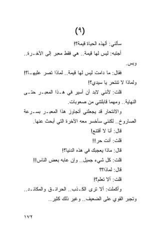 ‫)٩ (‬
                         ‫ﺴﺄﻟﻨﻲ: ﺃﻟﻬﺫﻩ ﺍﻟﺤﻴﺎﺓ ﻗﻴﻤﺔ؟!‬
‫ﺃﺠﺘﺒﻪ: ﻟﻴﺱ ﻟﻬﺎ ﻗﻴﻤﺔ.. ﻫﻲ ﻓﻘﻁ ﻤﻌﺒﺭ ﺇﻟﻰ ﺍﻵﺨـﺭﺓ..‬
                                                      ‫ﻭﺒﺱ.‬
‫ﻓﻘﺎل: ﻤﺎ ﺩﺍﻤﺕ ﻟﻴﺱ ﻟﻬﺎ ﻗﻴﻤﺔ.. ﻟﻤﺎﺫﺍ ﺘﺼﺭ ﻋﻠﻴﻬـﺎ؟!‬
                                ‫ﻭﻟﻤﺎﺫﺍ ﻻ ﺘﻨﺘﺤﺭ ﻴﺎ ﺴﻴﺩﻱ؟!‬
‫ﻗﻠﺕ: ﻷﻨﻨﻲ ﻻﺒﺩ ﺃﻥ ﺃﺴﻴﺭ ﻓﻲ ﻫـﺫﺍ ﺍﻟﻤﻌﺒـﺭ ﺤﺘـﻰ‬
                     ‫ﺍﻟﻨﻬﺎﻴﺔ.. ﻭﻤﻬﻤﺎ ﻗﺎﺒﻠﺘﻨﻲ ﻤﻥ ﺼﻌﻭﺒﺎﺕ.‬
‫ﻭﺍﻻﻨﺘﺤﺎﺭ ﻗﺩ ﻴﺠﻌﻠﻨﻲ ﺃﺘﺠﺎﻭﺯ ﻫﺫﺍ ﺍﻟﻤﻌﺒـﺭ ﺒﺴـﺭﻋﺔ‬
      ‫ﺍﻟﺼﺎﺭﻭﺥ.. ﻟﻜﻨﻨﻲ ﺴﺄﺨﺴﺭ ﻤﻌﻪ ﺍﻵﺨﺭﺓ ﺍﻟﺘﻲ ﺃﺒﺤﺙ ﻋﻨﻬﺎ.‬
                                  ‫ﻗﺎل: ﺃﻨﺎ ﻻ ﺃﻗﺘﻨﻊ!‬
                                   ‫ﻗﻠﺕ: ﺃﻨﺕ ﺤﺭ!!‬
                   ‫ﻗﺎل: ﻤﺎﺫﺍ ﻴﻌﺠﺒﻙ ﻓﻲ ﻫﺫﻩ ﺍﻟﺩﻨﻴﺎ؟!‬
      ‫ﻗﻠﺕ: ﻜل ﺸﻲﺀ ﺠﻤﻴل.. ﻭﺇﻥ ﻋﺎﺒﻪ ﺒﻌﺽ ﺍﻟﻨﺎﺱ!!‬
                                       ‫ﻗﺎل: ﻟﻤﺎﺫﺍ؟؟‬
                                   ‫ﻗﻠﺕ: ﺃﻻ ﺘﻌﻠﻡ؟!‬
‫ﻭﺃﻜﻤﻠﺕ: ﺃﻻ ﺘﺭﻯ ﺍﻟﻜـﺫﺏ.. ﺍﻟﺤﺭﺍﺌـﻕ ﻭﺍﻟﻤﻜﺎﺌـﺩ..‬
            ‫ﻭﺘﺠ ‪‬ﺭ ﺍﻟﻘﻭﻱ ﻋﻠﻰ ﺍﻟﻀﻌﻴﻑ.. ﻭﻏﻴﺭ ﺫﻟﻙ ﻜﺜﻴﺭ..‬
                                                ‫ﺒ‬


‫٢٧١‬
 