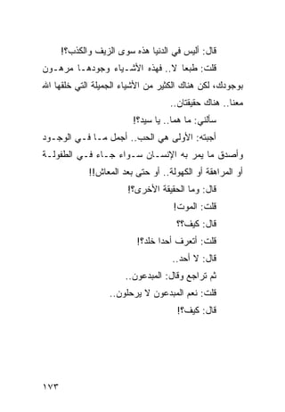 ‫ﻗﺎل: ﺃﻟﻴﺱ ﻓﻲ ﺍﻟﺩﻨﻴﺎ ﻫﺫﻩ ﺴﻭﻯ ﺍﻟﺯﻴﻑ ﻭﺍﻟﻜﺫﺏ؟!‬
‫ﻗﻠﺕ: ﻁﺒﻌﺎ ﻻ.. ﻓﻬﺫﻩ ﺍﻷﺸـﻴﺎﺀ ﻭﺠﻭﺩﻫـﺎ ﻤﺭﻫـﻭﻥ‬
                                 ‫‪‬‬
‫ﺒﻭﺠﻭﺩﻙ، ﻟﻜﻥ ﻫﻨﺎﻙ ﺍﻟﻜﺜﻴﺭ ﻤﻥ ﺍﻷﺸﻴﺎﺀ ﺍﻟﺠﻤﻴﻠﺔ ﺍﻟﺘﻲ ﺨﻠﻘﻬﺎ ﺍﷲ‬
                                    ‫ﻤﻌﻨﺎ.. ﻫﻨﺎﻙ ﺤﻘﻴﻘﺘﺎﻥ..‬
                         ‫ﺴﺄﻟﻨﻲ: ﻤﺎ ﻫﻤﺎ.. ﻴﺎ ﺴﻴﺩ؟!‬
‫ﺃﺠﺒﺘﻪ: ﺍﻷﻭﻟﻰ ﻫﻲ ﺍﻟﺤﺏ.. ﺃﺠﻤل ﻤـﺎ ﻓـﻲ ﺍﻟﻭﺠـﻭﺩ‬
‫ﻭﺃﺼﺩﻕ ﻤﺎ ﻴﻤﺭ ﺒﻪ ﺍﻹﻨﺴـﺎﻥ ﺴـﻭﺍﺀ ﺠـﺎﺀ ﻓـﻲ ﺍﻟﻁﻔﻭﻟـﺔ‬
             ‫ﺃﻭ ﺍﻟﻤﺭﺍﻫﻘﺔ ﺃﻭ ﺍﻟﻜﻬﻭﻟﺔ.. ﺃﻭ ﺤﺘﻰ ﺒﻌﺩ ﺍﻟﻤﻌﺎﺵ!!‬
                        ‫ﻗﺎل: ﻭﻤﺎ ﺍﻟﺤﻘﻴﻘﺔ ﺍﻷﺨﺭﻯ؟!‬
                                     ‫ﻗﻠﺕ: ﺍﻟﻤﻭﺕ!‬
                                      ‫ﻗﺎل: ﻜﻴﻑ؟؟‬
                          ‫ﻗﻠﺕ: ﺃﺘﻌﺭﻑ ﺃﺤﺩﺍ ﺨﹼﺩ؟!‬
                             ‫‪ ‬ﻠ‬
                                    ‫ﻗﺎل: ﻻ ﺃﺤﺩ..‬
                       ‫ﺜﻡ ﺘﺭﺍﺠﻊ ﻭﻗﺎل: ﺍﻟﻤﺒﺩﻋﻭﻥ..‬
                   ‫ﻗﻠﺕ: ﻨﻌﻡ ﺍﻟﻤﺒﺩﻋﻭﻥ ﻻ ﻴﺭﺤﻠﻭﻥ..‬
                                      ‫ﻗﺎل: ﻜﻴﻑ؟!‬




‫٣٧١‬
 