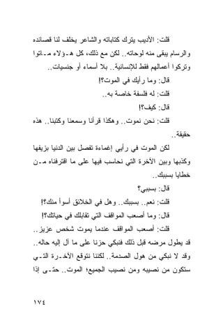 ‫ﻗﻠﺕ: ﺍﻷﺩﻴﺏ ﻴﺘﺭﻙ ﻜﺘﺎﺒﺎﺘﻪ ﻭﺍﻟﺸﺎﻋﺭ ﻴﺨﻠﻑ ﻟﻨﺎ ﻗﺼﺎﺌﺩﻩ‬
‫ﻭﺍﻟﺭﺴﺎﻡ ﻴﺒﻘﻰ ﻤﻨﻪ ﻟﻭﺤﺎﺘﻪ.. ﻟﻜﻥ ﻤﻊ ﺫﻟﻙ، ﻜل ﻫـﺅﻻﺀ ﻤـﺎﺘﻭﺍ‬
      ‫ﻭﺘﺭﻜﻭﺍ ﺃﻋﻤﺎﻟﻬﻡ ﻓﻘﻁ ﻟﻺﻨﺴﺎﻨﻴﺔ.. ﺒﻼ ﺃﺴﻤﺎﺀ ﺃﻭ ﺠﻨﺴﻴﺎﺕ..‬
                       ‫ﻗﺎل: ﻭﻤﺎ ﺭﺃﻴﻙ ﻓﻲ ﺍﻟﻤﻭﺕ؟!‬
                         ‫ﻗﻠﺕ: ﻟﻪ ﻓﻠﺴﻔﺔ ﺨﺎﺼﺔ ﺒﻪ..‬
                                     ‫ﻗﺎل: ﻜﻴﻑ؟!‬
‫ﻗﻠﺕ: ﻨﺤﻥ ﻨﻤﻭﺕ.. ﻭﻫﻜﺫﺍ ﻗﺭﺃﻨﺎ ﻭﺴﻤﻌﻨﺎ ﻭﻜﺘﺒﻨﺎ.. ﻫﺫﻩ‬
                                                   ‫ﺤﻘﻴﻘﺔ..‬
‫ﻟﻜﻥ ﺍﻟﻤﻭﺕ ﻓﻲ ﺭﺃﻴﻲ ﺇﻏﻤﺎﺀﺓ ﺘﻔﺼل ﺒﻴﻥ ﺍﻟﺩﻨﻴﺎ ﺒﺯﻴﻔﻬﺎ‬
‫ﻭﻜﺫﺒﻬﺎ ﻭﺒﻴﻥ ﺍﻵﺨﺭﺓ ﺍﻟﺘﻲ ﻨﺤﺎﺴﺏ ﻓﻴﻬﺎ ﻋﻠﻰ ﻤﺎ ﺍﻗﺘﺭﻓﻨﺎﻩ ﻤـﻥ‬
                                          ‫ﺨﻁﺎﻴﺎ ﺒﺴﺒﺒﻙ..‬
                                     ‫ﻗﺎل: ﺒﺴﺒﺒﻲ؟‬
  ‫ﻗﻠﺕ: ﻨﻌﻡ.. ﺒﺴﺒﺒﻙ.. ﻭﻫل ﻓﻲ ﺍﻟﺨﻼﺌﻕ ﺃﺴﻭﺃ ﻤﻨﻙ؟!‬
  ‫ﻗﺎل: ﻭﻤﺎ ﺃﺼﻌﺏ ﺍﻟﻤﻭﺍﻗﻑ ﺍﻟﺘﻲ ﺘﻘﺎﺒﻠﻙ ﻓﻲ ﺤﻴﺎﺘﻙ؟!‬
‫ﻗﻠﺕ: ﺃﺼﻌﺏ ﺍﻟﻤﻭﺍﻗﻑ ﻋﻨﺩﻤﺎ ﻴﻤﻭﺕ ﺸﺨﺹ ﻋﺯﻴﺯ..‬
‫ﻗﺩ ﻴﻁﻭل ﻤﺭﻀﻪ ﻗﺒل ﺫﻟﻙ ﻓﻨﺒﻜﻲ ﺤﺯﻨﺎ ﻋﻠﻰ ﻤﺎ ﺁل ﺇﻟﻴﻪ ﺤﺎﻟﻪ..‬
                       ‫ﹰ‬
‫ﻭﻗﺩ ﻻ ﻨﺒﻜﻲ ﻤﻥ ﻫﻭل ﺍﻟﺼﺩﻤﺔ.. ﻟﻜﻨﻨﺎ ﻨﺘﻭﻗﻊ ﺍﻵﺨـﺭﺓ ﺍﻟﺘـﻲ‬
‫ﺴﺘﻜﻭﻥ ﻤﻥ ﻨﺼﻴﺒﻪ ﻭﻤﻥ ﻨﺼﻴﺏ ﺍﻟﺠﻤﻴﻊ؛ ﺍﻟﻤﻭﺕ.. ﺤﺘـﻰ ﺇﺫﺍ‬



‫٤٧١‬
 