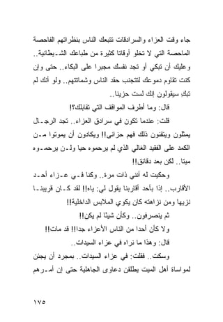 ‫ﺠﺎﺀ ﻭﻗﺕ ﺍﻟﻌﺯﺍﺀ ﻭﺍﻟﺴﺭﺍﺩﻗﺎﺕ ﺘﺘﺒﻌﻙ ﺍﻟﻨﺎﺱ ﺒﻨﻅﺭﺍﺘﻬﻡ ﺍﻟﻔﺎﺤﺼﺔ‬
‫ﺍﻟﻤﺎﺤﺼﺔ ﺍﻟﺘﻲ ﻻ ﺘﺨﻠﻭ ﺃﻭﻗﺎﺘﺎ ﻜﺜﻴﺭﺓ ﻤﻥ ﻁﺒﺎﻋﻙ ﺍﻟﺸـﻴﻁﺎﻨﻴﺔ..‬
                             ‫ﹰ‬
‫ﻭﻋﻠﻴﻙ ﺃﻥ ﺘﺒﻜﻲ ﺃﻭ ﺘﺠﺩ ﻨﻔﺴﻙ ﻤﺠﺒﺭﺍ ﻋﻠﻰ ﺍﻟﺒﻜﺎﺀ.. ﺤﺘﻰ ﻭﺇﻥ‬
                      ‫‪‬‬
‫ﻜﻨﺕ ﺘﻘﺎﻭﻡ ﺩﻤﻭﻋﻙ ﻟﺘﺘﺠﻨﺏ ﺤﻘﺩ ﺍﻟﻨﺎﺱ ﻭﺸﻤﺎﺘﺘﻬﻡ.. ﻭﻟﻭ ﺃﻨﻙ ﻟﻡ‬
                           ‫ﺘﺒﻙ ﺴﻴﻘﻭﻟﻭﻥ ﺇﻨﻙ ﻟﺴﺕ ﺤﺯﻴﻨﺎ..‬
                              ‫ﹰ‬                    ‫ِ‬
             ‫ﻗﺎل: ﻭﻤﺎ ﺃﻁﺭﻑ ﺍﻟﻤﻭﺍﻗﻑ ﺍﻟﺘﻲ ﺘﻘﺎﺒﻠﻙ؟!‬
‫ﻗﻠﺕ: ﻋﻨﺩﻤﺎ ﺘﻜﻭﻥ ﻓﻲ ﺴﺭﺍﺩﻕ ﺍﻟﻌﺯﺍﺀ.. ﺘﺠﺩ ﺍﻟﺭﺠـﺎل‬
‫ﻴﻤﺜﻠﻭﻥ ﻭﻴﺘﻘﻨﻭﻥ ﺫﻟﻙ ﻓﻬﻡ ﺤﺯﺍﻨﻰ!! ﻭﻴﻜﺎﺩﻭﻥ ﺃﻥ ﻴﻤﻭﺘﻭﺍ ﻤـﻥ‬
‫ﺍﻟﻜﻤﺩ ﻋﻠﻰ ﺍﻟﻔﻘﻴﺩ ﺍﻟﻐﺎﻟﻲ ﺍﻟﺫﻱ ﻟﻡ ﻴﺭﺤﻤﻭﻩ ﺤﻴﺎ ﻭﻟـﻥ ﻴﺭﺤﻤـﻭﻩ‬
              ‫‪‬‬
                                   ‫ﻤﻴﺘﺎ.. ﻟﻜﻥ ﺒﻌﺩ ﺩﻗﺎﺌﻕ!!‬
                                                      ‫ﹰ‬
‫ﻭﺤﻜﻴﺕ ﻟﻪ ﺃﻨﻨﻲ ﺫﺍﺕ ﻤﺭﺓ.. ﻭﻜﻨﺎ ﻓـﻲ ﻋـﺯﺍﺀ ﺃﺤـﺩ‬
‫ﺍﻷﻗﺎﺭﺏ.. ﺇﺫﺍ ﺒﺄﺤﺩ ﺃﻗﺎﺭﺒﻨﺎ ﻴﻘﻭل ﻟﻲ: ﻴﺎﻩ!! ﻟﻘﺩ ﻜـﺎﻥ ﻗﺭﻴﺒﻨـﺎ‬
            ‫ﻨﺯﻴﻬﺎ ﻭﻤﻥ ﻨﺯﺍﻫﺘﻪ ﻜﺎﻥ ﻴﻜﻭﻱ ﺍﻟﻤﻼﺒﺱ ﺍﻟﺩﺍﺨﻠﻴﺔ!!‬
                                                   ‫‪‬‬
                ‫ﺜﻡ ﻴﻨﺼﺭﻓﻭﻥ.. ﻭﻜﺄﻥ ﺸﻴﺌﺎ ﻟﻡ ﻴﻜﻥ!!‬
                          ‫ً‬
    ‫ﻭﻻ ﻜﺄﻥ ﺃﺤﺩﺍ ﻤﻥ ﺍﻟﻨﺎﺱ ﺍﻷﻋﺯﺍﺀ ﺠﺩﺍ!! ﻗﺩ ﻤﺎﺕ!!‬
                ‫‪‬‬                   ‫‪‬‬
             ‫ﻗﺎل: ﻭﻫﺫﺍ ﻤﺎ ﻨﺭﺍﻩ ﻓﻲ ﻋﺯﺍﺀ ﺍﻟﺴﻴﺩﺍﺕ..‬
‫ﻭﺴﻜﺕ.. ﻓﻘﻠﺕ: ﻓﻲ ﻋﺯﺍﺀ ﺍﻟﺴﻴﺩﺍﺕ.. ﺒﻤﺠﺭﺩ ﺃﻥ ﻴﺠﺌﻥ‬
‫ﻟﻤﻭﺍﺴﺎﺓ ﺃﻫل ﺍﻟﻤﻴﺕ ﻴﻁﻠﻘﻥ ﺩﻋﺎﻭﻯ ﺍﻟﺠﺎﻫﻠﻴﺔ ﺤﺘﻰ ﺇﻥ ﺃﻤـﺭﻫﻡ‬



‫٥٧١‬
 