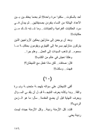 ‫ﺃﺤﺩ ﺒﺎﻟﺴﻜﻭﺕ.. ﺴﻜﺘﻭﺍ ﻤﺭﺓ ﻭﺍﺤﺩﺓ!! ﺜﻡ ﺒﻌﺩﻤﺎ ﻴﺨﺘﻔـﻴﻥ ﺒـﻴﻥ‬
‫ﺍﻷﻋﺩﺍﺩ ﺍﻟﻬﺎﺌﻠﺔ ﻤﻥ ﺍﻟﻨﺴﺎﺀ ﻴﻨﻔﺭﺩﻥ ﺒﺼﺩﻴﻘﺎﺘﻬﻥ.. ﺜﻡ ﻴﺒﺩﺃﻥ ﻓـﻲ‬
‫ﺴﺭﺩ ﺍﻟﺤﻜﺎﻴﺎﺕ ﺍﻟﻐﺭﺍﻤﻴﺔ ﻭﺍﻟﺨﻴﺎﻨﺎﺕ.. ﻭﻤﺎ ﺸـﺎﺒﻪ ﺫﻟـﻙ ﻤـﻥ‬
                                               ‫ﺤﻜﺎﻴﺎﺕ!!‬
‫ﻭﺒﻌﺩ ﺃﻥ ﻴﺭﺠﻌﻥ ﺇﻟﻰ ﻤﻨﺎﺯﻟﻬﻥ ﻴﺤﻜﻴﻥ ﻷﺯﻭﺍﺠﻬﻥ ﺍﻟﺫﻴﻥ‬
‫ﻴﺘﺭﻜﻭﻥ ﻤﻨﺎﺯﻟﻬﻡ ﺒﺴﺭﻋﺔ ﺇﻟﻰ ﺍﻟﻘﻬﺎﻭﻱ ﻭﻴﻘﻭﻤﻭﻥ ﺒﺤﻜﺎﻴـﺔ ﻤـﺎ‬
        ‫ﺴﻤﻌﻭﻩ.. ﺜﻡ ﺘﺫﻫﺏ ﺍﻟﺴﻴﺩﺍﺕ ﺇﻟﻰ ﺍﻟﻌﻤل.. ﻭﻫﻠﻡ ﺠﺭﺍ..‬
           ‫‪‬‬
                 ‫ﻭﻫﻜﺫﺍ ﻨﻌﻴﺵ ﻓﻲ ﻋﺎﻟﻡ ﻤﻥ ﺍﻟﻜﺫﺏ!!‬
        ‫ﻗﺎل: ﺼﺩﻗﺕ.. ﻟﻜﻥ ﻤﺎﺫﺍ ﻨﻔﻌل ﻤﻊ ﺍﻟﺸﻴﻁﺎﻥ؟!‬
                                 ‫ﻓﺒﻬﺕ.. ﻭﺴﻜﺕ!!‬


                        ‫)٠١(‬
‫ﺃﻟﻘﻰ ﺍﻟﺸﻴﻁﺎﻥ ﻋﻠﻲ ﺴﺅﺍﻟﻪ ﺒﻠﻬﺠـﺔ ﻤﺘﺤﺩﻴـﺔ ﻭﻨﺒـﺭﺓ‬
                            ‫‪‬‬
‫ﻭﺍﺜﻘﺔ.. ﻭﺒﺩﺍ ﻭﻜﺄﻨﻪ ﻴﻌﺭﻑ ﺍﻟﻨﺘﻴﺠـﺔ ﻗﺒـل ﺃﻥ ﻴﻠﻘـﻲ ﺍﻟﺴـﺅﺍل‬
‫ﻭﻴﻌﺭﻑ ﺍﻟﻨﻬﺎﻴﺔ ﻗﺒل ﺃﻥ ﻴﻀﻊ ﺍﻟﻤﻘﺩﻤﺔ.. ﺴﺄل: ﻤﺎ ﻫﻭ ﺍﻟـﺯﻤﻥ‬
                                               ‫ﺍﻟﺭﺩﻱﺀ؟!‬
‫ﻗﻠﺕ: ﻜل ﺍﻷﺯﻤﻨﺔ ﺭﺩﻴﺌﺔ.. ﻭﻜل ﺍﻷﺯﻤﻨﺔ ﺠﻴﺩﺓ، ﻟﻴﺴﺕ‬
                                            ‫ﺭﺩﻴﺌﺔ ﻴﻌﻨﻲ.‬


‫٦٧١‬
 