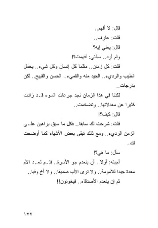 ‫ﻗﺎل: ﻻ ﺃﻓﻬﻡ..‬
                                  ‫ﻗﻠﺕ: ﻋﺎﺭﻑ..‬
                                  ‫ﻗﺎل: ﻴﻌﻨﻲ ﺇﻴﻪ؟‬
                       ‫ﻭﻟﻡ ﺃﺭﺩ.. ﺴﺄﻟﻨﻲ: ﺃﻓﻬﻤﺕ؟!‬
‫ﻗﻠﺕ: ﻜل ﺯﻤﺎﻥ.. ﻤﺜﻠﻤﺎ ﻜل ﺇﻨﺴﺎﻥ ﻭﻜل ﺸﻲﺀ.. ﻴﺤﻤل‬
‫ﺍﻟﻁﻴﺏ ﻭﺍﻟﺭﺩﻱﺀ.. ﺍﻟﺠﻴﺩ ﻤﻨﻪ ﻭﺍﻟﻘﻤﻲﺀ.. ﺍﻟﺤﺴﻥ ﻭﺍﻟﻘﺒﻴﺢ.. ﻟﻜﻥ‬
                                              ‫ﺒﺩﺭﺠﺎﺕ..‬
‫ﻟﻜﻨﻨﺎ ﻓﻲ ﻫﺫﺍ ﺍﻟﺯﻤﺎﻥ ﻨﺠﺩ ﺠﺭﻋﺎﺕ ﺍﻟﺴﻭﺀ ﻗـﺩ ﺯﺍﺩﺕ‬
                        ‫ﻜﺜﻴﺭﺍ ﻋﻥ ﻤﻌﺩﻻﺘﻬﺎ.. ﻭﺘﻀﺨﻤﺕ..‬
                                               ‫‪‬‬
                                    ‫ﻗﺎل: ﻜﻴﻑ؟!‬
‫ﻗﻠﺕ: ﺸﺭﺤﺕ ﻟﻙ ﺴﺎﺒﻘﺎ.. ﻓﻜل ﻤﺎ ﺴﺒﻕ ﺒﺭﺍﻫﻴﻥ ﻋﻠـﻰ‬
                          ‫ﹰ‬
‫ﺍﻟﺯﻤﻥ ﺍﻟﺭﺩﻱﺀ.. ﻭﻤﻊ ﺫﻟﻙ ﺘﺒﻘﻰ ﺒﻌﺽ ﺍﻷﺸﻴﺎﺀ ﻜﻤﺎ ﺃﻭﻀﺤﺕ‬
                                                   ‫ﻟﻙ..‬
                                  ‫ﺴﺄل: ﻤﺎ ﻫﻲ؟!‬
‫ﺃﺠﺒﺘﻪ: ﺃﻭﻻ.. ﺃﻥ ﻴﻨﻌﺩﻡ ﺠﻭ ﺍﻷﺴﺭﺓ.. ﻓﻠـﻡ ﺘﻌـﺩ ﺍﻷﻡ‬
                                    ‫ﹰ‬
  ‫ﻤﻌﺩﺓ ﺠﻴﺩﺍ ﻟﻸﻤﻭﻤﺔ.. ﻭﻻ ﻨﺭﻯ ﺍﻷﺏ ﺼﺩﻴﻘﺎ.. ﻭﻻ ﺃﺥ ﻭﻓﻴﺎ..‬
     ‫‪‬‬            ‫ﹰ‬                         ‫‪‬‬
                ‫ﺜﻡ ﺇﻥ ﻴﻨﻌﺩﻡ ﺍﻷﺼﺩﻗﺎﺀ.. ﻓﻴﺨﻭﻨﻭﻥ!!‬




‫٧٧١‬
 