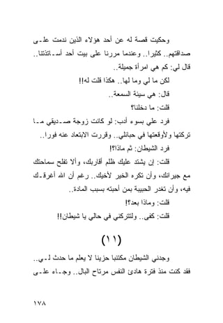 ‫ﻭﺤﻜﻴﺕ ﻗﺼﺔ ﻟﻪ ﻋﻥ ﺃﺤﺩ ﻫﺅﻻﺀ ﺍﻟﺫﻴﻥ ﻨﺩﻤﺕ ﻋﻠـﻰ‬
‫ﺼﺩﺍﻗﺘﻬﻡ.. ﻜﺜﻴﺭﺍ.. ﻭﻋﻨﺩﻤﺎ ﻤﺭﺭﻨﺎ ﻋﻠﻰ ﺒﻴﺕ ﺃﺤﺩ ﺃﺴـﺎﺘﺫﺘﻨﺎ..‬
                                        ‫‪‬‬
                            ‫ﻗﺎل ﻟﻲ: ﻜﻡ ﻫﻲ ﺍﻤﺭﺃﺓ ﺠﻤﻴﻠﺔ..‬
               ‫ﻟﻜﻥ ﻤﺎ ﻟﻲ ﻭﻤﺎ ﻟﻬﺎ.. ﻫﻜﺫﺍ ﻗﻠﺕ ﻟﻪ!!‬
                          ‫ﻗﺎل: ﻫﻲ ﺴﻴﺌﺔ ﺍﻟﺴﻤﻌﺔ..‬
                                   ‫ﻗﻠﺕ: ﻤﺎ ﺩﺨﻠﻨﺎ؟‬
‫ﻓﺭﺩ ﻋﻠﻲ ﺒﺴﻭﺀ ﺃﺩﺏ: ﻟﻭ ﻜﺎﻨﺕ ﺯﻭﺠﺔ ﺼـﺩﻴﻘﻲ ﻤـﺎ‬
                                  ‫‪‬‬
  ‫ﺘﺭﻜﺘﻬﺎ ﻭﻷﻭﻗﻌﺘﻬﺎ ﻓﻲ ﺤﺒﺎﺌﻠﻲ.. ﻭﻗﺭﺭﺕ ﺍﻻﺒﺘﻌﺎﺩ ﻋﻨﻪ ﻓﻭﺭﺍ..‬
     ‫‪‬‬
                           ‫ﻓﺭﺩ ﺍﻟﺸﻴﻁﺎﻥ: ﺜﻡ ﻤﺎﺫﺍ؟!‬
‫ﻗﻠﺕ: ﺇﻥ ﻴﺸﺘﺩ ﻋﻠﻴﻙ ﻅﻠﻡ ﺃﻗﺎﺭﺒﻙ، ﻭﺃﻻ ﺘﻔﻠﺢ ﺴﻤﺎﺤﺘﻙ‬
‫ﻤﻊ ﺠﻴﺭﺍﻨﻙ، ﻭﺃﻥ ﺘﻜﺭﻩ ﺍﻟﺨﻴﺭ ﻷﺨﻴﻙ.. ﺭﻏﻡ ﺃﻥ ﺍﷲ ﺃﻏﺭﻗـﻙ‬
            ‫ﻓﻴﻪ، ﻭﺃﻥ ﺘﻐﺩﺭ ﺍﻟﺤﺒﻴﺒﺔ ﺒﻤﻥ ﺃﺤﺒﺘﻪ ﺒﺴﺒﺏ ﺍﻟﻤﺎﺩﺓ..‬
                                ‫ﻗﻠﺕ: ﻭﻤﺎﺫﺍ ﺒﻌﺩ؟!‬
        ‫ﻗﻠﺕ: ﻜﻔﻰ.. ﻭﻟﺘﺘﺭﻜﻨﻲ ﻓﻲ ﺤﺎﻟﻲ ﻴﺎ ﺸﻴﻁﺎﻥ!!‬


                        ‫)١١(‬
‫ﻭﺠﺩﻨﻲ ﺍﻟﺸﻴﻁﺎﻥ ﻤﻜﺘﺌﺒﺎ ﺤﺯﻴﻨﺎ ﻻ ﻴﻌﻠﻡ ﻤﺎ ﺤﺩﺙ ﻟـﻲ..‬
                     ‫ﹰ‬     ‫‪‬‬
‫ﻓﻘﺩ ﻜﻨﺕ ﻤﻨﺫ ﻓﺘﺭﺓ ﻫﺎﺩﺉ ﺍﻟﻨﻔﺱ ﻤﺭﺘﺎﺡ ﺍﻟﺒﺎل.. ﻭﺠـﺎﺀ ﻋﻠـﻰ‬


‫٨٧١‬
 