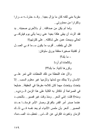 ‫ﻤﻘﺭﺒﺔ ﻤﻨﻲ ﻟﻜﻨﻪ ﻜﺎﻥ ﻤﺎ ﻴﺯﺍل ﺒﻌﻴﺩﺍ.. ﻭﻗـﺩ ﺤﺫﺭﺘـﻪ ﻤـﺭﺍﺭﺍ‬
 ‫‪‬‬                    ‫‪‬‬
                                ‫ﻭﺘﻜﺭﺍﺭﺍ ﻤﻥ ﻤﺤﺎﻭﺭﺘﻲ..‬
                                              ‫‪‬‬
‫ﻭﻟﻤﺎ ﻟﻡ ﻴﻜﻥ ﻤﻥ ﺼﺩﺍﻗﺘﻪ.. ﺃﻭ ﺒﺎﻷﺤﺭﻯ ﺼﺤﺒﺘﻪ.. ﺒﺩ‬
‫ﻓﻘﺩ ﺁﺜﺭﺕ ﺃﻥ ﻴﺒﻘﻰ ﻫﻜﺫﺍ ﺒﻌﻴﺩﺍ ﻋﻨﻲ ﺭﺒﻤﺎ ﻴﺄﺘﻲ ﻴﻭﻡ ﻓﻴﺘﺭﻜﻨـﻲ‬
                            ‫‪‬‬
           ‫ﻟﺤﺎﻟﻲ ﻭﻴﺒﺤﺙ ﻋﻤﻥ ﻋﻠﻰ ﺸﺎﻜﻠﺘﻪ.. ﻋﻠﻰ ﻜﺜﺭﺘﻬﻡ!!‬
‫ﻗﺎل ﻟﻲ ﺒﻠﻁﻑ.. ﺃﻗﺭﺏ ﻤﺎ ﻴﻜﻭﻥ ﺴـﻤﺎ ﻓـﻲ ﺍﻟﻌﺴـل‬
            ‫‪‬‬
                    ‫ﺃﻭ ﻜﻘﻨﺒﻠﺔ ﺼﻐﻴﺭﺓ ﻤﻐﻠﻔﺔ ﺒﻭﺭﻕ ﺴﻠﻭﻓﺎﻥ:‬
                                     ‫- ﻤﺎ ﺒﻙ؟!‬
                                ‫ﻭﻜﺎﻟﻌﺎﺩﺓ ﻟﻡ ﺃﺭﺩ!‬
                         ‫ﻭﻜﺭﺭﻫﺎ ﺜﺎﻨﻴﺔ: ﻤﺎ ﺒﻙ؟؟!‬
‫ﻭﻷﻥ ﻫﺫﻩ ﺍﻟﻠﺤﻅﺔ ﻤﻥ ﺘﻠﻙ ﺍﻟﻠﺤﻅﺎﺕ ﺍﻟﺘﻲ ﺘﻤﺭ ﻋﻠـﻰ‬
‫ﺍﻹﻨﺴﺎﻥ ﻭﻻ ﻴﻤﻠﻙ ﻤﻊ ﺸﺩﺘﻬﺎ ﻭﺘﺄﺯﻤﻬﺎ ﻏﻴﺭ ﻤﻌﻠﻭﻡ ﺍﻟﺴﺒﺏ.. ﺇﻻ‬
‫ﻴﺘﺤﺩﺙ ﻭﻴﺘﺤﺩﺙ ﻤﻬﻤﺎ ﻜﺎﻥ ﻜﻼﻤﻪ ﻤﻔﺭﻁﺎ ﻓﻲ ﺍﻟﺤﻘﻴﻘﺔ.. ﻀﻠﻴﻌﺎ‬
 ‫‪‬‬                  ‫ﹰ‬
‫ﻓﻲ ﺍﻟﺼﺭﺍﺤﺔ ﺃﻭ ﺘﺘﻜﺎﺜﺭ ﺒﻪ ﺍﻟﻜﺂﺒﺔ ﻋﻠﻰ ﻫﺫﺍ ﺍﻟﺯﻤﻥ ﺍﻟـﺭﺩﻱﺀ..‬
‫ﻭﻤﻨﻪ!! ﻗﻠﺕ: ﺇﻨﻨﻲ ﺃﺸﻌﺭ.. ﻭﻤﻨﺫ ﻭﻗﺕ ﻏﻴﺭ ﻗﺼﻴﺭ.. ﺒﺎﻟﺘﺤﺩﻴـﺩ‬
‫ﻋﻨﺩﻤﺎ ﺼﺩﺭ ﺃﻤﺭ ﺍﻟﻘﺩﺭ ﺒﺎﻟﻔﺭﺍﻕ ﻭﺼﺎﺭ ﺍﻷﻤﺭ ﻓﺭﻤﺎ ﹰـﺎ ﺤـﺩﺩ‬
       ‫ﻨ‬
‫ﺍﻟﻤﺼﻴﺭ.. ﺃﺸﻌﺭ ﺒﺄﻥ ﻤﻠﻤﺱ ﺍﻷﺸﻴﺎﺀ ﻟﻡ ﻴﻌﺩ ﻨﻔﺴﻪ ﻓـﻲ ﺫﻟـﻙ‬
‫ﺍﻟﺯﻤﺎﻥ ﻭﺘﻐﻴﺭﺕ ﻓﻜﺭﺘﻲ ﻋﻥ ﺍﻟﻨـﺎﺱ.. ﺘﺨﻁﻴـﺕ ﺍﻟﺼـﺩﻤﺔ،‬



‫٩٧١‬
 