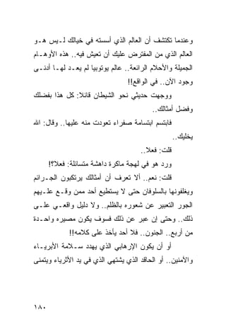 ‫ﻭﻋﻨﺩﻤﺎ ﺘﻜﺘﺸﻑ ﺃﻥ ﺍﻟﻌﺎﻟﻡ ﺍﻟﺫﻱ ﺃﺴﺴﺘﻪ ﻓﻲ ﺨﻴﺎﻟﻙ ﻟـﻴﺱ ﻫـﻭ‬
‫ﺍﻟﻌﺎﻟﻡ ﺍﻟﺫﻱ ﻤﻥ ﺍﻟﻤﻔﺘﺭﺽ ﻋﻠﻴﻙ ﺃﻥ ﺘﻌﻴﺵ ﻓﻴﻪ.. ﻫﺫﻩ ﺍﻷﻭﻫـﺎﻡ‬
‫ﺍﻟﺠﻤﻴﻠﺔ ﻭﺍﻷﺤﻼﻡ ﺍﻟﺭﺍﺌﻌﺔ.. ﻋﺎﻟﻡ ﻴﻭﺘﻭﺒﻴﺎ ﻟﻡ ﻴﻌـﺩ ﻟﻬـﺎ ﺃﺩﻨـﻰ‬
                                 ‫ﻭﺠﻭﺩ ﺍﻵﻥ.. ﻓﻲ ﺍﻟﻭﺍﻗﻊ!!‬
‫ﻭﻭﺠﻬﺕ ﺤﺩﻴﺜﻲ ﻨﺤﻭ ﺍﻟﺸﻴﻁﺎﻥ ﻗﺎﺌﻼ: ﻜل ﻫﺫﺍ ﺒﻔﻀﻠﻙ‬
              ‫ﹰ‬
                                         ‫ﻭﻓﻀل ﺃﻤﺜﺎﻟﻙ..‬
‫ﻓﺎﺒﺘﺴﻡ ﺍﺒﺘﺴﺎﻤﺔ ﺼﻔﺭﺍﺀ ﺘﻌﻭﺩﺕ ﻤﻨﻪ ﻋﻠﻴﻬﺎ.. ﻭﻗﺎل: ﺍﷲ‬
                                                  ‫ﻴﺨﻠﻴﻙ..‬
                                     ‫ﻗﻠﺕ: ﻓﻌﻼ..‬
                                       ‫ﹰ‬
      ‫ﻭﺭﺩ ﻫﻭ ﻓﻲ ﻟﻬﺠﺔ ﻤﺎﻜﺭﺓ ﺩﺍﻫﺸﺔ ﻤﺘﺴﺎﺌﻠﺔ: ﻓﻌﻼ؟!‬
        ‫ﹰ‬
‫ﻗﻠﺕ: ﻨﻌﻡ.. ﺃﻻ ﺘﻌﺭﻑ ﺃﻥ ﺃﻤﺜﺎﻟﻙ ﻴﺭﺘﻜﺒﻭﻥ ﺍﻟﺠـﺭﺍﺌﻡ‬
‫ﻭﻴﻐﻠﻔﻭﻨﻬﺎ ﺒﺎﻟﺴﻠﻭﻓﺎﻥ ﺤﺘﻰ ﻻ ﻴﺴﺘﻁﻴﻊ ﺃﺤﺩ ﻤﻤﻥ ﻭﻗـﻊ ﻋﻠـﻴﻬﻡ‬
‫ﺍﻟﺠﻭﺭ ﺍﻟﺘﻌﺒﻴﺭ ﻋﻥ ﺸﻌﻭﺭﻩ ﺒﺎﻟﻅﻠﻡ.. ﻭﻻ ﺩﻟﻴل ﻭﺍﻗﻌـﻲ ﻋﻠـﻰ‬
‫ﺫﻟﻙ.. ﻭﺤﺘﻰ ﺇﻥ ﻋﺒﺭ ﻋﻥ ﺫﻟﻙ ﻓﺴﻭﻑ ﻴﻜﻭﻥ ﻤﺼﻴﺭﻩ ﻭﺍﺤـﺩﺓ‬
            ‫ﻤﻥ ﺃﺭﺒﻊ.. ﺍﻟﺠﻨﻭﻥ.. ﻓﻼ ﺃﺤﺩ ﻴﺄﺨﺫ ﻋﻠﻰ ﻜﻼﻤﻪ!!‬
‫ﺃﻭ ﺃﻥ ﻴﻜﻭﻥ ﺍﻹﺭﻫﺎﺒﻲ ﺍﻟﺫﻱ ﻴﻬﺩﺩ ﺴـﻼﻤﺔ ﺍﻷﺒﺭﻴـﺎﺀ‬
‫ﻭﺍﻵﻤﻨﻴﻥ.. ﺃﻭ ﺍﻟﺤﺎﻗﺩ ﺍﻟﺫﻱ ﻴﺸﺘﻬﻲ ﺍﻟﺫﻱ ﻓﻲ ﻴﺩ ﺍﻷﺜﺭﻴﺎﺀ ﻭﻴﺘﻤﻨﻰ‬




‫٠٨١‬
 