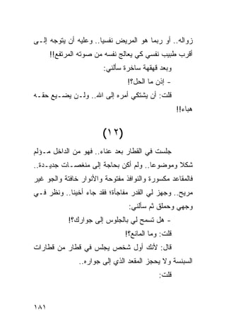 ‫ﺯﻭﺍﻟﻪ.. ﺃﻭ ﺭﺒﻤﺎ ﻫﻭ ﺍﻟﻤﺭﻴﺽ ﻨﻔﺴﻴﺎ.. ﻭﻋﻠﻴﻪ ﺃﻥ ﻴﺘﻭﺠﻪ ﺇﻟـﻰ‬
                       ‫‪‬‬
      ‫ﺃﻗﺭﺏ ﻁﺒﻴﺏ ﻨﻔﺴﻲ ﻜﻲ ﻴﻌﺎﻟﺞ ﻨﻔﺴﻪ ﻤﻥ ﺼﻭﺘﻪ ﺍﻟﻤﺭﺘﻔﻊ!!‬
                        ‫ﻭﺒﻌﺩ ﻗﻬﻘﻬﺔ ﺴﺎﺨﺭﺓ ﺴﺄﻟﻨﻲ:‬
                                ‫- ﺇﺫﻥ ﻤﺎ ﺍﻟﺤل؟!‬
‫ﻗﻠﺕ: ﺃﻥ ﻴﺸﺘﻜﻲ ﺃﻤﺭﻩ ﺇﻟﻰ ﺍﷲ.. ﻭﻟـﻥ ﻴﻀـﻴﻊ ﺤﻘـﻪ‬
                                                   ‫ﻫﺒﺎﺀ!!‬


                       ‫)٢١(‬
‫ﺠﻠﺴﺕ ﻓﻲ ﺍﻟﻘﻁﺎﺭ ﺒﻌﺩ ﻋﻨﺎﺀ.. ﻓﻬﻭ ﻤﻥ ﺍﻟﺩﺍﺨل ﻤـﺅﻟﻡ‬
‫ﺸﻜﻼ ﻭﻤﻭﻀﻭﻋﺎ.. ﻭﻟﻡ ﺃﻜﻥ ﺒﺤﺎﺠﺔ ﺇﻟﻰ ﻤﻨﻐﺼـﺎﺕ ﺠﺩﻴـﺩﺓ..‬
                                      ‫‪‬‬      ‫ﹰ‬
‫ﻓﺎﻟﻤﻘﺎﻋﺩ ﻤﻜﺴﻭﺭﺓ ﻭﺍﻟﻨﻭﺍﻓﺫ ﻤﻔﺘﻭﺤﺔ ﻭﺍﻷﻨﻭﺍﺭ ﺨﺎﻓﺘﺔ ﻭﺍﻟﺠﻭ ﻏﻴﺭ‬
‫ﻤﺭﻴﺢ.. ﻭﺠﻬﺯ ﻟﻲ ﺍﻟﻘﺩﺭ ﻤﻔﺎﺠﺄﺓ؛ ﻓﻘﺩ ﺠﺎﺀ ﺃﺨﻴﻨﺎ.. ﻭﻨﻅﺭ ﻓـﻲ‬
                                ‫ﻭﺠﻬﻲ ﻭﺤﻤﻠﻕ ﺜﻡ ﺴﺄﻟﻨﻲ:‬
            ‫- ﻫل ﺘﺴﻤﺢ ﻟﻲ ﺒﺎﻟﺠﻠﻭﺱ ﺇﻟﻰ ﺠﻭﺍﺭﻙ؟!‬
                               ‫ﻗﻠﺕ: ﻭﻤﺎ ﺍﻟﻤﺎﻨﻊ؟!‬
‫ﻗﺎل: ﻷﻨﻙ ﺃﻭل ﺸﺨﺹ ﻴﺠﻠﺱ ﻓﻲ ﻗﻁﺎﺭ ﻤﻥ ﻗﻁﺎﺭﺍﺕ‬
               ‫ﺍﻟﺴﺒﻨﺴﺔ ﻭﻻ ﻴﺤﺠﺯ ﺍﻟﻤﻘﻌﺩ ﺍﻟﺫﻱ ﺇﻟﻰ ﺠﻭﺍﺭﻩ..‬
                                           ‫ﻗﻠﺕ:‬


‫١٨١‬
 