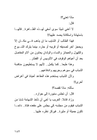 ‫ﻤﺎﺫﺍ ﺘﻌﻨﻲ؟!‬
                                            ‫ﻗﺎل:‬
‫ﻻ ﺃﻋﻨﻲ ﺸﻴﺌﺎ ﺴﻭﻯ ﺃﺴﻔﻲ ﻟﻬـﺫﻩ ﺍﻟﻅـﺎﻫﺭﺓ.. ﻗﺎﻟﻬـﺎ‬
                                  ‫ً‬
                          ‫ﺒﺎﺴﺘﻬﺎﻨﺔ ﻭﺍﺴﺘﻜﺎﻨﺔ ﻴﺤﺴﺩ ﻋﻠﻴﻬﺎ!!‬
‫ﻓﻬﺫﺍ ﺍﻟﻁﺎﻟﺏ ﺃﻭ ﺍﻟﺸﺎﻴﺏ ﻤﺎ ﺇﻥ ﻴﺫﻫﺏ ﻓـﻲ ﻤﻜـﺎﻥ ﺇﻻ‬
‫ﻭﻴﺤﺠﺯ ﺁﺨﺭ ﻟﺼﺩﻴﻘﻪ ﺃﻭ ﻗﺭﻴﺒﻪ ﺃﻭ ﺠﺎﺭﻩ. ﺒﻴﻨﻤﺎ ﻴﺘﺭﻙ ﺍﻟﺸـﻴﻭﺥ‬
‫ﻭﺍﻟﻜﻬﻭل ﻭﺍﻟﻌﺠﺎﺌﺯ ﻭﺍﻟﻨﺴﺎﺀ ﻭﺍﻟﻭﻟﺩﺍﻥ ﻴﻌﺎﻨﻭﻥ ﻤﻥ ﺁﻻﻡ ﺍﻟﻤﻔﺎﺼل‬
           ‫ﺒﻌﺩ ﺃﻥ ﺃﻋﻴﺎﻫﻡ ﺍﻟﻭﻗﻭﻑ ﻓﻲ ﺍﻷﺘﻭﺒﻴﺱ ﺃﻭ ﺍﻟﻘﻁﺎﺭ..‬
‫ﻭﻫﺫﺍ ﻁﺒﻌﺎ.. ﻜﻤﺎ ﻴﻜﻤل.. ﻷﻨﻬﻡ ﻻ ﻴﺴﺘﻁﻴﻌﻭﻥ ﻤﻨﺎﻓﺴﺔ‬
                                     ‫‪‬‬
                   ‫ﺍﻟﺸﺒﺎﺏ ﻓﻲ ﺴﻴﺭﻫﻡ ﻭﺠﺭﻴﻬﻡ ﻭﺍﻨﺩﻓﺎﻋﻬﻡ..‬
‫ﻭﻷﻥ ﺍﻟﺸﺒﺎﺏ ﻴﺴﺘﺨﺩﻡ ﻫﺫﻩ ﺍﻟﻤﻘﺎﻋﺩ ﺃﺤﻴﺎﻨﺎ ﻓﻲ ﺃﻏﺭﺍﺽ‬
          ‫ﹰ‬
                                                   ‫ﺃﺨﺭﻯ!!‬
                              ‫ﺴﺄﻟﺘﻪ: ﻤﺎﺫﺍ ﺘﻘﺼﺩ؟!‬
               ‫ﻗﺎل: ﺃﻥ ﺘﺠﻠﺱ ﺴﻨﻴﻭﺭﺓ ﺇﻟﻰ ﺠﻭﺍﺭﻩ..‬
‫ﻭﺯﺍﺩ ﻗﺎﺌﻼ: ﺍﻟﻐﺭﻴﺏ ﻴﺎ ﺃﺨﻲ ﺃﻥ ﺘﺄﺨﺫ ﺍﻟﺸﻬﺎﻤﺔ ﺸﺎﺒﺎ ﻤﻥ‬
    ‫‪‬‬                                  ‫ﹰ‬
‫ﺍﻟﺸﺒﺎﺏ ﻓﻴﻘﻭﻡ ﻤﻥ ﻤﺠﻠﺴﻪ ﻜﻲ ﻴﺠﻠﺱ ﻋﻠﻰ ﻤﻘﻌﺩﻩ ﻓﺘﺎﺓ.. ﺩﺍﺌ ‪‬ـﺎ‬
  ‫ﻤ‬
               ‫ﺘﻜﻭﻥ ﺠﻤﻴﻠﺔ ﺃﻭ ﻤﺜﻴﺭﺓ.. ﻓﻴﺭﻜﺯ ﻨﻅﺭﻩ ﻋﻠﻴﻬﺎ..‬




‫٢٨١‬
 