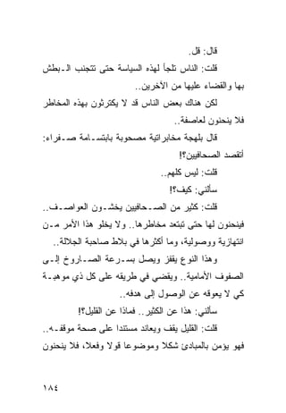 ‫ﻗﺎل: ﻗل.‬
‫ﻗﻠﺕ: ﺍﻟﻨﺎﺱ ﺘﻠﺠﺄ ﻟﻬﺫﻩ ﺍﻟﺴﻴﺎﺴﺔ ﺤﺘﻰ ﺘﺘﺠﻨﺏ ﺍﻟـﺒﻁﺵ‬
                         ‫ﺒﻬﺎ ﻭﺍﻟﻘﻀﺎﺀ ﻋﻠﻴﻬﺎ ﻤﻥ ﺍﻵﺨﺭﻴﻥ..‬
‫ﻟﻜﻥ ﻫﻨﺎﻙ ﺒﻌﺽ ﺍﻟﻨﺎﺱ ﻗﺩ ﻻ ﻴﻜﺘﺭﺜﻭﻥ ﺒﻬﺫﻩ ﺍﻟﻤﺨﺎﻁﺭ‬
                                    ‫ﻓﻼ ﻴﻨﺤﻨﻭﻥ ﻟﻌﺎﺼﻔﺔ..‬
‫ﻗﺎل ﺒﻠﻬﺠﺔ ﻤﺨﺎﺒﺭﺍﺘﻴﺔ ﻤﺼﺤﻭﺒﺔ ﺒﺎﺒﺘﺴـﺎﻤﺔ ﺼـﻔﺭﺍﺀ:‬
                                      ‫ﺃﺘﻘﺼﺩ ﺍﻟﺼﺤﺎﻓﻴﻴﻥ؟!‬
                                ‫ﻗﻠﺕ: ﻟﻴﺱ ﻜﻠﻬﻡ..‬
                                   ‫ﺴﺄﻟﻨﻲ: ﻜﻴﻑ؟!‬
‫ﻗﻠﺕ: ﻜﺜﻴﺭ ﻤﻥ ﺍﻟﺼـﺤﺎﻓﻴﻴﻥ ﻴﺨﺸـﻭﻥ ﺍﻟﻌﻭﺍﺼـﻑ..‬
‫ﻓﻴﻨﺤﻨﻭﻥ ﻟﻬﺎ ﺤﺘﻰ ﺘﺒﺘﻌﺩ ﻤﺨﺎﻁﺭﻫﺎ.. ﻭﻻ ﻴﺨﻠﻭ ﻫﺫﺍ ﺍﻷﻤﺭ ﻤـﻥ‬
  ‫ﺍﻨﺘﻬﺎﺯﻴﺔ ﻭﻭﺼﻭﻟﻴﺔ، ﻭﻤﺎ ﺃﻜﺜﺭﻫﺎ ﻓﻲ ﺒﻼﻁ ﺼﺎﺤﺒﺔ ﺍﻟﺠﻼﻟﺔ..‬
‫ﻭﻫﺫﺍ ﺍﻟﻨﻭﻉ ﻴﻘﻔﺯ ﻭﻴﺼل ﺒﺴـﺭﻋﺔ ﺍﻟﺼـﺎﺭﻭﺥ ﺇﻟـﻰ‬
‫ﺍﻟﺼﻔﻭﻑ ﺍﻷﻤﺎﻤﻴﺔ.. ﻭﻴﻘﻀﻲ ﻓﻲ ﻁﺭﻴﻘﻪ ﻋﻠﻰ ﻜل ﺫﻱ ﻤﻭﻫﺒـﺔ‬
                    ‫ﻜﻲ ﻻ ﻴﻌﻭﻗﻪ ﻋﻥ ﺍﻟﻭﺼﻭل ﺇﻟﻰ ﻫﺩﻓﻪ..‬
         ‫ﺴﺄﻟﻨﻲ: ﻫﺫﺍ ﻋﻥ ﺍﻟﻜﺜﻴﺭ.. ﻓﻤﺎﺫﺍ ﻋﻥ ﺍﻟﻘﻠﻴل؟!‬
‫ﻗﻠﺕ: ﺍﻟﻘﻠﻴل ﻴﻘﻑ ﻭﻴﻌﺎﻨﺩ ﻤﺴﺘﻨﺩﺍ ﻋﻠﻰ ﺼﺤﺔ ﻤﻭﻗﻔـﻪ..‬
                  ‫‪‬‬
‫ﻓﻬﻭ ﻴﺅﻤﻥ ﺒﺎﻟﻤﺒﺎﺩﺉ ﺸﻜﻼ ﻭﻤﻭﻀﻭﻋﺎ ﻗﻭﻻ ﻭﻓﻌﻼ، ﻓﻼ ﻴﻨﺤﻨﻭﻥ‬
           ‫ﹰ‬    ‫ﹰ‬    ‫‪‬‬      ‫ﹰ‬



‫٤٨١‬
 