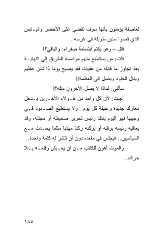 ‫ﻟﻌﺎﺼﻔﺔ ﻴﺅﻤﻨﻭﻥ ﺒﺄﻨﻬﺎ ﺴﻭﻑ ﺘﻘﻀﻲ ﻋﻠﻰ ﺍﻷﺨﻀﺭ ﻭﺍﻟﻴـﺎﺒﺱ‬
                     ‫ﺍﻟﺫﻱ ﻗﻀﻭﺍ ﺴﻨﻴﻥ ﻁﻭﻴﻠﺔ ﻓﻲ ﻏﺭﺴﻪ..‬
        ‫ﻗﺎل – ﻭﻫﻭ ﻴﻜﺘﻡ ﺍﺒﺘﺴﺎﻤﺔ ﺼﻔﺭﺍﺀ: ﻭﺍﻟﺒﺎﻗﻲ؟!‬
‫ﻗﻠﺕ: ﻤﻥ ﻴﺴﺘﻁﻴﻊ ﻤﻨﻬﻡ ﻤﻭﺍﺼﻠﺔ ﺍﻟﻁﺭﻴﻕ ﺇﻟﻰ ﺍﻟﻨﻬﺎﻴـﺔ‬
‫ﺒﻌﺩ ﺘﺠﺎﻭﺯ ﻤﺎ ﻗﺎﺒﻠﻪ ﻤﻥ ﻋﻘﺒﺎﺕ ﻓﻘﺩ ﻴﺼﺒﺢ ﻴﻭﻤﺎ ﺫﺍ ﺸﺄﻥ ﻋﻅﻴﻡ‬
             ‫‪‬‬
                        ‫ﻭﻴﻨﺎل ﺍﻟﺨﻠﻭﺩ ﻭﻴﺼل ﺇﻟﻰ ﺍﻟﻌﻅﻤﺔ!!‬
             ‫ﺴﺄﻟﻨﻲ: ﻟﻤﺎﺫﺍ ﻻ ﻴﺼل ﺍﻵﺨﺭﻭﻥ ﻤﺜﻠﻪ؟!‬
‫ﺃﺠﺒﺕ: ﻷﻥ ﻜل ﻭﺍﺤﺩ ﻤﻥ ﻫـﺅﻻﺀ ﺍﻵﺨـﺭﻴﻥ ﻴـﺩﺨل‬
‫ﻤﻌﺎﺭﻙ ﺠﺩﻴﺩﺓ ﻭﻋﻨﻴﻔﺔ ﻜل ﻴﻭﻡ.. ﻭﻻ ﻴﺴﺘﻁﻴﻊ ﺍﻟﺼـﻤﻭﺩ ﻓـﻲ‬
‫ﻭﺠﻬﻬﺎ ﻓﻬﻭ ﺍﻟﻴﻭﻡ ﻴﻨﺘﻘﺩ ﺭﺌﻴﺱ ﺘﺤﺭﻴﺭ ﺼﺤﻴﻔﺘﻪ ﺃﻭ ﻤﺠﻠﺘﻪ، ﻭﻗﺩ‬
‫ﻴﻌﺎﻗﺒﻪ ﺭﺌﻴﺴﻪ ﺒﺭﻓﺘﻪ ﺃﻭ ﺒﺭﻜﻨﻪ ﺭﻜﻨﺎ ﻤﻬﺫﺒﺎ ﻤﺜﻠﻤﺎ ﻴﺤـﺩﺙ ﻤـﻊ‬
                 ‫‪‬‬     ‫ﹰ‬
‫ﺍﻟﺴﻴﺎﺴﻴﻴﻥ.. ﻓﻴﺠﻠﺱ ﻓﻲ ﻤﻘﻌﺩﻩ ﺩﻭﻥ ﺃﻥ ﺘﻨﺸﺭ ﻟﻪ ﻜﻠﻤﺔ ﻭﺍﺤﺩﺓ..‬
‫ﻭﺍﻟﻤﻭﺕ ﺃﻫﻭﻥ ﻟﻠﻜﺎﺘﺏ ﻤـﻥ ﺃﻥ ﻴﻌـﻴﺵ ﻭﻗﻠﻤـﻪ ﺒـﻼ‬
                                                  ‫ﺤﺭﺍﻙ..‬




‫٥٨١‬
 