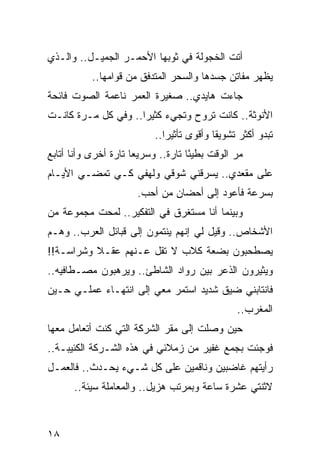 ‫ﺃﺘﺕ ﺍﻟﺨﺠﻭﻟﺔ ﻓﻲ ﺜﻭﺒﻬﺎ ﺍﻷﺤﻤـﺭ ﺍﻟﺠﻤﻴـل.. ﻭﺍﻟـﺫﻱ‬
           ‫ﻴﻅﻬﺭ ﻤﻔﺎﺘﻥ ﺠﺴﺩﻫﺎ ﻭﺍﻟﺴﺤﺭ ﺍﻟﻤﺘﺩﻓﻕ ﻤﻥ ﻗﻭﺍﻤﻬﺎ..‬
‫ﺠﺎﺀﺕ ﻫﺎﻴﺩﻱ.. ﺼﻐﻴﺭﺓ ﺍﻟﻌﻤﺭ ﻨﺎﻋﻤﺔ ﺍﻟﺼﻭﺕ ﻓﺎﺌﺤﺔ‬
‫ﺍﻷﻨﻭﺜﺔ.. ﻜﺎﻨﺕ ﺘﺭﻭﺡ ﻭﺘﺠﻲﺀ ﻜﺜﻴﺭﺍ.. ﻭﻓﻲ ﻜل ﻤـﺭﺓ ﻜﺎﻨـﺕ‬
                     ‫‪‬‬
                          ‫ﺘﺒﺩﻭ ﺃﻜﺜﺭ ﺘﺸﻭﻴﻘﺎ ﻭﺃﻗﻭﻯ ﺘﺄﺜﻴﺭﺍ..‬
                             ‫‪‬‬            ‫ﹰ‬
‫ﻤﺭ ﺍﻟﻭﻗﺕ ﺒﻁﻴﺌﺎ ﺘﺎﺭﺓ.. ﻭﺴﺭﻴﻌﺎ ﺘﺎﺭﺓ ﺃﺨﺭﻯ ﻭﺃﻨﺎ ﺃﺘﺎﺒﻊ‬
                      ‫‪‬‬             ‫ً‬          ‫‪‬‬
‫ﻋﻠﻰ ﻤﻘﻌﺩﻱ.. ﻴﺴﺭﻗﻨﻲ ﺸﻭﻗﻲ ﻭﻟﻬﻔﻲ ﻜـﻲ ﺘﻤﻀـﻲ ﺍﻷﻴـﺎﻡ‬
                      ‫ﺒﺴﺭﻋﺔ ﻓﺄﻋﻭﺩ ﺇﻟﻰ ﺃﺤﻀﺎﻥ ﻤﻥ ﺃﺤﺏ.‬
‫ﻭﺒﻴﻨﻤﺎ ﺃﻨﺎ ﻤﺴﺘﻐﺭﻕ ﻓﻲ ﺍﻟﺘﻔﻜﻴﺭ.. ﻟﻤﺤﺕ ﻤﺠﻤﻭﻋﺔ ﻤﻥ‬
‫ﺍﻷﺸﺨﺎﺹ.. ﻭﻗﻴل ﻟﻲ ﺇﻨﻬﻡ ﻴﻨﺘﻤﻭﻥ ﺇﻟﻰ ﻗﺒﺎﺌل ﺍﻟﻌﺭﺏ.. ﻭﻫـﻡ‬
‫ﻴﺼﻁﺤﺒﻭﻥ ﺒﻀﻌﺔ ﻜﻼﺏ ﻻ ﺘﻘل ﻋـﻨﻬﻡ ﻋﻘـﻼ ﻭﺸﺭﺍﺴـﺔ!!‬
          ‫ﹰ‬
‫ﻭﻴﺜﻴﺭﻭﻥ ﺍﻟﺫﻋﺭ ﺒﻴﻥ ﺭﻭﺍﺩ ﺍﻟﺸﺎﻁﺊ.. ﻭﻴﺭﻫﺒﻭﻥ ﻤﺼـﻁﺎﻓﻴﻪ..‬
‫ﻓﺎﻨﺘﺎﺒﻨﻲ ﻀﻴﻕ ﺸﺩﻴﺩ ﺍﺴﺘﻤﺭ ﻤﻌﻲ ﺇﻟﻰ ﺍﻨﺘﻬـﺎﺀ ﻋﻤﻠـﻲ ﺤـﻴﻥ‬
                                               ‫ﺍﻟﻤﻐﺭﺏ..‬
‫ﺤﻴﻥ ﻭﺼﻠﺕ ﺇﻟﻰ ﻤﻘﺭ ﺍﻟﺸﺭﻜﺔ ﺍﻟﺘﻲ ﻜﻨﺕ ﺃﺘﻌﺎﻤل ﻤﻌﻬﺎ‬
‫ﻓﻭﺠﺌﺕ ﺒﺠﻤﻊ ﻏﻔﻴﺭ ﻤﻥ ﺯﻤﻼﺌﻲ ﻓﻲ ﻫﺫﻩ ﺍﻟﺸـﺭﻜﺔ ﺍﻟﻜﺌﻴﺒـﺔ..‬
‫ﺭﺃﻴﺘﻬﻡ ﻏﺎﻀﺒﻴﻥ ﻭﻨﺎﻗﻤﻴﻥ ﻋﻠﻰ ﻜل ﺸـﻲﺀ ﻴﺤـﺩﺙ.. ﻓﺎﻟﻌﻤـل‬
      ‫ﻻﺜﻨﺘﻲ ﻋﺸﺭﺓ ﺴﺎﻋﺔ ﻭﺒﻤﺭﺘﺏ ﻫﺯﻴل.. ﻭﺍﻟﻤﻌﺎﻤﻠﺔ ﺴﻴﺌﺔ..‬



‫٨١‬
 