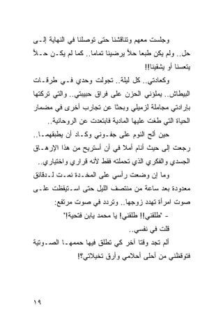 ‫ﻭﺠﻠﺴﺕ ﻤﻌﻬﻡ ﻭﺘﻨﺎﻗﺸﻨﺎ ﺤﺘﻰ ﺘﻭﺼﻠﻨﺎ ﻓﻲ ﺍﻟﻨﻬﺎﻴﺔ ﺇﻟـﻰ‬
‫ﺤل.. ﻭﻟﻡ ﻴﻜﻥ ﻁﺒﻌﺎ ﺤﻼ ﻴﺭﻀﻴﻨﺎ ﺘﻤﺎﻤﺎ.. ﻜﻤﺎ ﻟﻡ ﻴﻜـﻥ ﺤـﻼ‬
‫‪‬‬                  ‫‪‬‬           ‫‪ ‬‬
                                        ‫ﻴﺘﻌﺴﻨﺎ ﺃﻭ ﻴﺸﻘﻴﻨﺎ!!‬
‫ﻭﻜﻌﺎﺩﺘﻲ.. ﻜل ﻟﻴﻠﺔ.. ﺘﺠﻭﻟﺕ ﻭﺤﺩﻱ ﻓـﻲ ﻁﺭﻗـﺎﺕ‬
                  ‫‪‬‬
‫ﺍﻟﺒﻴﻁﺎﺵ.. ﻴﻤﻠﺅﻨﻲ ﺍﻟﺤﺯﻥ ﻋﻠﻰ ﻓﺭﺍﻕ ﺤﺒﻴﺒﺘﻲ.. ﻭﺍﻟﺘﻲ ﺘﺭﻜﺘﻬﺎ‬
‫ﺒﺈﺭﺍﺩﺘﻲ ﻤﺠﺎﻤﻠﺔ ﻟﺯﻤﻴﻠﻲ ﻭﺒﺤﺜﺎ ﻋﻥ ﺘﺠﺎﺭﺏ ﺃﺨﺭﻯ ﻓﻲ ﻤﻀﻤﺎﺭ‬
                        ‫ﹰ‬
     ‫ﺍﻟﺤﻴﺎﺓ ﺍﻟﺘﻲ ﻁﻐﺕ ﻋﻠﻴﻬﺎ ﺍﻟﻤﺎﺩﻴﺔ ﻓﺎﺒﺘﻌﺩﺕ ﻋﻥ ﺍﻟﺭﻭﺤﺎﻨﻴﺔ..‬
‫ﺤﻴﻥ ﺃﻟﺢ ﺍﻟﻨﻭﻡ ﻋﻠﻰ ﺠﻔـﻭﻨﻲ ﻭﻜـﺎﺩ ﺃﻥ ﻴﻁﺒﻘﻬﻤـﺎ..‬
‫ﺭﺠﻌﺕ ﺇﻟﻰ ﺤﻴﺙ ﺃﻨﺎﻡ ﺃﻤﻼ ﻓﻲ ﺃﻥ ﺃﺴﺘﺭﻴﺢ ﻤﻥ ﻫﺫﺍ ﺍﻹﺭﻫـﺎﻕ‬
                            ‫ﹰ‬
 ‫ﺍﻟﺠﺴﺩﻱ ﻭﺍﻟﻔﻜﺭﻱ ﺍﻟﺫﻱ ﺘﺤﻤﻠﺘﻪ ﻓﻘﻁ ﻷﻨﻪ ﻗﺭﺍﺭﻱ ﻭﺍﺨﺘﻴﺎﺭﻱ..‬
‫ﻭﻤﺎ ﺇﻥ ﻭﻀﻌﺕ ﺭﺃﺴﻲ ﻋﻠﻰ ﺍﻟﻤﺨـﺩﺓ ﻨﻤـﺕ ﻟـﺩﻗﺎﺌﻕ‬
‫ﻤﻌﺩﻭﺩﺓ ﺒﻌﺩ ﺴﺎﻋﺔ ﻤﻥ ﻤﻨﺘﺼﻑ ﺍﻟﻠﻴل ﺤﺘﻰ ﺍﺴـﺘﻴﻘﻅﺕ ﻋﻠـﻰ‬
       ‫ﺼﻭﺕ ﺍﻤﺭﺃﺓ ﺘﻬﺩﺩ ﺯﻭﺠﻬﺎ.. ﻭﺘﺭﺩﺩ ﻓﻲ ﺼﻭﺕ ﻤﺭﺘﻔﻊ:‬
          ‫- "ﻁﻠﻘﻨﻲ!! ﻁﻠﻘﻨﻲ! ﻴﺎ ﻤﺤﻤﺩ ﻴﺎﺒﻥ ﻓﺘﺤﻴﺔ!"‬
                                   ‫ﹼ‬       ‫ﹼ‬
                                  ‫ﻗﻠﺕ ﻓﻲ ﻨﻔﺴﻲ..‬
‫ﺃﻟﻡ ﺘﺠﺩ ﻭﻗﺘﺎ ﺁﺨﺭ ﻜﻲ ﺘﻁﻠﻕ ﻓﻴﻬﺎ ﺤﻤﻤﻬـﺎ ﺍﻟﺼـﻭﺘﻴﺔ‬
                                  ‫ﹰ‬
               ‫ﻓﺘﻭﻗﻅﻨﻲ ﻤﻥ ﺃﺤﻠﻰ ﺃﺤﻼﻤﻲ ﻭﺃﺭﻕ ﺘﺨﻴﻼﺘﻲ؟!‬




‫٩١‬
 