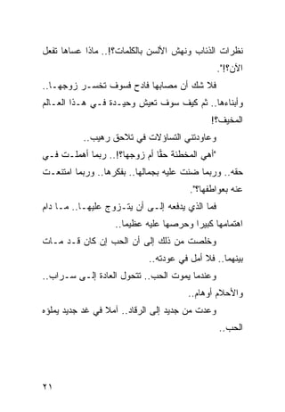 ‫ﻨﻅﺭﺍﺕ ﺍﻟﺫﺌﺎﺏ ﻭﻨﻬﺵ ﺍﻷﻟﺴﻥ ﺒﺎﻟﻜﻠﻤﺎﺕ؟!.. ﻤﺎﺫﺍ ﻋﺴﺎﻫﺎ ﺘﻔﻌل‬
                                                 ‫ﺍﻵﻥ؟!".‬
‫ﻓﻼ ﺸﻙ ﺃﻥ ﻤﺼﺎﺒﻬﺎ ﻓﺎﺩﺡ ﻓﺴﻭﻑ ﺘﺨﺴـﺭ ﺯﻭﺠﻬـﺎ..‬
‫ﻭﺃﺒﻨﺎﺀﻫﺎ.. ﺜﻡ ﻜﻴﻑ ﺴﻭﻑ ﺘﻌﻴﺵ ﻭﺤﻴـﺩﺓ ﻓـﻲ ﻫـﺫﺍ ﺍﻟﻌـﺎﻟﻡ‬
                                             ‫ﺍﻟﻤﺨﻴﻑ؟!‬
          ‫ﻭﻋﺎﻭﺩﺘﻨﻲ ﺍﻟﺘﺴﺎﺅﻻﺕ ﻓﻲ ﺘﻼﺤﻕ ﺭﻫﻴﺏ..‬
‫"ﺃﻫﻲ ﺍﻟﻤﺨﻁﺌﺔ ﺤﻘﺎ ﺃﻡ ﺯﻭﺠﻬﺎ؟!.. ﺭﺒﻤﺎ ﺃﻫﻤﻠـﺕ ﻓـﻲ‬
                              ‫‪‬‬
‫ﺤﻘﻪ.. ﻭﺭﺒﻤﺎ ﻀﻨﺕ ﻋﻠﻴﻪ ﺒﺠﻤﺎﻟﻬﺎ.. ﺒﻔﻜﺭﻫﺎ.. ﻭﺭﺒﻤﺎ ﺍﻤﺘﻨﻌـﺕ‬
                                       ‫ﹼ‬
                                       ‫ﻋﻨﻪ ﺒﻌﻭﺍﻁﻔﻬﺎ؟".‬
‫ﻓﻤﺎ ﺍﻟﺫﻱ ﻴﺩﻓﻌﻪ ﺇﻟـﻰ ﺃﻥ ﻴﺘـﺯﻭﺝ ﻋﻠﻴﻬـﺎ.. ﻤـﺎ ﺩﺍﻡ‬
                   ‫ﺍﻫﺘﻤﺎﻤﻬﺎ ﻜﺒﻴﺭﺍ ﻭﺤﺭﺼﻬﺎ ﻋﻠﻴﻪ ﻋﻅﻴﻤﺎ..‬
                      ‫‪‬‬                 ‫‪‬‬
‫ﻭﺨﻠﺼﺕ ﻤﻥ ﺫﻟﻙ ﺇﻟﻰ ﺃﻥ ﺍﻟﺤﺏ ﺇﻥ ﻜﺎﻥ ﻗـﺩ ﻤـﺎﺕ‬
                            ‫ﺒﻴﻨﻬﻤﺎ.. ﻓﻼ ﺃﻤل ﻓﻲ ﻋﻭﺩﺘﻪ..‬
‫ﻭﻋﻨﺩﻤﺎ ﻴﻤﻭﺕ ﺍﻟﺤﺏ.. ﺘﺘﺤﻭل ﺍﻟﻌﺎﺩﺓ ﺇﻟـﻰ ﺴـﺭﺍﺏ..‬
                                      ‫ﻭﺍﻷﺤﻼﻡ ﺃﻭﻫﺎﻡ..‬
‫ﻭﻋﺩﺕ ﻤﻥ ﺠﺩﻴﺩ ﺇﻟﻰ ﺍﻟﺭﻗﺎﺩ.. ﺁﻤﻼ ﻓﻲ ﻏﺩ ﺠﺩﻴﺩ ﻴﻤﻠﺅﻩ‬
                 ‫ﹰ‬
                                                 ‫ﺍﻟﺤﺏ..‬




‫١٢‬
 