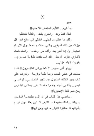 ‫)٢(‬
                                                ‫ﻫﺩﻴﺭ‬
              ‫ﺒﺩﺃ ﺍﻟﻴﻭﻡ.. ﻜﺎﻷﻴﺎﻡ ﺍﻟﺴﺎﺒﻘﺔ.. ﻓﻼ ﺠﺩﻴﺩ!!‬
     ‫ﺍﻟﻤﻠل ﻓﻘﻁ ﻴﺯﻴﺩ.. ﻭﺍﻟﺤﺯﻥ ﻴﺸﺘﺩ.. ﻭﺍﻟﻜﺂﺒﺔ ﺘﺘﻌﺎﻅﻡ!‬
‫ﻭﻟﻜﻥ ﻤﺎ ﻋ ﱠﻡ ﻤﻥ ﻜﺂﺒﺘﻲ.. ﺍﻨﺘﻘﺎﻟﻲ ﺇﻟﻰ ﻤﻭﻗﻊ ﺁﺨﺭ ﺃﻗل‬
                                     ‫ﻅ‬
‫ﻤﻴﺯﺍﺕ ﻤﻥ ﺫﻟﻙ ﺍﻟﻤﻭﻗﻊ.. ﻭﺍﻟﺫﻱ ﻋﻤﻠﺕ ﺒـﻪ ﻁـﻭﺍل ﺍﻷﻴـﺎﻡ‬
‫ﺍﻟﺴﺎﺒﻘﺔ.. ﺒل ﺇﻨﻪ ﺃﻜﺜﺭ ﺒﻌﺩﺍ ﻭﺃﺸﺩ ﺤﺭﺍ ﻭﻏ ‪‬ـﺎ.. ﻭﺍﺴﺘﺴـﻠﻤﺕ‬
              ‫ﻤ‬     ‫‪‬‬        ‫‪‬‬
‫ﻷﻗﺩﺍﺭﻱ ﻋﺎﺯﻤﺎ ﺍﻟﺭﺤﻴل.. ﻓﻘﺩ ﺍﺴـﺘﻨﻔﺩﺕ ﻁﺎﻗـﺔ ﺼـﺒﺭﻱ..‬
                                     ‫‪‬‬
                                       ‫ﻭﻗﺭﺭﺕ ﺇﻨﻬﺎﺀ ﺤﺯﻨﻲ..‬
‫ﻭﻴﺒﺩﻭ ﺃﻨﻨﻲ ﻁﻴﺏ.. ﻻ ﻜﻤﺎ ﻴﺭﺍﻨﻲ ﺍﻟﻜﺜﻴـﺭﻭﻥ!! ﻓﻘـﺩ‬
‫ﺤﻅﻴﺕ ﻓﻲ ﻋﻤﻠﻲ ﺍﻟﺠﺩﻴﺩ ﺒﺭﻓﻘﺔ ﻁﻴﺒﺔ ﻭﻜﺭﻴﻤﺔ.. ﻭﺘﻌﺭﻓﺕ ﻋﻠﻰ‬
‫ﺸﺎﺏ ﻴﺩﻴﺭ ﺍﻟ ﹸﺸﻙ ﺍﻟﻤﺴﺌﻭل ﻋﻥ ﺘﺄﺠﻴﺭ ﺍﻟﺸﻤﺎﺴـﻲ ﻭﻜﺭﺍﺴـﻲ‬
                                    ‫ﻜ‬
‫ﺍﻟﺒﺤﺭ.. ﻭﺇﺫﺍ ﺒﻲ ﺃﺠﺩﻩ ﺠﺎﻤﻌﻴﺎ ﺤﺎﺼﻼ ﻋﻠﻰ ﻟﻴﺴﺎﻨﺱ ﺍﻵﺩﺍﺏ..‬
                   ‫ﹰ‬     ‫‪‬‬
                                 ‫ﻭﻤﻥ ﻗﺴﻡ ﺍﻟﻠﻐﺔ ﺍﻹﻨﺠﻠﻴﺯﻴﺔ!!‬
‫ﻭﺴﺎﻋﺩﻨﻲ ﻫﺫﺍ ﺍﻟﺸﺎﺏ ﻓﻲ ﺃﻥ ﺃِـﻡ ﺒﻁﺒﻴﻌـﺔ ﺍﻟﻤﻜـﺎﻥ‬
                ‫َﻟ ‪‬‬
‫ﺒﺴﻬﻭﻟﺔ.. ﻭﻜﺫﻟﻙ ﺒﻁﺒﻴﻌﺔ ﺴـﺎﻜﻨﻴﻪ.. ﺍﻟـﺫﻴﻥ ﻴﻌﺘﻘـﺩﻭﻥ ﺃﻨﻬـﻡ‬
               ‫ﺒﺄﻤﻭﺍﻟﻬﻡ ﻗﺩ ﺍﻤﺘﻠﻜﻭﺍ ﺍﻟﺩﻨﻴﺎ.. ﻤﺎ ﻓﻴﻬﺎ ﻭﻤﻥ ﻓﻴﻬﺎ!!‬




‫٢٢‬
 