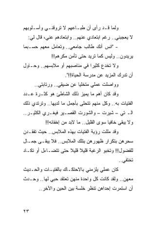 ‫ﻭﻟﻤﺎ ﻗـﺩ ﺭﺃﻯ ﺃﻥ ﻁﺒـﺎﻋﻬﻡ ﻻ ﺘﺭﻭﻗﻨـﻲ ﻭﺃﺴـﻠﻭﺒﻬﻡ‬
  ‫ﻻ ﻴﻌﺠﺒﻨﻲ.. ﺭﻏﻡ ﺍﺒﺘﻌﺎﺩﻱ ﻋﻨﻬﻡ.. ﻭﺍﺒﺘﻌﺎﺩﻫﻡ ﻋﻨﻲ، ﻗﺎل ﻟﻲ:‬
‫- "ﺍﻨﺱ ﺃﻨﻙ ﻁﺎﻟﺏ ﺠﺎﻤﻌﻲ.. ﻭﺘﻌﺎﻤل ﻤﻌﻬﻡ ﺤﺴـﺒﻤﺎ‬
                                    ‫‪‬‬
              ‫ﻴﺭﻴﺩﻭﻥ.. ﻭﻟﻴﺱ ﻜﻤﺎ ﺘﺭﻴﺩ ﺤﺘﻰ ﺘﺄﻤﻥ ﻤﻜﺭﻫﻡ!!‬
‫ﻭﻻ ﺘﺨﺩﻉ ﻜﺜﻴﺭﺍ ﻓﻲ ﻤﻨﺎﺼﺒﻬﻡ ﺃﻭ ﻤﻼﺒﺴﻬﻡ.. ﻭﺤـﺎﻭل‬
                               ‫‪‬‬       ‫ﹸ‬
                     ‫ﺃﻥ ﺘﺩﺭﻙ ﺍﻟﻤﺯﻴﺩ ﻋﻥ ﻤﺩﺭﺴﺔ ﺍﻟﺤﻴﺎﺓ!!".‬
     ‫ﻭﻭﺍﺼﻠﺕ ﻋﻤﻠﻲ ﻤﺘﺨﻠﻴﺎ ﻋﻥ ﻀﻴﻘﻲ.. ﻭﺭﺘﺎﺒﺘﻲ..‬
                          ‫‪‬‬
‫ﻭﻗﺩ ﻜﺎﻥ ﺃﻫﻡ ﻤﺎ ﻴﻤﻴﺯ ﺫﻟﻙ ﺍﻟﺸﺎﻁﺊ ﻫﻭ ﻜﺜـﺭﺓ ﻋـﺩﺩ‬
‫ﺍﻟﻔﺘﻴﺎﺕ ﺒﻪ.. ﻭﻜل ﻤﻨﻬﻡ ﺘﺘﺤﻠﻰ ﺒﺄﺠﻤل ﻤﺎ ﻟﺩﻴﻬﺎ.. ﻭﺘﺭﺘﺩﻱ ﺫﻟﻙ‬
‫ﺍﻟـ ﺘﻲ – ﺸﻴﺭﺕ – ﻭﺍﻟﺸﻭﺭﺕ ﺍﻟﻘﺼـﻴﺭ ﻓﻴﻐـﺭﻱ ﺍﻟﻜﺜﻴـﺭ..‬
           ‫ﻭﻻ ﻴﺒﻘﻰ ﺨﺎﻓﻴﺎ ﺴﻭﻯ ﺍﻟﻘﻠﻴل.. ﻤﺎ ﻻﺒﺩ ﻤﻥ ﺇﺨﻔﺎﺌﻪ!!‬
                                            ‫‪‬‬
‫ﻭﻗﺩ ﻤﻠﻠﺕ ﺭﺅﻴﺔ ﺍﻟﻔﺘﻴﺎﺕ ﺒﻬﺫﻩ ﺍﻟﻤﻼﺒﺱ.. ﺤﻴﺙ ﺘﻔﻘـﺩﻥ‬
‫ﺴﺤﺭﻫﻥ ﺒﺘﻜﺭﺍﺭ ﻅﻬﻭﺭﻫﻥ ﺒﺘﻠﻙ ﺍﻟﻤﻼﺒﺱ.. ﻓﻼ ﻴﺒﻘـﻰ ﺠﻤـﺎل‬
‫ﻟﻠﻔﻀﻭل!! ﻭﺘﺨﺒﻭ ﺍﻟﺭﻏﺒﺔ ﻗﻠﻴﻼ ﻗﻠﻴﻼ ﺤﺘﻰ ﺘﺘﻀـﺎﺀل ﺃﻭ ﺘﻜـﺎﺩ‬
                     ‫ﹰ ﹰ‬
                                                 ‫ﺘﺨﺘﻔﻲ..‬
‫ﻜﺎﻥ ﻋﻤﻠﻲ ﻴﻠﺯﻤﻨﻲ ﺒﺎﻻﺤﺘﻜـﺎﻙ ﺒﺎﻟﻔﺘﻴـﺎﺕ ﻭﺍﻟﺤـﺩﻴﺙ‬
‫ﻤﻌﻬﻥ.. ﻭﻟﻘﺩ ﻜﺎﻨﺕ ﻜل ﻭﺍﺤﺩﺓ ﻤﻨﻬﻥ ﺘﻌﺘﻘﺩ ﺤﺒﻲ ﻟﻬﺎ.. ﻭﺤـﺩﺙ‬
       ‫ﺃﻥ ﺍﺴﺘﻤﺭﺕ ﺇﺤﺩﺍﻫﻥ ﺘﻨﻅﺭ ﺨﻠﺴﺔ ﺒﻴﻥ ﺍﻟﺤﻴﻥ ﻭﺍﻵﺨﺭ..‬



‫٣٢‬
 