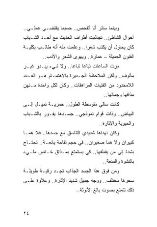 ‫ﻭﺒﻴﻨﻤﺎ ﺴﺎﺌﺭ ﺃﻨﺎ ﺃﺘﻔﺤﺹ.. ﺤﺴﺒﻤﺎ ﻴﻘﺘﻀـﻲ ﻋﻤﻠـﻲ..‬
‫ﺃﺤﻭﺍل ﺍﻟﺸﺎﻁﺊ.. ﺘﺠﺎﺫﺒﺕ ﺃﻁﺭﺍﻑ ﺍﻟﺤﺩﻴﺙ ﻤﻊ ﺃﺤـﺩ ﺍﻟﺸـﺒﺎﺏ‬
‫ﻜﺎﻥ ﻴﺤﺎﻭل ﺃﻥ ﻴﻜﺘﺏ ﺸﻌﺭﺍ.. ﻭﻋﻠﻤﺕ ﻤﻨﻪ ﺃﻨﻪ ﻁﺎﻟـﺏ ﺒﻜﻠﻴـﺔ‬
                              ‫‪‬‬
         ‫ﺍﻟﻔﻨﻭﻥ ﺍﻟﺠﻤﻴﻠﺔ – ﻋﻤﺎﺭﺓ.. ﻭﻴﻬﻭﻯ ﺍﻟﺸﻌﺭ ﻭﺍﻷﺩﺏ..‬
‫ﻤﺭﺕ ﺍﻟﺴﺎﻋﺎﺕ ﺘﺒﺎﻋﺎ ﺘﺒﺎﻋﺎ.. ﻭﻻ ﺸﻲﺀ ﻴﺒـﺩﻭ ﻏﻴـﺭ‬
                     ‫‪‬‬     ‫‪‬‬
‫ﻤﺄﻟﻭﻑ.. ﻭﻟﻜﻥ ﺍﻟﻤﻼﺤﻅﺔ ﺍﻟﺠـﺩﻴﺭﺓ ﺒﺎﻻﻫﺘﻤـﺎﻡ ﻫـﻭ ﺍﻟﻌـﺩﺩ‬
‫ﺍﻟﻼﻤﺤﺩﻭﺩ ﻤﻥ ﺍﻟﻔﺘﻴﺎﺕ ﺍﻟﻤﺭﺍﻫﻘﺎﺕ.. ﻭﻜﺎﻥ ﻟﻜل ﻭﺍﺤﺩﺓ ﻤـﻨﻬﻥ‬
                                      ‫ﻤﺫﺍﻗﻬﺎ ﻭﺠﻤﺎﻟﻬﺎ..‬
‫ﻜﺎﻨﺕ ﺴﺎﻟﻲ ﻤﺘﻭﺴﻁﺔ ﺍﻟﻁﻭل.. ﺨﻤﺭﻴـﺔ ﺘﻤﻴـل ﺇﻟـﻰ‬
‫ﺍﻟﺒﻴﺎﺽ.. ﻭﺫﺍﺕ ﻗﻭﺍﻡ ﻨﻤﻭﺫﺠﻲ.. ﺠﺴـﺩﻫﺎ ﻴﻔـﻭﺭ ﺒﺎﻟﺸـﺒﺎﺏ‬
                                    ‫ﻭﺍﻟﺤﻴﻭﻴﺔ ﻭﺍﻹﺜﺎﺭﺓ..‬
‫ﻭﻜﺎﻥ ﻨﻬﺩﺍﻫﺎ ﺸﺩﻴﺩﻱ ﺍﻟﺘﻨﺎﺴﻕ ﻤﻊ ﺠﺴﺩﻫﺎ.. ﻓﻼ ﻫﻤـﺎ‬
‫ﻜﺒﻴﺭﺍﻥ ﻭﻻ ﻫﻤﺎ ﺼﻐﻴﺭﺍﻥ.. ﻓﻲ ﺤﺠﻡ ﺘﻔﺎﺤﺔ ﻴﺎﻨﻌـﺔ.. ﺘﺤﺘـﺎﺝ‬
‫ﺒﺸﺩﺓ ﺇﻟﻰ ﻤﻥ ﻴﻘﻁﻔﻬﺎ.. ﻜﻲ ﻴﺴﺘﻤﺘﻊ ﺒﻤـﺫﺍﻕ ﺨـﺎﺹ ﻤﻠـﻲﺀ‬
                                      ‫ﺒﺎﻟﻨﺸﻭﺓ ﻭﺍﻟﻤﺘﻌﺔ..‬
‫ﻭﻤﻥ ﻓﻭﻕ ﻫﺫﺍ ﺍﻟﺠﺴﺩ ﺍﻟﺠﺫﺍﺏ ﺘﺠـﺩ ﺭﻗﺒـﺔ ﻁﻭﻴﻠـﺔ‬
‫ﺴﺤﺭﻫﺎ ﻤﺨﺘﻠﻑ.. ﻭﻭﺠﻪ ﺠﻤﻴل ﺸﺩﻴﺩ ﺍﻹﺜﺎﺭﺓ.. ﻭﻋﻼﻭﺓ ﻋﻠـﻰ‬
                         ‫ﺫﻟﻙ ﺘﺘﻤﺘﻊ ﺒﺼﻭﺕ ﺒﺎﻟﻎ ﺍﻷﻨﻭﺜﺔ..‬



‫٤٢‬
 