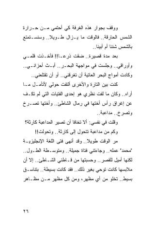 ‫ﻭﻭﻗﻑ ﺒﺠﻭﺍﺭ ﻫﺫﻩ ﺍﻟﻐﺭﻓﺔ ﻜﻲ ﺃﺤﺘﻤﻲ ﻤـﻥ ﺤـﺭﺍﺭﺓ‬
‫ﺍﻟﺸﻤﺱ ﺍﻟﺤﺎﺭﻗﺔ.. ﻓﺎﻟﻭﻗﺕ ﻤﺎ ﻴـﺯﺍل ﻁـﻭﻴﻼ.. ﻭﺴﻨﺴـﺘﻤﺘﻊ‬
            ‫ﹰ‬
                                     ‫ﺒﺎﻟﺸﻤﺱ ﺸﺌﻨﺎ ﺃﻡ ﺃﺒﻴﻨﺎ..‬
‫ﺒﻌﺩ ﻤﺩﺓ ﻗﺼﻴﺭﺓ.. ﻀﻘﺕ ﺫﺭ ‪‬ـﺎ!! ﻓﺄﺨـﺫﺕ ﻗﻠﻤـﻲ‬
                 ‫ﻋ‬
‫ﻭﺃﻭﺭﺍﻗﻲ.. ﻭﺠﻠﺴﺕ ﻓﻲ ﻤﻭﺍﺠﻬﺔ ﺍﻟﺒﺤـﺭ.. ﺃﺒـﺙ ﺃﺤﺯﺍﻨـﻲ..‬
     ‫ﻭﻜﺎﺩﺕ ﺃﻤﻭﺍﺝ ﺍﻟﺒﺤﺭ ﺍﻟﻌﺎﺘﻴﺔ ﺃﻥ ﺘﻐﺭﻗﻨﻲ.. ﺃﻭ ﺃﻥ ﺘﻘﺘﻠﻌﻨﻲ..‬
‫ﻜﻨﺕ ﺒﻴﻥ ﺍﻟﺘﺎﺭﺓ ﻭﺍﻷﺨﺭﻯ ﺃﻟﺘﻔﺕ ﺤﻭﻟﻲ ﻷﺘﺄﻤـل ﻤـﺎ‬
‫ﺃﺭﺍﻩ.. ﻭﻜﺎﻥ ﻤﺎ ﻟﻔﺕ ﻨﻅﺭﻱ ﻫﻭ ﺇﺤﺩﻯ ﺍﻟﻔﺘﻴﺎﺕ ﺍﻟﺘﻲ ﻟﻡ ﺘﻜـﻑ‬
‫ﻋﻥ ﺇﻏﺭﺍﻕ ﺭﺃﺱ ﺃﺨﺘﻬﺎ ﻓﻲ ﺭﻤﺎل ﺍﻟﺸﺎﻁﺊ.. ﻭﺃﺨﺘﻬﺎ ﺘﺼـﺭﺥ‬
                                       ‫ﻭﺘﺼﺭﺥ.. ﻤﺩﺍﻋﺒﺔ..‬
‫ﻭﻗﻠﺕ ﻓﻲ ﻨﻔﺴﻲ: ﺃﻻ ﺘﺨﺎﻓﺎ ﺃﻥ ﺘﺼﻴﺭ ﺍﻟﻤﺩﺍﻋﺒﺔ ﻜﺎﺭﺜﺔ؟‬
      ‫ﻭﻜﻡ ﻤﻥ ﻤﺩﺍﻋﺒﺔ ﺘﺘﺤﻭل ﺇﻟﻰ ﻜﺎﺭﺜﺔ.. ﻭﺘﺤﻭﻟﺕ!!‬
‫ﻤﺭ ﺍﻟﻭﻗﺕ ﻁﻭﻴﻼ.. ﻭﻗﺩ ﺃﻨﻬﻰ ﻓﺘﻰ ﺍﻟﻠﻐﺔ ﺍﻹﻨﺠﻠﻴﺯﻴـﺔ‬
                                ‫ﹰ‬          ‫‪‬‬
‫"ﻤﺤﻤﺩ" ﻋﻤﻠﻪ.. ﻭﺠﺎﺀﺘﻨﻲ ﻓﺘﺎﺓ ﺠﻤﻴﻠﺔ.. ﻭﻤﺘﻭﺴـﻁﺔ ﺍﻟﻁـﻭل..‬
‫ﻟﻜﻨﻬﺎ ﺃﻤﻴل ﻟﻠﻘﺼﺭ.. ﻭﺤﺴﺒﺘﻬﺎ ﻤﻥ ﻗـﺎﻁﻨﻲ ﺍﻟﺸـﺎﻁﺊ.. ﺇﻻ ﺃﻥ‬
‫ﻤﻼﺒﺴﻬﺎ ﻜﺎﻨﺕ ﺘﻭﺤﻲ ﺒﻐﻴﺭ ﺫﻟﻙ.. ﻓﻘﺩ ﻜﺎﻨﺕ ﺒﺴﻴﻁﺔ.. ﺒﺘﻨﺎﺴـﻕ‬
‫ﺒﺴﻴﻁ.. ﺘﺨﻠﻭ ﻤﻥ ﺃﻱ ﻤﻅﻬﺭ، ﻭﻤﻥ ﻜل ﻤﻅﻬﺭ ﻤـﻥ ﻤﻅـﺎﻫﺭ‬




‫٦٢‬
 